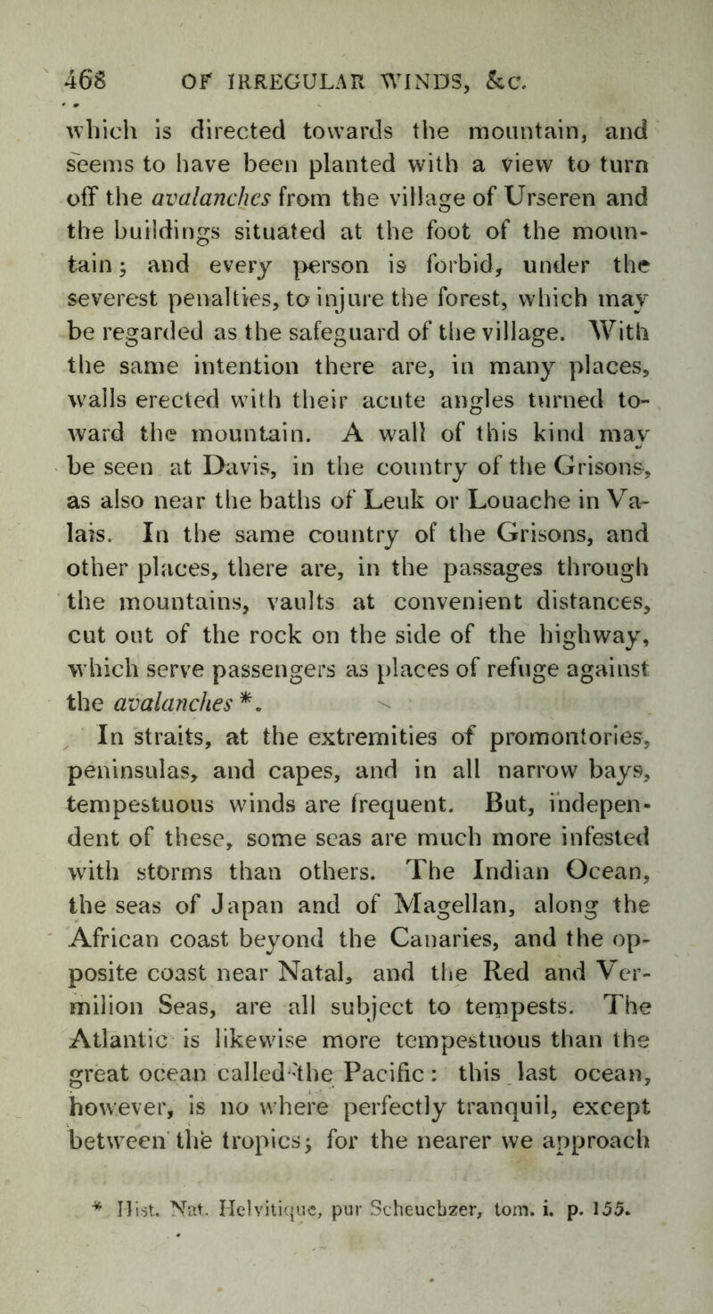 which is directed towards the mountain, and seems to have been planted with a view to turn off the avalanches from the village of Urseren and the buildings situated at the foot of the moun- tain ; and every person is forbid, under the severest penalties, to injure the forest, which may be regarded as the safeguard of the village. With the same intention there are, in many places, wails erected with their acute angles turned to- ward the mountain. A wall of this kind may be seen at Davis, in the country of the Grisons, as also near the baths of Leuk or Louache in Va- lais. In the same country of the Orisons, and other places, there are, in the passages through the mountains, vaults at convenient distances, cut out of the rock on the side of the highway, which serve passengers as places of refuge against the avalanches *. In straits, at the extremities of promontories, peninsulas, and capes, and in all narrow bays, tempestuous winds are frequent. But, indepen- dent of these, some seas are much more infested with storms than others. The Indian Ocean, the seas of Japan and of Magellan, along the African coast beyond the Canaries, and the op- posite coast near Natal, and the Red and V er- milion Seas, are all subject to tempests. The Atlantic is likewise more tempestuous than the great ocean 'callecKthe Pacific : this last ocean, however, is no where perfectly tranquil, except between the tropics -y for the nearer we approach * Hist. Nat, Helvitique, pur Scheucbzer, tom. i. p. 155.