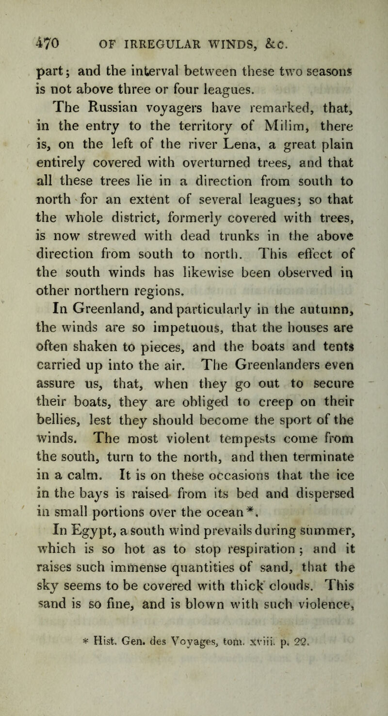 part; and the interval between these two seasons is not above three or four leagues. The Russian voyagers have remarked, that, in the entry to the territory of Milim, there is, on the left of the river Lena, a great plain entirely covered with overturned trees, and that all these trees lie in a direction from south to north for an extent of several leagues; so that the whole district, formerly covered with trees, is now strewed with dead trunks in the above direction from south to north. This effect of the south winds has likewise been observed in other northern regions. In Greenland, and particularly in the autumn, the winds are so impetuous, that the houses are often shaken to pieces, and the boats and tents carried up into the air. The Greenlanders even assure us, that, when they go out to secure their boats, they are obliged to creep on their bellies, lest they should become the sport of the tvinds. The most violent tempests come from the south, turn to the north, and then terminate in a calm. It is on these occasions that the ice in the bays is raised from its bed and dispersed in small portions over the ocean*. In Egypt, a south wind prevails during summer, which is so hot as to stop respiration ; and it raises such immense quantities of sand, that the sky seems to be covered with thick clouds. This sand is so fine, and is blown with such violence, * Hist. Gen. des Voyages, tom. xviii. p, 22.