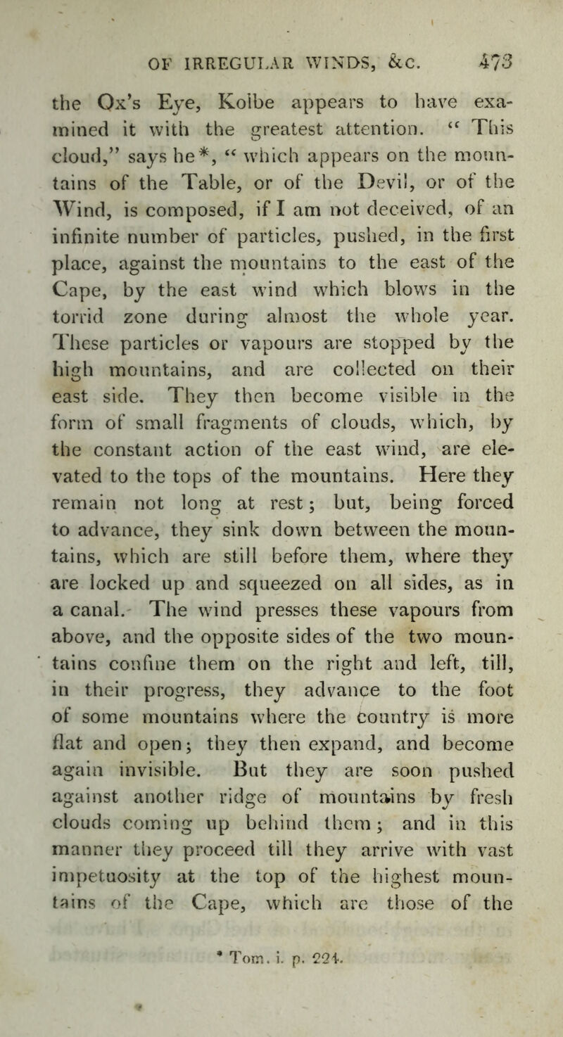 the Ox’s Eye, Koibe appears to have exa- mined it with the greatest attention. <f This cloud,” says he*, “ which appears on the moun- tains of the Table, or of the Devil, or of the Wind, is composed, if I am not deceived, of an infinite number of particles, pushed, in the first place, against the mountains to the east of the Cape, by the east wind which blows in the torrid zone during almost the whole year. These particles or vapours are stopped by the high mountains, and are collected on their east side. They then become visible in the form of small fragments of clouds, which, by the constant action of the east wind, are ele- vated to the tops of the mountains. Here they remain not long at rest; but, being forced to advance, they sink down between the moun- tains, which are still before them, where they are locked up and squeezed on all sides, as in a canal. The wind presses these vapours from above, and the opposite sides of the two moun- tains confine them on the right and left, till, in their progress, they advance to the foot of some mountains where the Country is more flat and open; they then expand, and become again invisible. But they are soon pushed against another ridge of mountains by fresh clouds coming up behind them; and in this manner they proceed till they arrive with vast impetuosity at the top of the highest moun- tains of the Cape, which are those of the * Tom. i. p. 221.