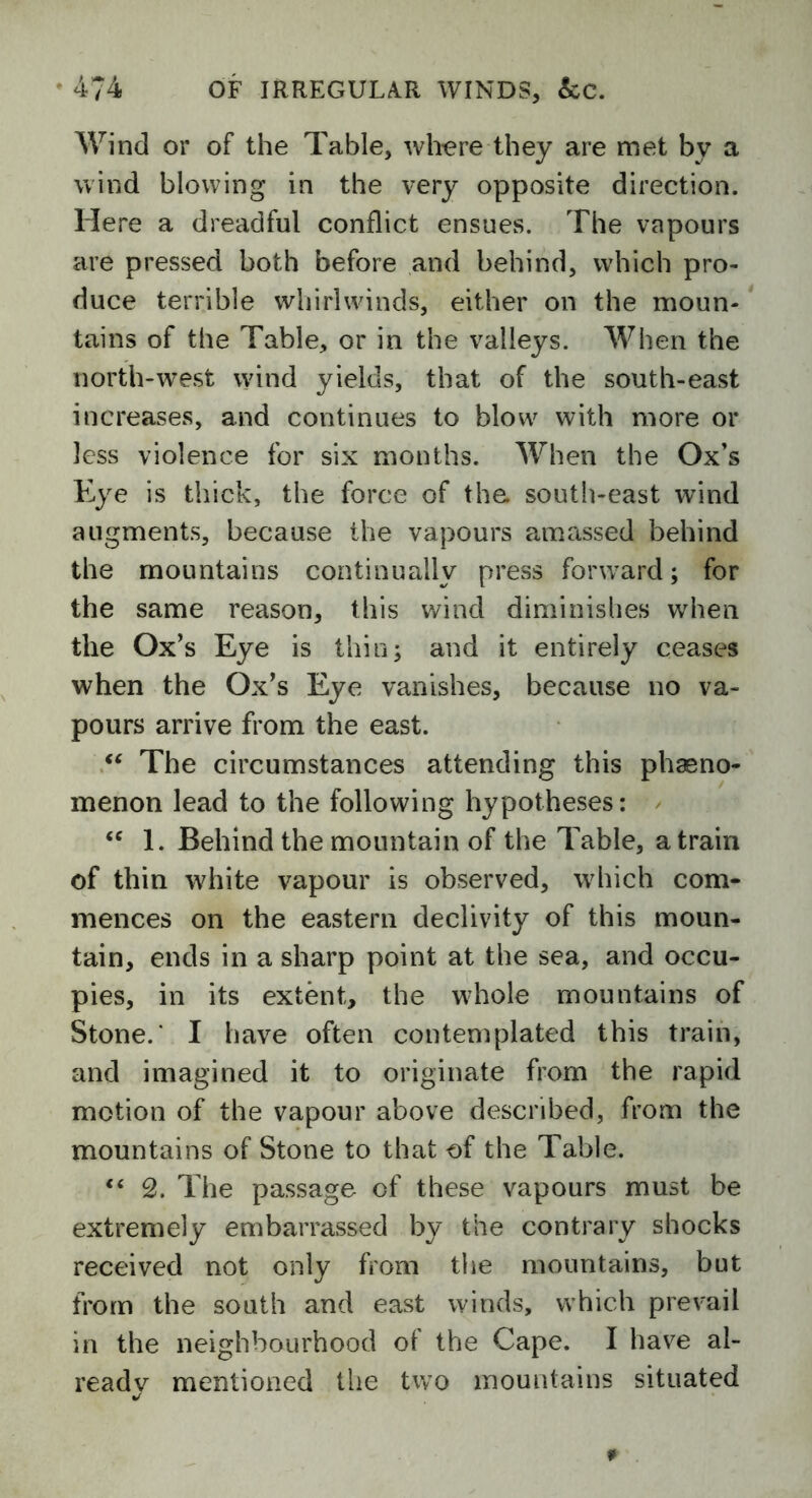 Wind or of the Table, where they are met bv a wind blowing in the very opposite direction. Here a dreadful conflict ensues. The vapours are pressed both before and behind, which pro- duce terrible whirlwinds, either on the moun- tains of the Table, or in the valleys. When the north-west wind yields, that of the south-east increases, and continues to blow with more or less violence for six months. When the Ox’s Eye is thick, the force of the south-east wind augments, because the vapours amassed behind the mountains continually press forward; for the same reason, this wind diminishes when the Ox’s Eye is thin; and it entirely ceases when the Ox’s Eye vanishes, because no va- pours arrive from the east. “ The circumstances attending this pheno- menon lead to the following hypotheses: £C 1. Behind the mountain of the Table, a train of thin white vapour is observed, which com- mences on the eastern declivity of this moun- tain, ends in a sharp point at the sea, and occu- pies, in its extent, the whole mountains of Stone.' I have often contemplated this train, and imagined it to originate from the rapid motion of the vapour above described, from the mountains of Stone to that of the Table. “ 2. The passage of these vapours must be extremely embarrassed by the contrary shocks received not only from the mountains, but from the south and east winds, which prevail in the neighbourhood of the Cape. I have al- ready mentioned the two mountains situated