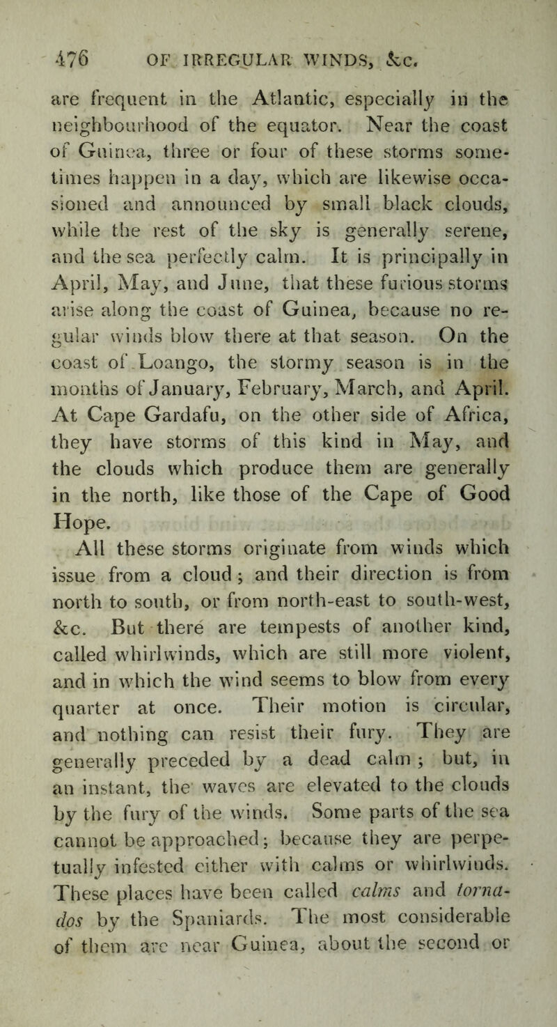 are frequent in the Atlantic, especially in the neighbourhood of the equator. Near the coast of Guinea, three or four of these storms some- times happen in a day, which are likewise occa- sioned and announced by small black clouds, while the rest of the sky is generally serene, and the sea perfectly calm. It is principally in April, May, and June, that these furious storms arise along the coast of Guinea, because no re- gular winds blow there at that season. On the coast of Loango, the stormy season is in the months of January, February, March, and April. At Cape Gardafu, on the other side of Africa, they have storms of this kind in May, and the clouds which produce them are generally in the north, like those of the Cape of Good Hope. All these storms originate from winds which issue from a cloud ; and their direction is from north to south, or from north-east to south-west, &c. But there are tempests of another kind, called whirlwinds, which are still more violent, and in which the wind seems to blow from every quarter at once. Their motion is circular, and nothing can resist their fury. They are generally preceded by a dead calm ; but, in an instant, the waves are elevated to the clouds by the fury of the winds. Some parts of the sea cannot be approached; because they are perpe- tually infested either with calms or whirlwinds. These places have been called calms and torna- dos by the Spaniards. The most considerable of them are near Guinea, about the second or