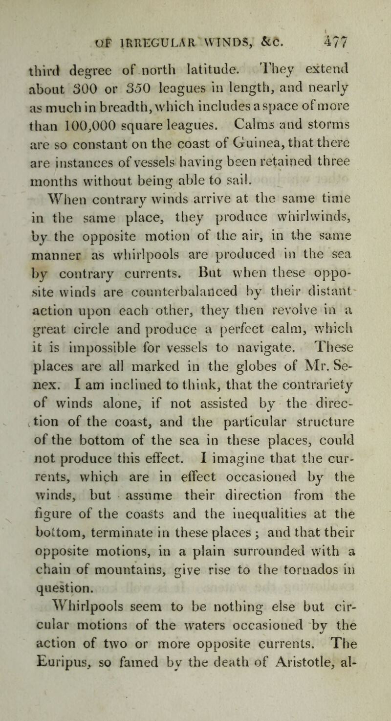 third degree of north latitude. They extend about 300 or 350 leagues in length, and nearly as much in breadth, which includes aspace of more than 100,000 square leagues. Calms and storms are so constant on the coast of Guinea, that there are instances of vessels having been retained three months without being able to sail. When contrary winds arrive at the same time in the same place, they produce whirlwinds, by the opposite motion of the air, in the same manner as whirlpools are produced in the sea by contrary currents. But when these oppo- site winds are counterbalanced by their distant action upon each other, they then revolve in a great circle and produce a perfect calm, which it is impossible for vessels to navigate. These places are all marked in the globes of Mr. Se- nex. I am inclined to think, that the contrariety of winds alone, if not assisted by the direc- tion of the coast, and the particular structure of the bottom of the sea in these places, could not produce this effect. I imagine that the cur- rents, which are in effect occasioned by the winds, but assume their direction from the figure of the coasts and the inequalities at the bottom, terminate in these places ; and that their opposite motions, in a plain surrounded with a chain of mountains, give rise to the tornados in question. Whirlpools seem to be nothing else but cir- cular motions of the waters occasioned bv the J action of two or more opposite currents. The Euripus, so famed by the death of Aristotle, al-