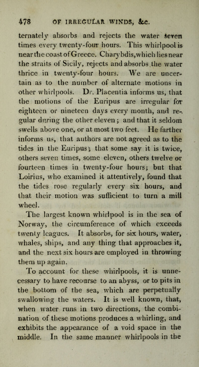 ternately absorbs and rejects the water ieren times every twenty-four hours. This whirlpool is near the coast of Greece. Charybdis, which lies near the straits of Sicily, rejects and absorbs .the water thrice in twenty-four hours. We are uncer- tain as to the number of alternate motions in other whirlpools. Dr. Placentia informs us, that the motions of the Euripus are irregular foT eighteen or nineteen days every month, and re-, gular during the other eleven; and that it seldom swells above one, or at most two feet. He farther informs us, that authors are not agreed as to the tides in the Euripus; that some say it is twice, others seven times, some eleven, others twelve or fourteen times in twenty-four hours; but that Loirius, who examined it attentively, found that the tides rose regularly every six hours, and that their motion was sufficient to turn a mill wheel. The largest known whirlpool is in the sea of Norway, the circumference of which exceeds twenty leagues. It absorbs, for six hours, water, whales, ships, and any thing that approaches it, and the next six hours are employed in throwing them up again. To account for these whirlpools, it is unne- cessary to have recourse to an abyss, or to pits in the bottom of the sea, which are perpetually swallowing the waters. It is well known, that, when water runs in two directions, the combi- nation of these motions produces a whirling, and exhibits the appearance of a void space in the middle. In the same manner whirlpools in the