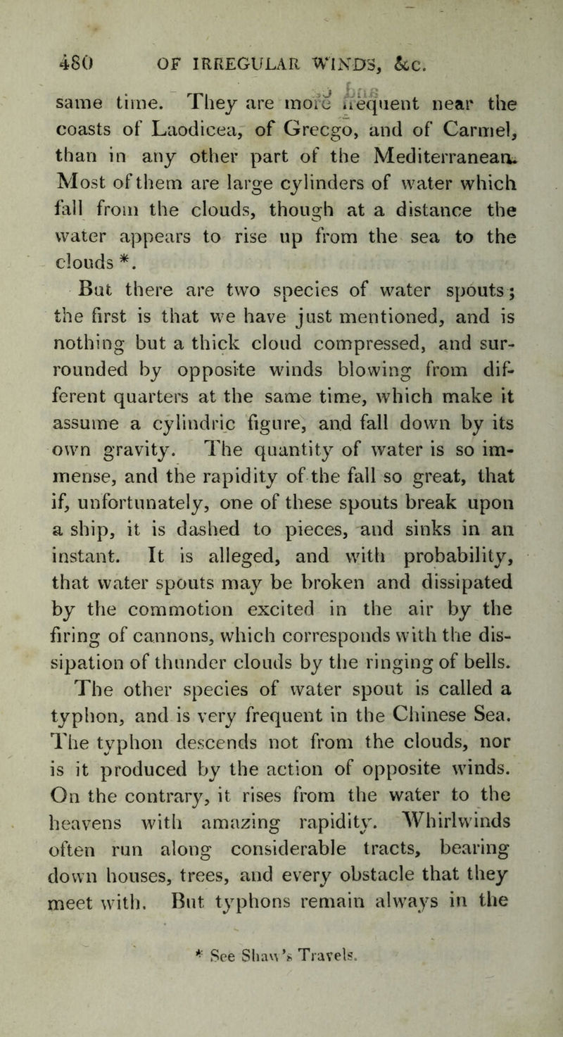 same time. They are more frequent near the coasts of Laodicea, of Grecgo, and of Carmel, than in any other part of the Mediterranean. Most of them are large cylinders of water which fall from the clouds, though at a distance the water appears to rise up from the sea to the clouds *. But there are two species of water spouts ; the first is that we have just mentioned, and is nothing but a thick cloud compressed, and sur- rounded by opposite winds blowing from dif- ferent quarters at the same time, which make it assume a cylindric figure, and fall down by its own gravity. The quantity of water is so im- mense, and the rapidity of the fall so great, that if, unfortunately, one of these spouts break upon a ship, it is dashed to pieces, and sinks in an instant. It is alleged, and with probability, that water spouts may be broken and dissipated by the commotion excited in the air by the firing of cannons, which corresponds with the dis- sipation of thunder clouds by the ringing of bells. The other species of water spout is called a typhon, and is very frequent in the Chinese Sea. The typhon descends not from the clouds, nor is it produced by the action of opposite winds. On the contrary, it rises from the water to the heavens with amazing rapidity. Whirlwinds often run along considerable tracts, bearing down houses, trees, and every obstacle that they meet with. But typhons remain always in the * See Shaw’* Travels.