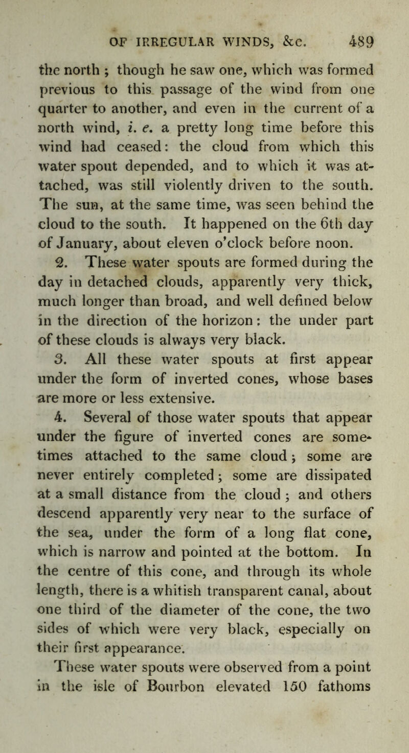 the north ; though he saw one, which was formed previous to this passage of the wind from one quarter to another, and even in the current of a north wind, i. e. a pretty long time before this wind had ceased: the cloud from which this water spout depended, and to which it was at- tached, was still violently driven to the south. The sun, at the same time, was seen behind the cloud to the south. It happened on the 6th day of January, about eleven o’clock before noon. 2. These water spouts are formed during the day in detached clouds, apparently very thick, much longer than broad, and well defined below in the direction of the horizon: the under part of these clouds is always very black. 3. All these water spouts at first appear under the form of inverted cones, whose bases are more or less extensive. 4. Several of those water spouts that appear under the figure of inverted cones are some* times attached to the same cloud; some are never entirely completed; some are dissipated at a small distance from the cloud ; and others descend apparently very near to the surface of the sea, under the form of a long flat cone, which is narrow and pointed at the bottom. In the centre of this cone, and through its whole length, there is a whitish transparent canal, about one third of the diameter of the cone, the two sides of which were very black, especially on their first appearance. These water spouts were observed from a point in the isle of Bourbon elevated 150 fathoms