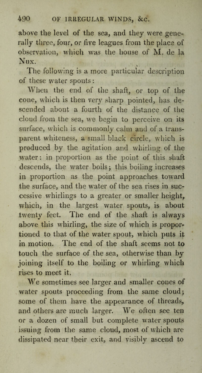 above the level of the sea, and they were gene- rally three, four, or five leagues from the place of observation, which was the house of M. de la Nux. The following is a more particular description of these water spouts: When the end of the shaft, or top of the cone, which is then very sharp pointed, has de- scended about a fourth of the distance of the cloud from the sea, we begin to perceive on its surface, which is commonly calm and of a trans- parent whiteness, a small black circle, which is produced by the agitation and whirling of the water: in proportion as the point of this shaft descends, the water boils; this boiling increases in proportion as the point approaches toward the surface, and the water of the sea rises in suc- cessive whirlings to a greater or smaller height, which, in the largest water spouts, is about twenty feet. The end of the shaft is always above this whirling, the size of which is propor- tioned to that of the water spout, which puts it in motion. The end of the shaft seems not to touch the surface of the sea, otherwise than by joining itself to the boiling or whirling which rises to meet it. We sometimes see larger and smaller cones of water spouts proceeding from the same cloud; some of them have the appearance of threads, and others are much larger. We often see ten or a dozen of small but complete water spouts issuing from the same cloud, most of which are dissipated near their exit, and visibly ascend to