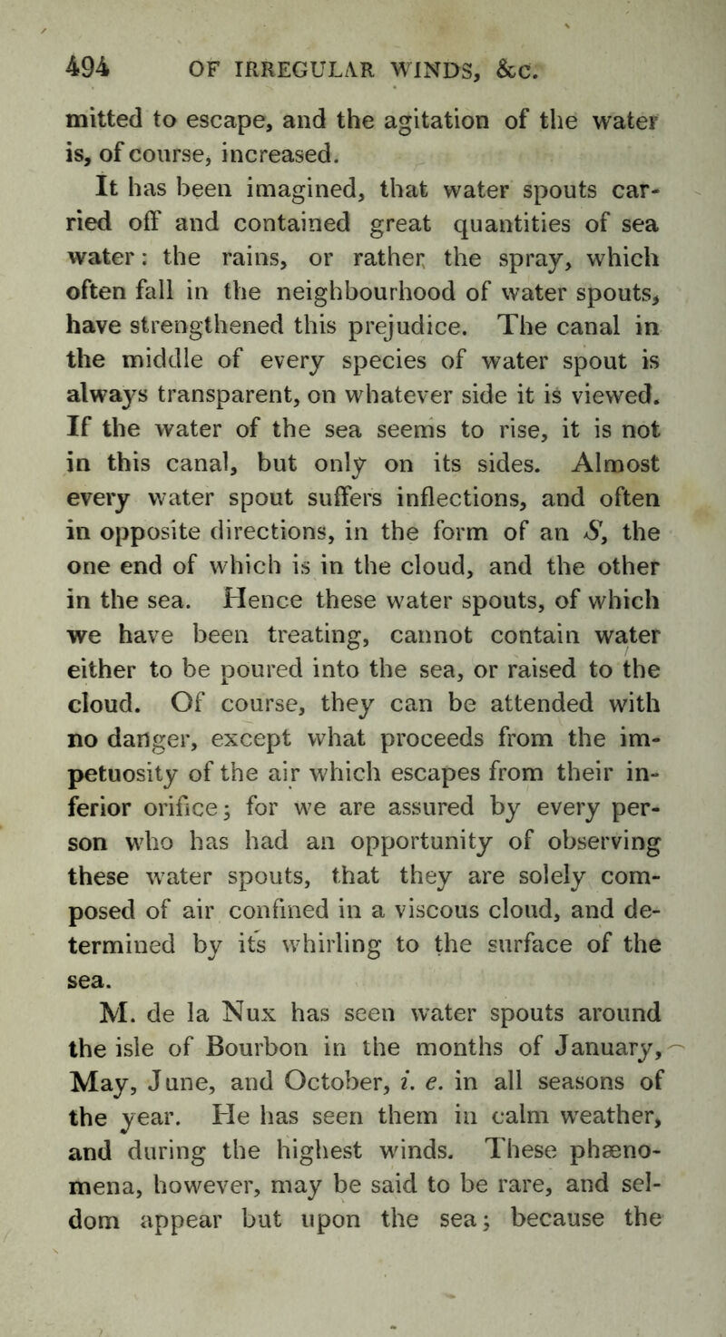 mitted to escape, and the agitation of the water is, of course, increased. It has been imagined, that water spouts car- ried off and contained great quantities of sea water; the rains, or rather the spray, which often fall in the neighbourhood of water spouts, have strengthened this prejudice. The canal in the middle of every species of water spout is always transparent, on whatever side it is viewed. If the water of the sea seems to rise, it is not in this canal, but only on its sides. Almost every water spout suffers inflections, and often in opposite directions, in the form of an S, the one end of which is in the cloud, and the other in the sea. Hence these water spouts, of which we have been treating, cannot contain water either to be poured into the sea, or raised to the cloud. Of course, they can be attended with no danger, except what proceeds from the im- petuosity of the air which escapes from their in- ferior oribce; for we are assured by every per- son who has had an opportunity of observing these water spouts, that they are solely com- posed of air confined in a viscous cloud, and de- termined by its whirling to the surface of the sea. M. de la Nux has seen water spouts around the isle of Bourbon in the months of January, May, June, and October, i. e. in all seasons of the year. He has seen them in calm weather, and during the highest winds. These pheno- mena, however, may be said to be rare, and sel- dom appear but upon the sea; because the