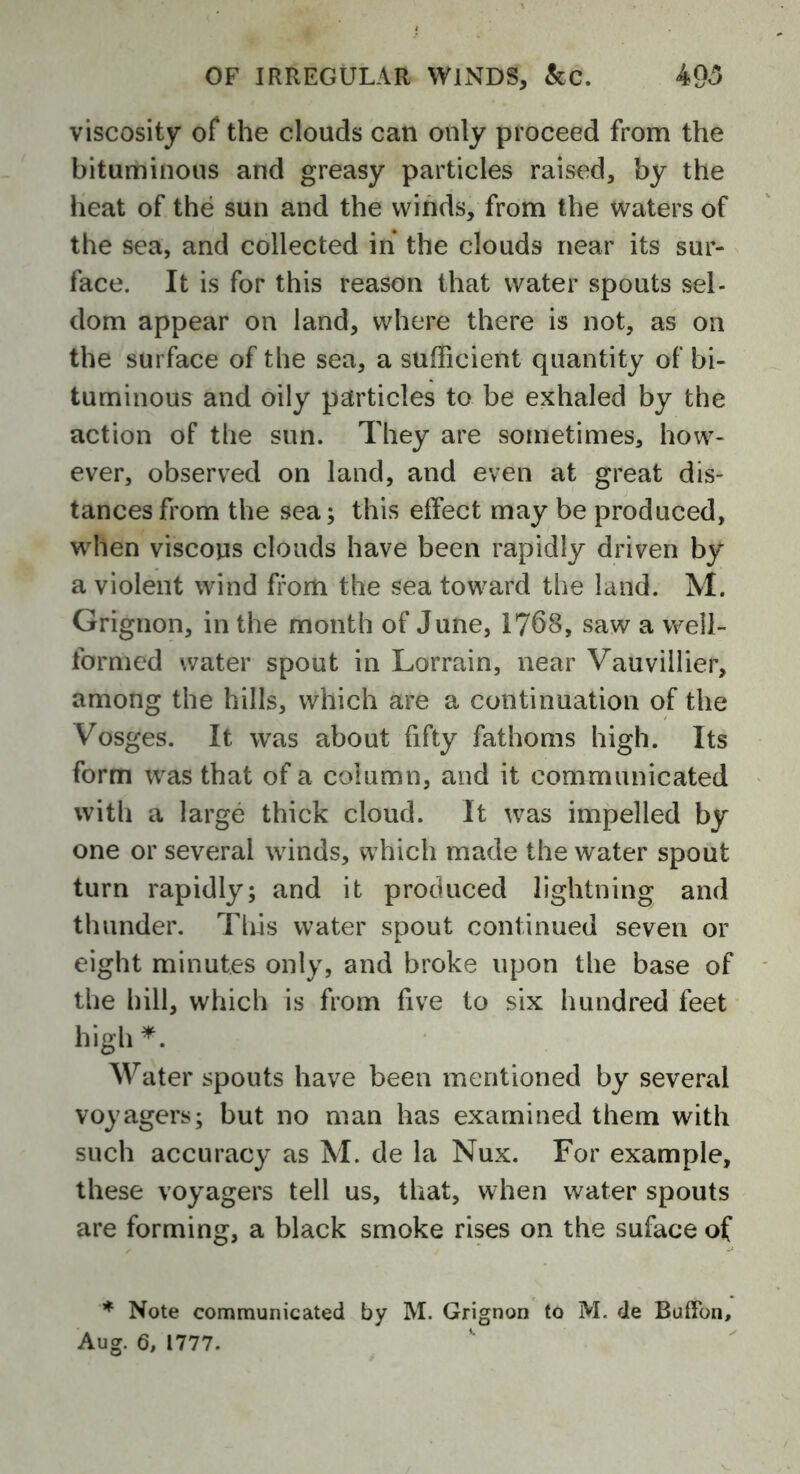 viscosity of the clouds can only proceed from the bituminous and greasy particles raised, by the heat of the sun and the winds, from the waters of the sea, and collected in* the clouds near its sur- face. It is for this reason that water spouts sel- dom appear on land, where there is not, as on the surface of the sea, a sufficient quantity of bi- tuminous and oily particles to be exhaled by the action of the sun. They are sometimes, how- ever, observed on land, and even at great dis- tances from the sea; this effect may be produced, when viscous clouds have been rapidly driven by a violent wind from the sea toward the land. M. Grignon, in the month of June, 1768, saw a well- formed water spout in Lorrain, near Vauvillier, among the hills, which are a continuation of the Vosges. It was about fifty fathoms high. Its form was that of a column, and it communicated with a large thick cloud. It was impelled by one or several winds, which made the water spout turn rapidly; and it produced lightning and thunder. This water spout continued seven or eight minutes only, and broke upon the base of the hill, which is from five to six hundred feet high *. Water spouts have been mentioned by several voyagers; but no man has examined them with such accuracy as M. de la Nux. For example, these voyagers tell us, that, when water spouts are forming, a black smoke rises on the suface of * Note communicated by M. Grignon to M. de Buffon, Aug. 6, 1777.