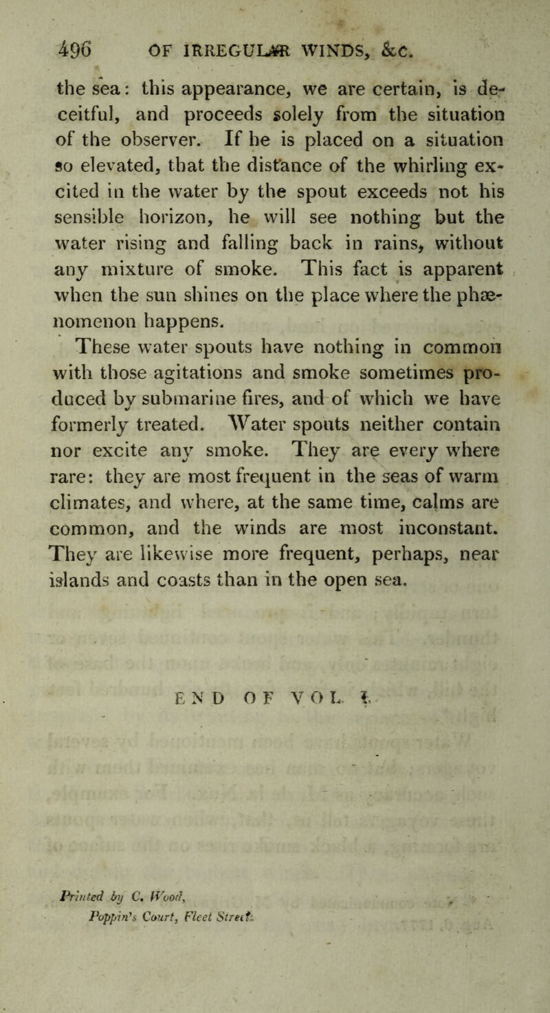 the sea: this appearance, we are certain, is de- ceitful, and proceeds solely from the situation of the observer. If he is placed on a situation so elevated, that the distance of the whirling ex- cited in the water by the spout exceeds not his sensible horizon, he will see nothing but the water rising and falling back in rains, without any mixture of smoke. This fact is apparent when the sun shines on the place where the phe- nomenon happens. These water spouts have nothing in common with those agitations and smoke sometimes pro- duced bv submarine fires, and of which we have formerly treated. Water spouts neither contain nor excite any smoke. They are every where rare: they are most frequent in the seas of warm climates, and where, at the same time, calms are common, and the winds are most inconstant. They are likewise more frequent, perhaps, near islands and coasts than in the open sea. END OF V O L. i Printed by C. Wood, Popping Court, Fleet Streit■