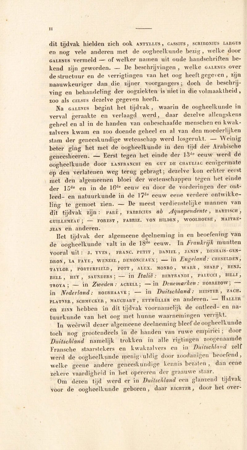 dit tijdvak hielden zich ook antyllus , cassius , scrïbonius largus en nog vele anderen met de oogheelkunde bezig , welke door galenüs vermeld — of welker namen uit oude handschriften be- kend zijn geworden. — l)e beschrijvingen , welke galenüs over de structuur en de verrigtingen van het oog heeft gegeven , zijn naauwjceuriger dan die zijner voorgangersj doch de beschrij- ving en behandeling der oogziekten is niet in die volmaaktheid , zoo als CELsrs dezelve gegeven heeft. Na galenüs begint het tijdvak , waarin de oogheelkunde in verval geraakte en verlaagd werd, daar dezelve allengskens geheel en al in de handen van onbeschaafde menschen en kwak- zalvers kwam en zoo doende geheel en al van den moederlijken stam der geneeskundige wetenschap werd losgerukt. — Weinig beter ging het met de oogheelkunde in den tijd der Arabische geneesheeren. — Eerst tegen het einde der 13de eeuw werd de oogheelkunde door lanfranchi en güy de chauliac eenigermate op den verlatenen weg terug gebragt; dezelve kon echter eerst met den algemeenen bloei der wetenschappen tegen het einde der 15de en in de 16de eeuw en door de vorderingen der ont- leed- en natuurkunde in de 17de eeuw eene verdere ontwikke- ling te gemoet zien. — De meest verdienstelijke mannen van dit tijdvak zijn : pare , fabricius ah Aquapendente, eartisch , GÜILLEMEAU ‘ — FOREST , FABRIZ. VON HILDEN , WOOLHOÜSE , MAITRE- jEAN en anderen. Het tijdvak der algemeene deelneming in en beoefening van de oogheelkunde valt in de 18de eeuw. In Frankrijk muntten vooral uit : J. yves , franc, petit , daniel , janin, deshais-gen- DRON, LA FAYE, WENZEL, DEMONCEAUX; in Engeland: CHESELDEN, TAYLOR, PORTERFIELD, POTT , ALEX. MQNRO , WARE, SHARP, BENJ. BELL, HEY , SAUNDERS ' — in Italië: EERTRANDI , PALÜCCI , BILLI , TROYA ; — in Zioeden: acrell; — in Denemarken: horreeow; — in Nederland: boerhaave ; — in Duitschland: heister, zacfi. platnf.r , schmucker, Mauchart, ettmüller en anderen. — Haller en Zinn hebben in dit tijdvak voornamelijk de ontleed- en na- tuurkunde van bet oog met hunne waarnemingen verrijkt. In weêrwil dezer algemeene deelneming bleef de oogheelkunde toch nog grootendeels in de handen van ruwe empirici j door Duitschland namelijk trokken in alle rigtingen zoogenaamde Fransehe staarstekers en kwakzalvers en in Duitschland zelf werd de oogheelkunde menigvuldig door zoodanigen beoefend, welke geene andere geneeskundige kennis bezaten , dan eene zekere vaardigheid in het opereren der graauwe staai. Om dezen tijd werd er in Duitschland een glanzend tijdvak voor de oogheelkunde geboren, daar richter&gt; door het over-