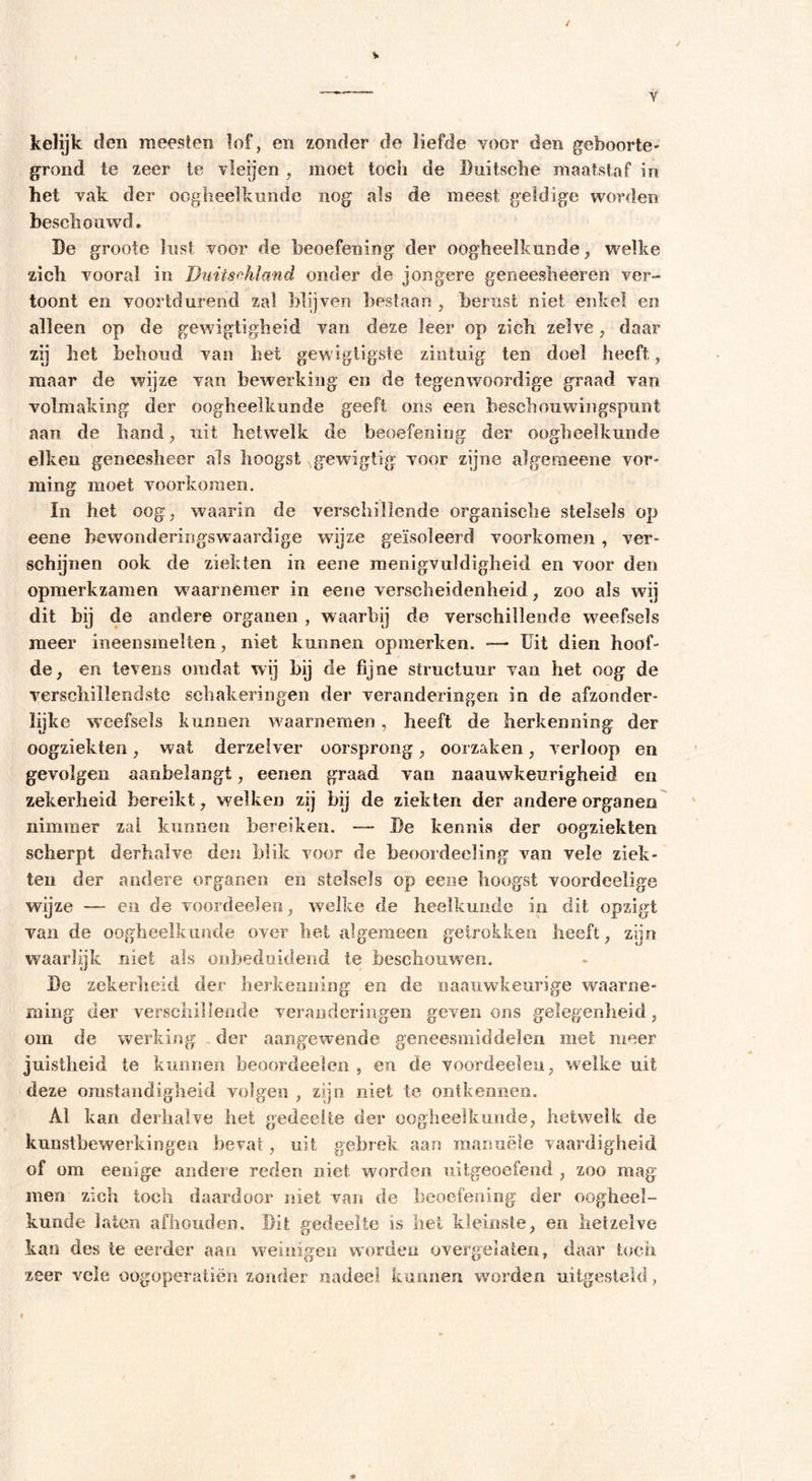 Y kelijk den meesten lof, en zonder de liefde voor den geboorte- grond te zeer te vleijen, moet toch de Buitsche maatstaf in het vak der oogheelkunde nog als de meest geldige worden beschouwd. Be groote lust voor de beoefening der oogheelkunde, welke zich vooral in Duiischland onder de jongere geneesheer en ver- toont en voortdurend zal blijven bestaan , berust niet enkel en alleen op de gewigtigheid van deze leer op zich zelve, daar zij het behoud van het gewigtigste zintuig ten doel heeft, maar de wijze van bewerking en de tegenwoordige graad van volmaking der oogheelkunde geeft ons een beschouwingspunt aan de hand, uit hetwelk de beoefening der oogheelkunde eiken geneesheer als hoogst gewigtig voor zijne algemeene vor- ming moet voorkomen. In het oog, waarin de verschillende organische stelsels op eene bewonderingswnardige wijze geïsoleerd voorkomen , ver- schijnen ook de ziekten in eene menigvuldigheid en voor den opmerkzamen waarnemer in eene verscheidenheid, zoo als wij dit bij de andere organen , waarbij de verschillende weefsels meer ineensmelten, niet kunnen opmerken. — Uit dien hoof- de, en tevens omdat wij bij de fijne structuur vaa het oog de verschillendste schakeringen der veranderingen in de afzonder- lijke weefsels kunnen waarnemen, heeft de herkenning der oogziekten, wat derzefver oorsprong, oorzaken, verloop en gevolgen aanbelangt, eenen graad van naauwkeurigheid en zekerheid bereikt, welken zij bij de ziekten der andere organen nimmer zal kunnen bereiken. — Be kennis der oogziekten scherpt derhalve den blik voor de beoordeeling van vele ziek- ten der andere organen en stelsels op eene hoogst voordeelige wijze — en de voordeelen, welke de heelkunde in dit opzigt van de oogheelkunde over het algemeen getrokken heeft, zijn waarlijk niet als onbeduidend te beschouwen. Be zekerheid der herkenning en de naauwkeurige waarne- ming der verschillende veranderingen geven ons gelegenheid, om de werking der aangewende geneesmiddelen met meer juistheid te kunnen beoordeelen , en de voordeelen, welke uit deze omstandigheid volgen , zijn niet te ontkennen. Al kan derhalve het gedeelte der oogheelkunde, hetwelk de kunstbewerkingen bevat, uit gebrek, aan manuele vaardigheid of om eenige andere reden niet worden uitgeoefend , zoo mag men zich toch daardoor niet van de beoefening der oogheel- kunde laten afhouden. Bit gedeelte is liet kleinste, en hetzelve kan des te eerder aan weinigen worden overgelaten, daar toch zeer vele oogoperatiën zonder nadeel kunnen worden uitgesteld,