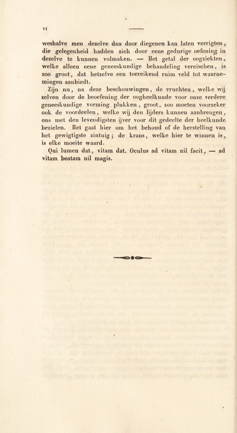 $ VI weshalve men dezelve dan door diegenen kan laten verrigten, die gelegenheid hadden zich door eene gedurige oefening in dezelve te kunnen volmaken. — Het getal der oogziekten, welke alleen eene geneeskundige behandeling vereischen, is zoo groot, dat hetzelve een toereikend ruim veld tot waarne- mingen aanbiedt. Zijn nu, na deze beschouwingen, de vruchten, welke wij zelven door de beoefening der oogheelkunde voor onze verdere geneeskundige vorming plukken, groot, zoo moeten voorzeker ook de voordeelen, welke wij den lijders kunnen aanbrengen, ons met den levendigsten ijver voor dit gedeelte der heelkunde bezielen. Het gaat hier om het behoud of de herstelling van het gewigtigste zintuig ; de krans, welke hier te winnen is, is elke moeite waard. Qui lumen dat, vitam dat. Oculus ad vitam nil facit, — ad vitam beatam nil magis.