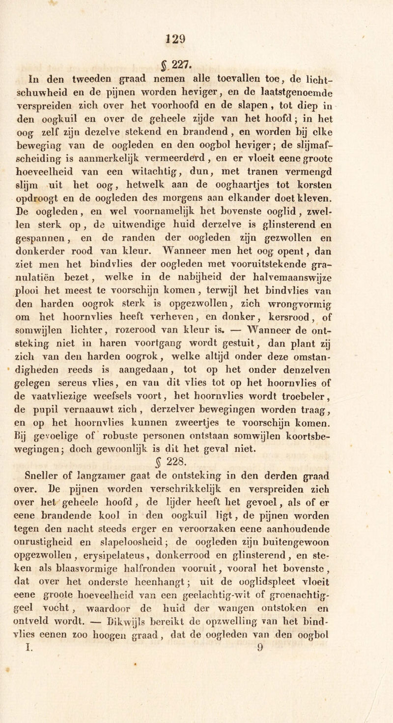 i 227. In den tweeden graad nemen alle toevallen toe, de licht- schuwheid en de pijnen worden heviger, en de laatstgenoemde verspreiden zich over het voorhoofd en de slapen , tot diep in den oogkuil en over de geheele zijde van het hoofd; in het oog zelf zijn dezelve stekend en brandend , en worden bij elke beweging van de oogleden en den oogbol heviger; de slijmaf- scheiding is aanmerkelijk vermeerderd, en er vloeit eene groote hoeveelheid van een witachtig, dun, met tranen vermengd slijm uit het oog, hetwelk aan de ooghaartjes tot korsten opdroogt en de oogleden des morgens aan elkander doet kleven. De oogleden, en wel voornamelijk het bovenste ooglid, zwel- len sterk op, de uitwendige huid derzelve is glinsterend en gespannen, en de randen der oogleden zijn gezwollen en donkerder rood van kleur. Wanneer men het oog opent, dan ziet men het bindvlies der oogleden met vooruitstekende gra- nulatiën bezet, welke in de nabijheid der halvemaanswijze plooi het meest te voorschijn komen, terwijl het bindvlies van den harden oogrok sterk is opgezwollen, zich wrongvormig om het hoornvlies heeft verheven, en donker, kersrood, of somwijlen lichter, rozerood van kleur is. — Wanneer de ont- steking niet in haren voortgang wordt gestuit, dan plant zij zich van den harden oogrok , welke altijd onder deze omstan- digheden reeds is aangedaan, tot op het onder denzelven gelegen sereus vlies, en van dit vlies tot op het hoornvlies of de vaatvliezige weefsels voort, het hoornvlies wordt troebeler, de pupil vernaauwt zich , derzelver bewegingen worden traag, en op het hoornvlies kunnen zweertjes te voorschijn komen. Bij gevoelige of robuste personen ontstaan somwijlen koortsbe- wegingen- doch gewoonlijk is dit het geval niet. 5 228. Sneller of langzamer gaat de ontsteking in den derden graad over. De pijnen worden verschrikkelijk en verspreiden zich over het geheele hoofd, de lijder heeft het gevoel, als of er eene brandende kool in den oogkuil ligt, de pijnen worden tegen den nacht steeds erger en veroorzaken eene aanhoudende onrustigheid en slapeloosheid; de oogleden zijn buitengewoon opgezwollen, erysipeiateus, donkerrood en glinsterend, en ste- ken als blaasvormige halfronden vooruit, vooral het bovenste , dat over het onderste heenhangt • uit de ooglidspleet vloeit eene groote hoeveelheid van een geelachtig-wit of groenachtig- geel vocht , waardoor de huid der wangen ontstoken en ontveld wordt. — Dikwijls bereikt de opzwelling van het bind- vlies eenen zoo hoogen graad , dat de oogleden van den oogbol I. 9