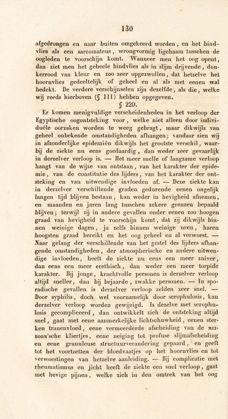 afgedrongen en naar buiten omgekeerd worden , en het bind- vlies als een sarcomateus , wrongvormig ligchaam tusschen de oogleden te voorschijn komt. Wanneer men het oog opent, dan ziet men het geheele bindvlies als in slijm drijvende, don- kerrood van kleur en zoo zeer opgezwollen, dat hetzelve het hoornvlies gedeeltelijk of geheel en al als met eenen wal bedekt. De verdere verschijnselen zijn dezelfde, als die, welke wij reeds hierboven ($ 111) hebben opgegeven. § 229. Er komen menigvuldige verscheidenheden in het verloop der Egyptische oogontsteking voor, welke niet alleen door indivi- duële oorzaken worden te weeg gebragt, maar dikwijls van geheel onbekende omstandigheden afhangen; vandaar zien wij in afzonderlijke epidemiën dikwijls het grootste verschil, waar- bij de ziekte nu eens goedaardig, dan weder zeer gevaarlijk in derzelver verloop is. — Het meer snelle of langzame verloop hangt van de wijze van ontstaan, van het karakter der epide- mie , van de constitutie des lijders, van het karakter der ont- steking en van uitwendige invloeden af. — Deze ziekte kan in derzclver verschillende graden gedurende eenen ongelijk langen tijd blijven bestaan, kan weder in hevigheid afnemen, en maanden en jaren lang tusschen zekere grenzen bepaald blijven; terwijl zij in andere gevallen onder eenen zoo hoogen graad van hevigheid te voorschijn komt, dat zij dikwijls bin- nen weinige dagen, ja zelfs binnen weinige uren, haren hoogsten graad bereikt en het oog geheel en al verwoest. — Naar gelang der verschillende van het gestel des lijders afhan- gende omstandigheden, der atmospherische en andere uitwen- dige invloeden, heeft de ziekte nu eens een meer zuiver, dan eens een meer erethisch, dan weder een meer torpide karakter. Bij jonge, krachtvolle personen is derzelver verloop altijd sneller, dan bij bejaarde , zwakke personen. — In spo- radische gevallen is derzelver verloop zelden zeer snel. — Door syphilis, doch wel voornamelijk door scrophulosis, kan derzelver verloop worden gewijzigd. Is dezelve met scrophu- losis gecompliceerd , dan ontwikkelt zich de ontsteking altijd snel, gaat met eene aanmerkelijke lichtschuwheid, eenen ster- ken tranenvloed, eene vermeerderde afscheiding van de mei- BOOM’sche kliertjes, eene neiging tot profuse slijmafscheiding en eene granuleuse structuurverandering gepaard, en geeft tot het voortzetten der bloedvaatjes op het hoornvlies en tot verwoestingen van hetzelve aanleiding. — Bij complicatie met rheumatismus en jicht heeft de ziekte een snel verloop, gaat met hevige pijnen, welke zich in den omtrek van het oog
