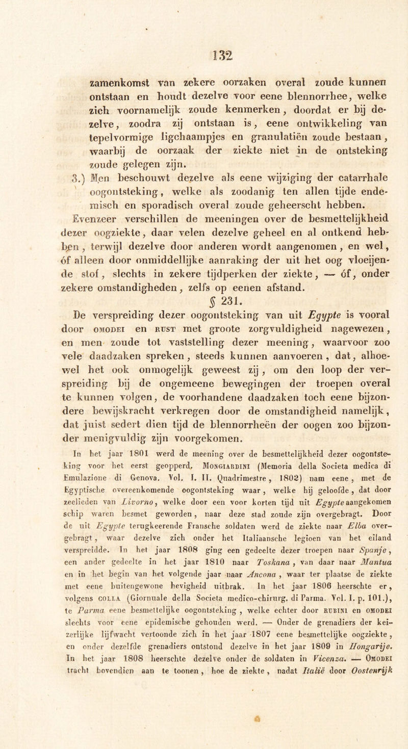 m samenkomst van zekere oorzaken overal zoude kunnen ontstaan en houdt dezelve voor eene blennorrhee, welke zich voornamelijk zoude kenmerken, doordat er hij de- zelve , zoodra zij ontstaan is, eene ontwikkeling van tepelvormige ligchaampjes en granulatiën zoude bestaan, waarbij de oorzaak der ziekte niet in de ontsteking zoude gelegen zijn. 3.) Men beschouwt dezelve als eene wijziging der catarrhale oogontsteking, welke als zoodanig ten allen tijde ende- misch en sporadisch overal zoude geheerscht hebben. Evenzeer verschillen de meerlingen over de besmettelijkheid dezer oogziekte, daar velen dezelve geheel en al ontkend heb- ben , terwijl dezelve door anderen wordt aangenomen, en wel, óf alleen door onmiddellijke aanraking der uit het oog vloeijen- de stof, slechts in zekere tijdperken der ziekte, — óf, onder zekere omstandigheden, zelfs op eenen afstand. § 231. De verspreiding dezer oogontsteking van uit Egypte is vooral door OMODEi en rust met groote zorgvuldigheid nagewezen, en men zoude tot vaststelling dezer meening, waarvoor zoo vele daadzaken spreken, steeds kunnen aanvoeren, dat, alhoe- wel het ook onmogelijk geweest zij , om den loop der ver- spreiding bij de ongemeene bewegingen der troepen overal te kunnen volgen, de voorhandene daadzaken toch eene bijzon- dere bewijskracht verkregen door de omstandigheid namelijk, dat juist sedert dien tijd de blennorrheën der oogen zoo bijzon- der menigvuldig zijn voorgekomen. In het jaar 1801 werd de meening over de besmettelijkheid dezer oogontste- king voor het eerst geopperd. Mongiardini (Memoria della Societa medica di Emulazione di Genova. Vol. I. II. Qnadrimestre, 1802) nam eene , met de Egyptische overeenkomende oogontsteking waar , welke hij geloofde , dat door zeelieden van Livorno, welke door een voor korten tijd uit Egypte aangekomen schip waren besmet geworden , naar deze stad zonde zijn overgebragt. Door de uit Egypte terugkeerende Fransche soldaten werd de ziekte naar Elba over- gebragt. , waar dezelve zich onder het Ilaliaansche legioen van het eiland verspreidde. In het jaar 1808 ging een gedeelte dezer troepen naar Spanje, een ander gedeelte in het jaar 1810 naar Toskana , van daar naar Mantua en in het begin van het volgende jaar naar Ancona , waar ter plaatse de ziekte met eene buitengewone hevigheid uitbrak. In het jaar 1806 heerschte er, volgens COLLA (Giornuale della Societa medico-chirurg. di Parma. Vol. I. p. 101.), te Parma eene besmettelijke oogontsteking , welke echter door rdbini en omodei slechts voor eene epidemische gehouden werd. — Onder de grenadiers der kei- zerlijke lijfwacht vertoonde zich in het jaar 1807 eene besmettelijke oogziekte , en onder dezelfde grenadiers ontstond dezelve in het jaar 1809 in Hongarije. In het jaar 1808 heerschte dezelve onder de soldaten in Vicenza. — Omodei tracht bovendien aan te toonen, hoe de ziekte, nadat Italië door Oostenrijk Q \