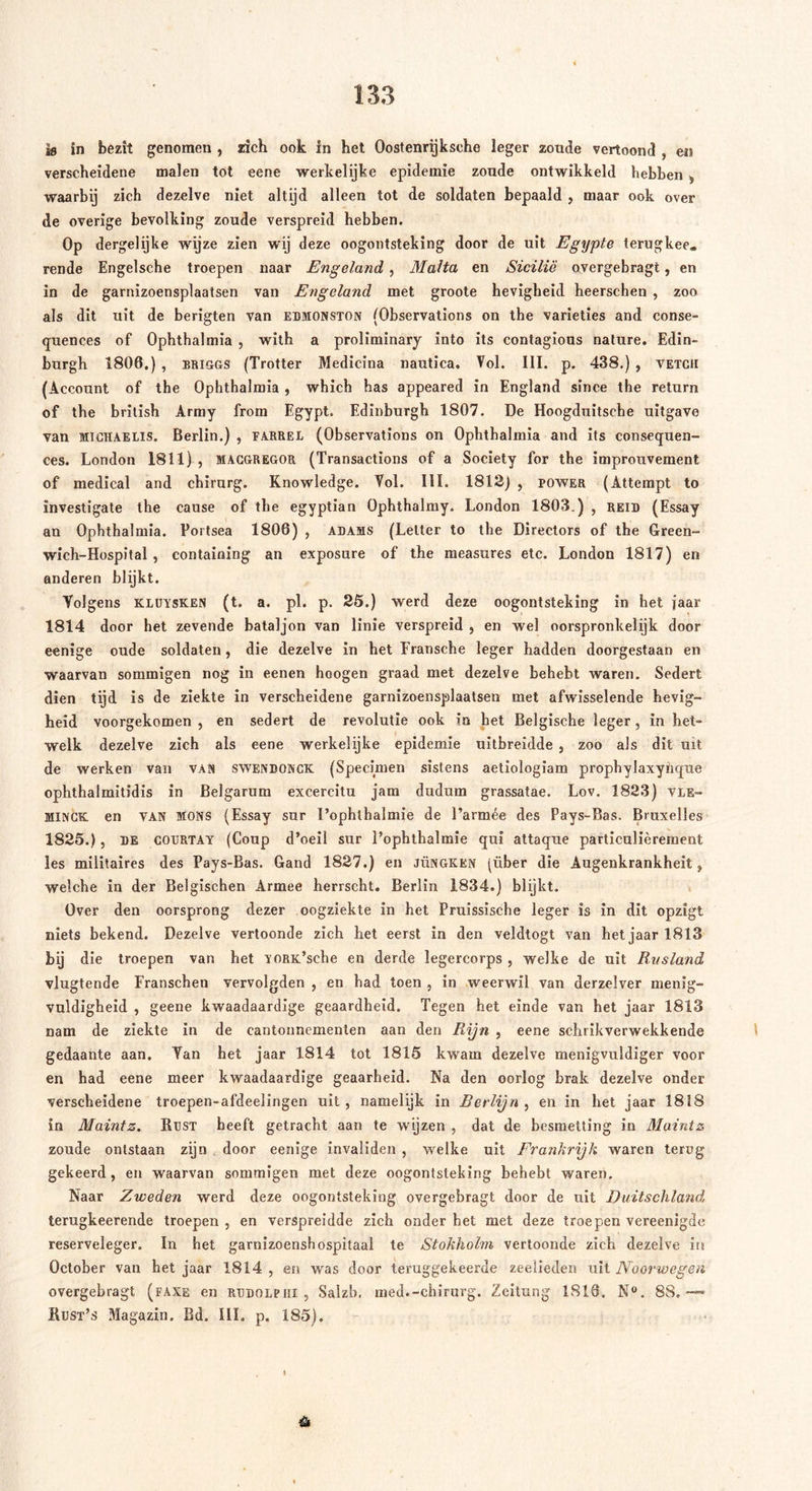 ss in bezit genomen , zich ook in het Oostenrijksche leger zoude vertoond , en verscheidene malen tot eene werkelijke epidemie zoude ontwikkeld hebben , waarbij zich dezelve niet altijd alleen tot de soldaten bepaald , maar ook over de overige bevolking zoude verspreid hebben. Op dergelijke wijze zien wij deze oogontsteking door de uit Egypte terugkee. rende Engelsche troepen naar Engeland, Malta en Sicilië overgebragt, en in de garnizoensplaatsen van Engeland met groote hevigheid heerschen , zoo als dit uit de berigten van edmonston (Observations on the varieties and conse- quences of Ophthalmia , with a proliminary into its contagious nature. Edin- burgh 1806.) , Briggs (Trotter Medicina nautica. Vol. III. p. 438.) , vetch (Account of the Ophthalmia , which has appeared in England since the return of the british Army frorn Egypt. Edinburgh 1807. De Hoogduitsehe uitgave van Michaelis. Berlin.) , farrel (Observations on Ophthalmia and its consequen- ces. London 1811) , macgregor (Transactions of a Society for the improuvement of medical and chirurg. Knowledge. Vol. III. 1812) , power (Attempt to ïnvestigate the cause of the egyptian Ophthalmy. London 1803.) , reid (Essay an Ophthalmia. Portsea 1806) , adams (Letter to the Directors of the Green- wich-Hospital , containing an exposure of the raeasures etc. London 1817) en anderen blijkt. Volgens KLUYSKEN (t. a. pl. p. 25.) werd deze oogontsteking in het jaar 1814 door het zevende bataljon van linie verspreid , en wel oorspronkelijk door eenige oude soldaten, die dezelve in het Fransche leger hadden doorgestaan en waarvan sommigen nog in eenen hoogen graad met dezelve behebt waren. Sedert dien tijd is de ziekte in verscheidene garnizoensplaatsen met afwisselende hevig- heid voorgekomen , en sedert de revolutie ook in bet Belgische leger, in het- welk dezelve zich als eene werkelijke epidemie uitbreidde , zoo als dit uit de werken van van swendonck (Specimen sistens aetiologiam prophylaxyhque ophthalmitidis in Belgarum excereitu jam dudum grassatae. Lov. 1823) vle- MlNCK en van Möns (Essay sur I’ophthalmie de l’armée des Pays-Bas. Bruxelles 1825.), DE COURTAY (Coup d’oeil sur Pophthalmie qui attaque particulièrement les militaires des Pays-Bas. Gand 1827.) en jüngken (über die Augenkrankheit, welche in der Belgischen Armee herrscht. Berlin 1834.) blijkt. Over den oorsprong dezer oogziekte in het Pruissische leger is in dit opzigt niets bekend. Dezelve vertoonde zich het eerst in den veldtogt van het jaar 1813 bij die troepen van het YORK’sche en derde legercorps , welke de uit Rusland vlugtende Franschen vervolgden , en had toen , in weerwil van derzelver menig- vuldigheid , geene kwaadaardige geaardheid. Tegen het einde van het jaar 1813 nam de ziekte in de eantonnemenlen aan den Rijn , eene schrikverwekkende gedaante aan. Tan het jaar 1814 tot 1815 kwam dezelve menigvuldiger voor en had eene meer kwaadaardige geaarheid. Na den oorlog brak dezelve onder verscheidene troepen-afdeelingen uit , namelijk in Berlijn , en in het jaar 1818 in Maintz. Rust beeft getracht aan te wijzen , dat de besmetting in Maintz zoude ontstaan zijn door eenige invaliden , welke uit Frankrijk waren terug gekeerd, en waarvan sommigen met deze oogontsteking behebt waren. Naar Zweden werd deze oogontsteking overgebragt door de uit Duitschland terugkeerende troepen , en verspreidde zich onder het met deze troepen vereenigde reserveleger. In het garnizoenshospitaal te Stokholm vertoonde zich dezelve its October van het jaar 1814, en was door teruggekeerde zeelieden uit Noorwegen overgebragt (faxe en rddolfiii , Salzb, med.-chirurg. Zeitung 1816. N°. 88,—* Rust’s Magazin. Bd. III. p. 185).