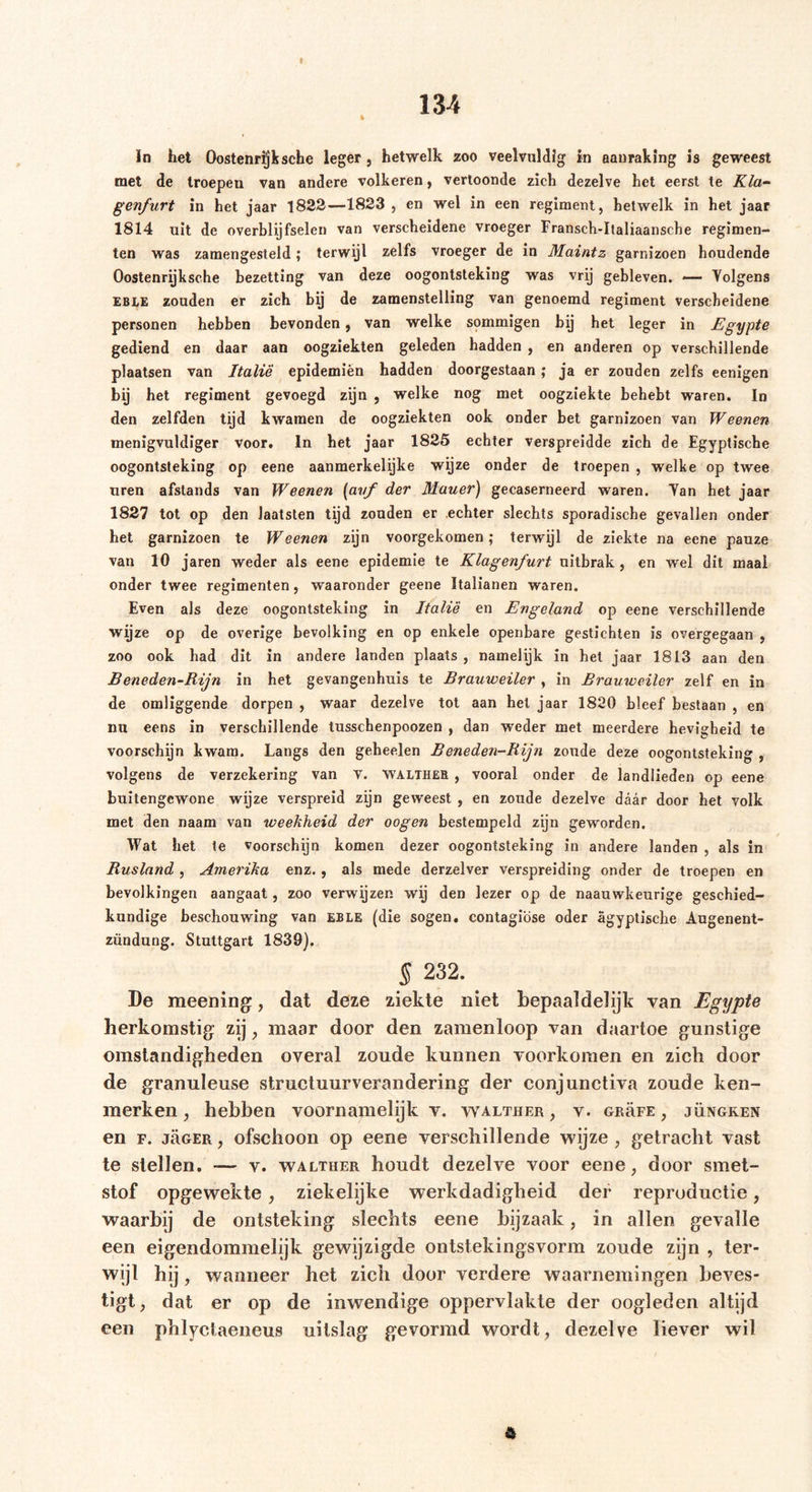 In het Oostenrijk sehe leger , hetwelk zoo veelvuldig in aanraking is geweest met de troepen van andere volkeren, vertoonde zich dezelve het eerst te Kla- genfurt in het jaar 1822—1823 , en wel in een regiment, hetwelk in het jaar 1814 uit de overblijfselen van verscheidene vroeger Fransch-Italiaansche regimen- ten was zamengesteld; terwijl zelfs vroeger de in Maintz garnizoen houdende Oostenrijksche bezetting van deze oogontsteking was vrij gebleven. — Yolgens EBLE zouden er zich bij de zamenstelling van genoemd regiment verscheidene personen hebben bevonden, van welke sommigen bij het leger in Egypte gediend en daar aan oogziekten geleden hadden , en anderen op verschillende plaatsen van Italië epidemiën hadden doorgestaan; ja er zouden zelfs eenigen bij het regiment gevoegd zijn , welke nog met oogziekte behebt waren. In den zelfden tijd kwamen de oogziekten ook onder bet garnizoen van Weenen menigvuldiger voor. In het jaar 1825 echter verspreidde zich de Egyptische oogontsteking op eene aanmerkelijke wijze onder de troepen , welke op twee uren afstands van Weenen (auf der Mauer) gecaserneerd waren. Yan het jaar 1827 tot op den Jaatsten tijd zouden er echter slechts sporadische gevallen onder het garnizoen te Weenen zijn voorgekomen; terwijl de ziekte na eene pauze van 10 jaren weder als eene epidemie te Klagenfurt uitbrak, en wel dit maal onder twee regimenten, waaronder geene Italianen waren. Even als deze oogontsteking in Italië en Engeland op eene verschillende wijze op de overige bevolking en op enkele openbare gestichten is overgegaan , zoo ook had dit in andere landen plaats , namelijk in het jaar 1813 aan den Beneden-Rijn in het gevangenhuis te Brauweiler , in Brauweiler zelf en in de omliggende dorpen , waar dezelve tot aan het jaar 1820 bleef bestaan , en nu eens in verschillende tusschenpoozen , dan weder met meerdere hevigheid te voorschijn kwam. Langs den geheelen Beneden-Rijn zoude deze oogontsteking , volgens de verzekering van v. waltheb , vooral onder de landlieden op eene buitengewone wijze verspreid zijn geweest , en zoude dezelve daar door het volk met den naam van weekheid der oogen bestempeld zijn geworden. Wat het te voorschijn komen dezer oogontsteking in andere landen , als in Rusland , Amerika enz., als mede derzelver verspreiding onder de troepen en bevolkingen aangaat , zoo verwijzen wij den lezer op de naauwkeurige geschied- kundige beschouwing van EBLE (die sogen, contagiöse oder ägyptische Augenent- zündung. Stuttgart 1839). § 232. De meening, dat deze ziekte niet bepaaldelijk van Egypte herkomstig zij, maar door den zamenloop van daartoe gunstige omstandigheden overal zoude kunnen voorkomen en zich door de granuleuse structuurverandering der conjunctiva zoude ken- merken, hebben voornamelijk v. walther, v. grrfe , jüngken en F. jäGER, ofschoon op eene verschillende wijze , getracht vast te stellen. -— v. walther houdt dezelve voor eene, door smet- stof opgewekte, ziekelijke werkdadigheid der reproductie, waarbij de ontsteking slechts eene bijzaak, in allen gevalle een eigendommelijk gewijzigde ontstekingsvorm zoude zijn , ter- wijl hij , wanneer het zich door verdere waarnemingen beves- tigt, dat er op de inwendige oppervlakte der oogleden altijd een phlyclaeneus uitslag gevormd wordt, dezelve liever wil