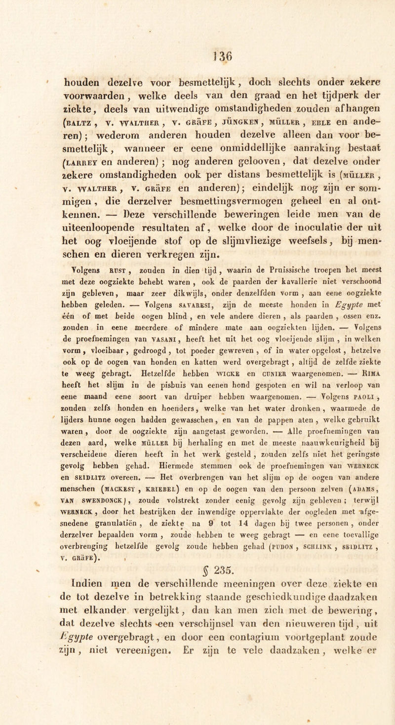houden dezelve voor besraettelijk, doch slechts onder zekere voorwaarden , welke deels van den graad en het tijdperk der ziekte, deels van uitwendige omstandigheden zouden afhangen (baltz , v. Walther , v. gr5fe, jüngken , Müller , EELE en ande- ren) ; wederom anderen houden dezelve alleen dan voor be- smettelijk, wanneer er eene onmiddellijke aanraking bestaat (larrey en anderen) • nog anderen gelooven, dat dezelve onder 2ekere omstandigheden ook per distans besmettelijk is (müller , v. walther , v. GRË.FE en anderen); eindelijk nog zijn er som- migen , die derzelver besmettingsvermogen geheel en al ont- kennen. — Deze verschillende beweringen leide men van de uiteenloopende resultaten af, welke door de inoculatie der uit het oog vloeijende stof op de slijmvliezige weefsels, bij man- schen en dieren verkregen zijn. Volgens Rüst , zonden in dien tijd , waarin de Pruissische troepen Lel meest met deze oogziekte behebt waren , ook de paarden der kavallerie niet verschoond zijn gebleven, maar zeer dikwijls, onder denzelfden vorm, aan eene oogziekte hebben geleden. — Volgens savaresi, zijn de meeste honden in Egypte met één of met beide oogen blind , en vele andere dieren , als paarden , ossen enz. zouden in eene meerdere of mindere mate aan oogziekten lijden. — Volgens de proefnemingen van vasani, heeft het uit het oog vloeijende slijm, in welken vorm , vloeibaar , gedroogd , tot poeder gewreven , of in water opgelost, hetzelve ook op de oogen van honden en katten werd overgebragt , altijd de zelfde ziekte te weeg gebragt. Hetzelfde hebben wicke en cijnier waargenomen. — Kima heeft het slijm in de pisbuis van eenen hond gespoten en wil na verloop van eene maand eene soort van druiper hebben waargenomen. — Volgens paoli , zouden zelfs honden en hoenders, welke van het water dronken , waarmede de lijders hunne oogen hadden gewasschen , en van de pappen aten , welke gebruikt waren , door de oogziekte zijn aangetast geworden. —- Alle proefnemingen van dezen aard, welke müller bij herhaling en met de meeste naauwkeurigheid bij verscheidene dieren heeft in het werk gesteld , zouden zelfs niet het geringste gevolg hebben gehad. Hiermede stemmen ook de proefnemingen van werneck en SEIDL1TZ overeen. — Het overbrengen van het slijm op de oogen van andere menschen (mackesy , kriebel) en op de oogen van den persoon zelven (aiiams, van SWENDONCK f, zoude volstrekt zonder eenig gevolg zijn gebleven; terwijl WERNECK , door het bestrijken der inwendige oppervlakte der oogleden met afge- snedene granulatiën , de ziekte na 9 tot 14 dagen bij twee personen , onder derzelver bepaalden vorm , zoude hebben te weeg gebragt — en eene toevallige overbrenging hetzelfde gevolg zoude hebben gehad (pudon , schlink , seidlitz , v. grüfe). , § 235. Indien men de verschillende meeningen over deze ziekte en de tot dezelve in betrekking staande geschiedkundige daadzaken met elkander vergelijkt, dan kan men zich met de bewering, dat dezelve slechts *een verschijnsel van den nieuweren tijd, uit Egypte overgebragt, en door een contagiura voortgeplant zoude zijn, niet vereenigen. Er zijn te vele daadzaken, welke er