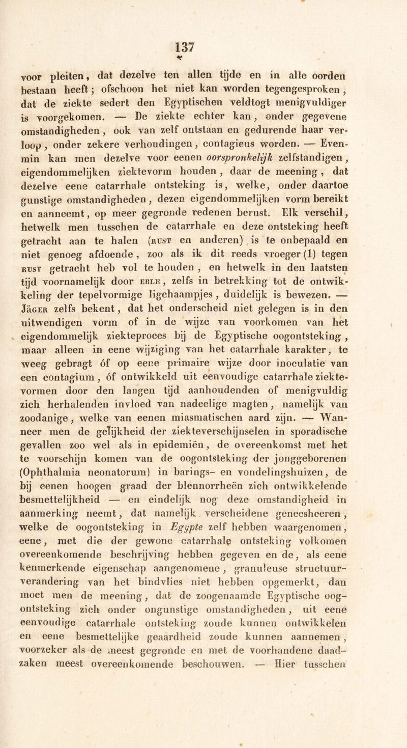voor pleiten, dat dezelve ten allen tijde en in alle oorden bestaan heeft; ofschoon het niet kan worden tegengesproken , dat de ziekte sedert den Egyptischen veldtogt menigvuldiger is voorgekomen. — De ziekte echter kan, onder gegevene omstandigheden, ook van zelf ontstaan en gedurende haar ver- loop , onder zekere verhoudingen, contagieus worden. — Even- min kan men dezelve voor eenen oorspronkelijk zelfstandigen , eigendommelijken ziektevorm houden , daar de meening, dat dezelve eene catarrhale ontsteking is, welke, onder daartoe gunstige omstandigheden , dezen eigendommelijken vorm bereikt en aanneemt, op meer gegronde redenen berust. Elk verschil, hetwelk men tusschen de catarrhale en deze ontsteking heeft getracht aan te halen (rust en anderen) is te onbepaald en niet genoeg afdoende, zoo als ik dit reeds vroeger (1) tegen rust getracht heb vol te houden , en hetwelk in den laatsten tijd voornamelijk door eele , zelfs in betrekking tot de ontwik- keling der tepelvormige ligchaampjes , duidelijk is bewezen* — Jrger zelfs bekent, dat het onderscheid niet gelegen is in den uitwendigen vorm of in de wijze van voorkomen van het eigendommelijk ziekteproces bij de Egyptische oogontsteking , maar alleen in eene wijziging van het catarrhale karakter, te weeg gebragt óf op eene primaire wijze door inoculatie van een contagium, óf ontwikkeld uit eenvoudige catarrhale ziekte- vormen door den langen tijd aanhoudenden of menigvuldig zich herhalenden invloed van nadeelige magten, namelijk van zoodanige, welke van eenen miasmatischen aard zijn. — Wan- neer men de geTijkheid der ziekteverschijnselen in sporadische gevallen zoo wel als in epidemiën, de overeenkomst met het te voorschijn komen van de oogontsteking der jonggeborenen (Ophthalmia neonatorum) in barings- en vondelingshuizen, de bij eenen hoogen graad der blennorrheën zich ontwikkelende besmettelijkheid — en eindelijk nog deze omstandigheid in aanmerking neemt, dat namelijk verscheidene geneesheeren, welke de oogontsteking in Egypte zelf hebben waargenomen, eene, met die der gewone catarrhale ontsteking volkomen overeenkomende beschrijving hebben gegeven en de, als eene kenmerkende eigenschap aangenomene, granuleuse structuur- verandering van het bindvlies niet hebben opgemerkt, dan moet men de meening, dat de zoogenaamde Egyptische oog- ontsteking zich onder ongunstige omstandigheden, uit eene eenvoudige catarrhale ontsteking zoude kunnen ontwikkelen en eene besmettelijke geaardheid zoude kunnen aannemen, voorzeker als de meest gegronde en met de voorhandene daad- zaken meest overeenkomende beschouwen. — Hier tusschen »