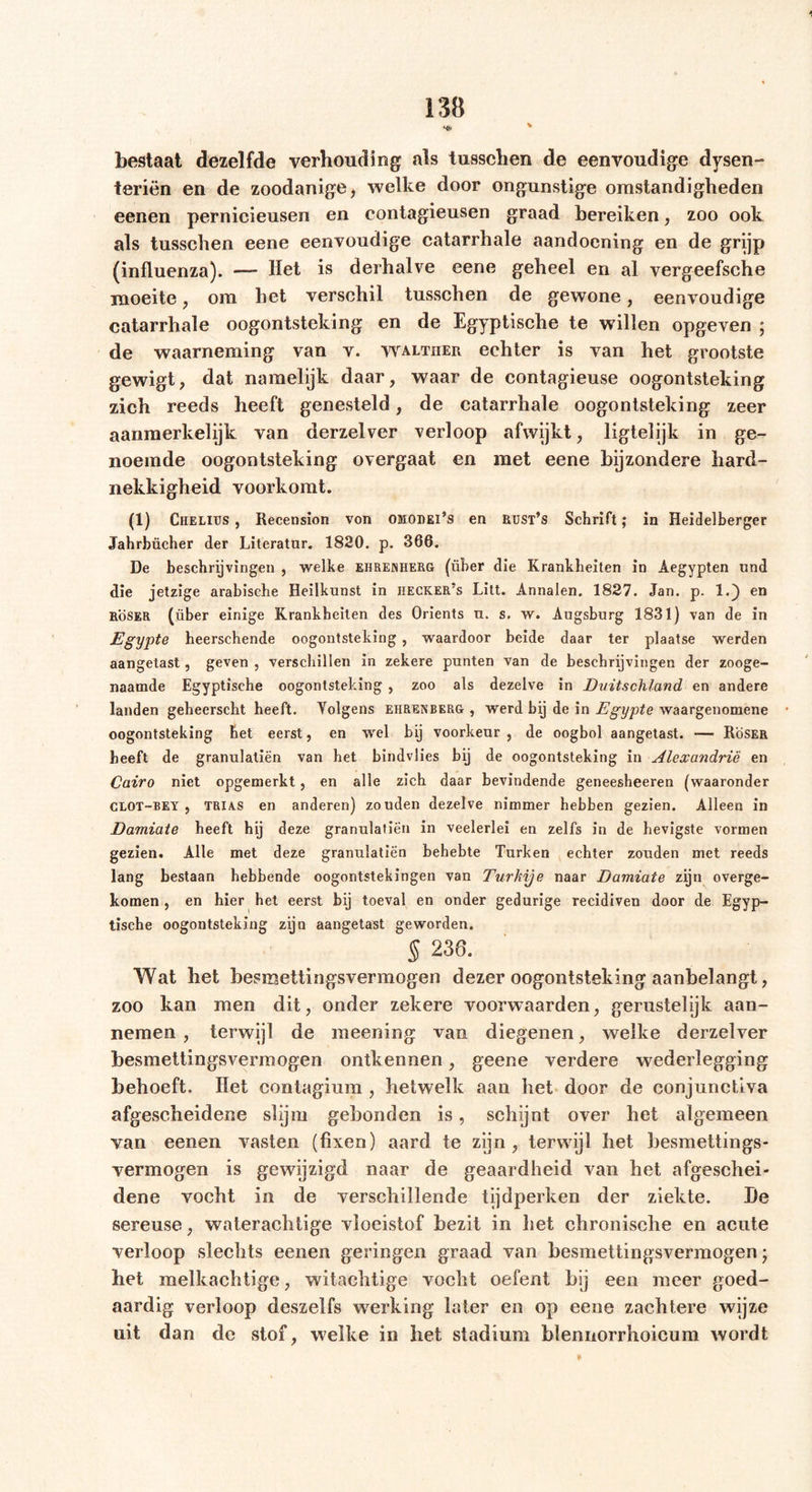 bestaat dezelfde verhouding als tusschen de eenvoudige dysen- teriën en de zoodanige, welke door ongunstige omstandigheden eenen pernicieusen en contagieusen graad bereiken, zoo ook als tusschen eene eenvoudige catarrhale aandoening en de grijp (influenza). — Het is derhalve eene geheel en al vergeefsche moeite, om het verschil tusschen de gewone, eenvoudige catarrhale oogontsteking en de Egyptische te willen opgeven ; de waarneming van v. waltiier echter is van het grootste gewigt, dat namelijk daar, waar de contagieuse oogontsteking zich reeds heeft genesteld, de catarrhale oogontsteking zeer aanmerkelijk van derzelver verloop afwijkt, ligtelijk in ge- noemde oogontsteking overgaat en met eene bijzondere hard- nekkigheid voorkomt. (1) Chelius , Recension von omodei’s en Rust’s Schrift; in Heidelberger Jahrbücher der Literator. 1820. p. 366. De beschrijvingen , weihe ehreniierg (über die Krankheiten in Aegypten und die jetzige arabische Heilkunst in iiecker’s Litt. Annalen. 1827. Jan. p. 1.) en roser (über einige Krankheiten des Orients u. s. w. Augsburg 1831) van de in Egypte heerschende oogontsteking , waardoor beide daar ter plaatse werden aangetast, geven , verschillen in zekere punten van de beschrijvingen der zooge- naamde Egyptische oogontsteking , zoo als dezelve in Duitschland en andere landen geheerscht heeft. Yolgens ehretoerg , werd bij de in Egypte waargenomene oogontsteking het eerst, en wel bij voorkeur , de oogbol aangetast. -— Röser heeft de granulaliën van het bindvlies bij de oogontsteking in Alexandrië en Cairo niet opgemerkt, en alle zich daar bevindende geneesheeren (waaronder CLOT-BEY , TRIAS en anderen) zouden dezelve nimmer hebben gezien. Alleen in Damiate heeft hij deze granulatiën in veelerlei en zelfs in de hevigste vormen gezien. Alle met deze granulatiën behebte Turken echter zouden met reeds lang bestaan hebbende oogontstekingen van Turkije naar Damiate zijn overge- komen , en hier het eerst bij toeval en onder gedurige recidiven door de Egyp- tische oogontsteking zijn aangetast geworden. § 238. Wat het besmettingsvermogen dezer oogontsteking aanbelangt, zoo kan men dit, onder zekere voorwaarden, gerustelijk aan- nemen , terwijl de meening van diegenen, welke derzelver besmettingsvermogen ontkennen, geene verdere wederlegging behoeft. Het contagium , hetwelk aan het door de conjunctiva afgescheidene slijm gebonden is, schijnt over het algemeen van eenen vasten (fixen) aard te zijn, terwijl het besmettings- vermogen is gewijzigd naar de geaardheid van het afgeschei- dene vocht in de verschillende tijdperken der ziekte. De sereuse, waterachtige vloeistof bezit in het chronische en acute verloop slechts eenen geringen graad van besmettingsvermogen ■ het melkachtige, witachtige vocht oefent bij een meer goed- aardig verloop deszelfs werking later en op eene zachtere wijze uit dan de stof, welke in het stadium blennorrhoieum wordt