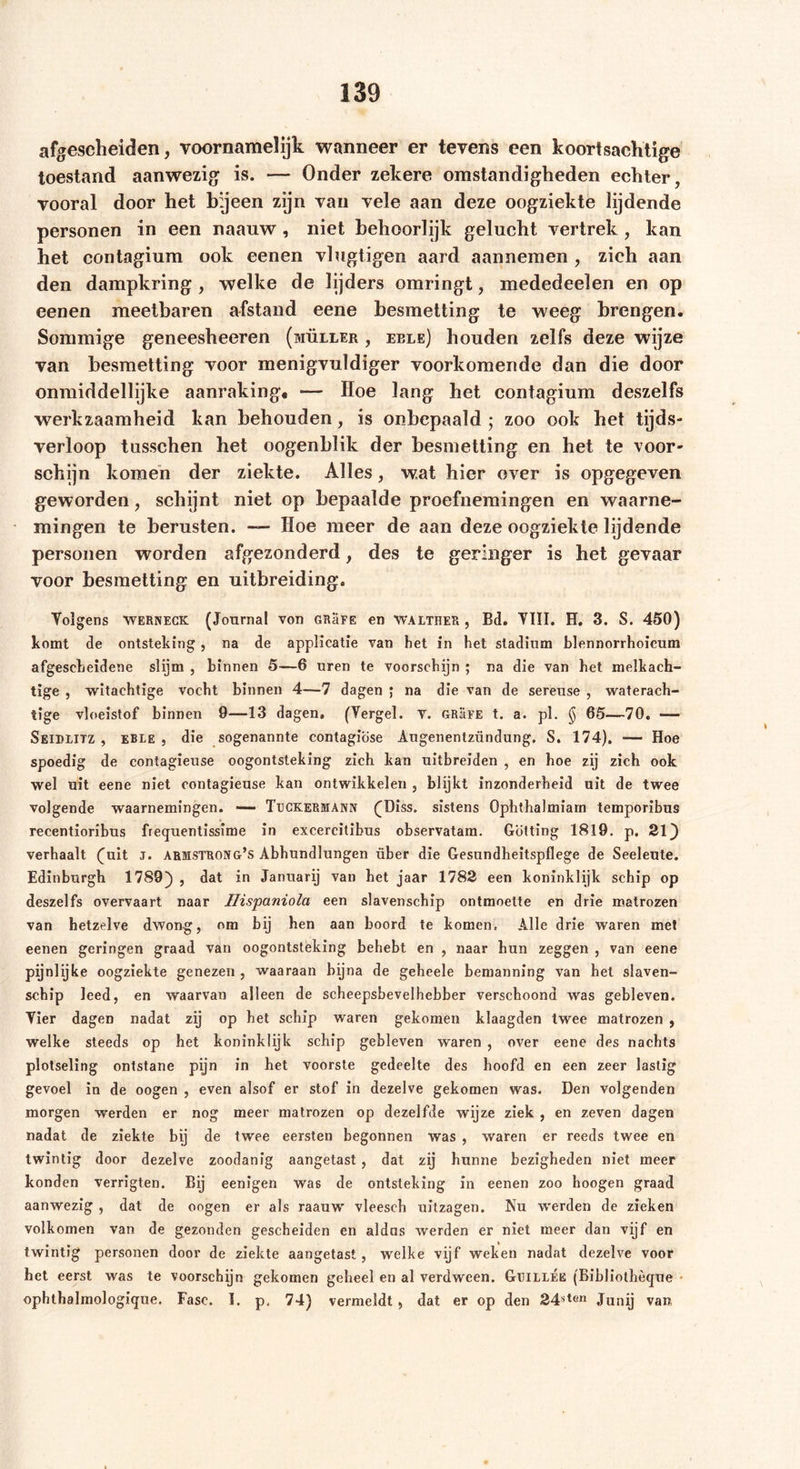 afgescheiden, voornamelijk wanneer er tevens een koortsachtige toestand aanwezig is. — Onder zekere omstandigheden echter, vooral door het bijeen zijn van vele aan deze oogziekte lijdende personen in een naanw , niet behoorlijk gelucht vertrek, kan het contagium ook eenen vlugtigen aard aannemen , zich aan den dampkring , welke de lijders omringt, mededeelen en op eenen meetbaren afstand eene besmetting te weeg brengen. Sommige geneesheeren (müller , eele) houden zelfs deze wijze van besmetting voor menigvuldiger voorkomende dan die door onmiddellijke aanraking. — Hoe lang het contagium deszelfs werkzaamheid kan behouden, is onbepaald ; zoo ook het tijds- verloop tusschen het oogenblik der besmetting en het te voor- schijn komen der ziekte. Alles, wat hier over is opgegeven geworden, schijnt niet op bepaalde proefnemingen en waarne- mingen te berusten. — Hoe meer de aan deze oogziekte lijdende personen worden afgezonderd, des te geringer is het gevaar voor besmetting en uitbreiding. Volgens WERNeck (Journal von grüfe en WALTHER , Bd. VIII. H. 3. S. 450) komt de ontsteking , na de applicatie van het in het stadium blennorrhoieum afgescheidene slijm , hinnen 5—6 uren te voorschijn ; na die van het melkach- tige , witachtige vocht binnen 4—7 dagen ; na die van de sereuse , waterach- tige vloeistof binnen 9—13 dagen, (Vergeh v. grüfe t. a. pl. § 65—70. — Seidlitz , eble , die sogenannte contagiöse Augenentzündung, S. 174), — Hoe spoedig de contagieuse oogontsteking zich kan uitbreiden , en hoe zij zich ook wel uit eene niet contagieuse kan ontwikkelen , blijkt inzonderheid uit de twee volgende waarnemingen. — Tuckermann (Diss. sistens Ophthalmiam temporibus recentioribus freqwentissïme in excercitibus observatam. Gotting 1819. p. 21) verhaalt (uit j. armstrong’s Abhundlungen über die Gesundheitspflege de Seeleute. Edinburgh 1789) , dat in Januarij van het jaar 1782 een koninklijk schip op deszelfs overvaart naar Ilispaniola een slavenschip ontmoette en drie matrozen van hetzelve dwong, om bij hen aan boord te komen. Alle drie waren met eenen geringen graad van oogontsteking behebt en , naar hun zeggen , van eene pijnlijke oogziekte genezen , waaraan bijna de geheele bemanning van het slaven- schip leed, en waarvan alleen de scheepsbevelhebber verschoond was gebleven. Vier dagen nadat zij op het schip waren gekomen klaagden twee matrozen , welke steeds op het koninklijk schip gebleven waren , over eene des nachts plotseling ontstane pijn in het voorste gedeelte des hoofd en een zeer lastig gevoel in de oogen , even alsof er stof in dezelve gekomen was. Den volgenden morgen werden er nog meer matrozen op dezelfde wijze ziek , en zeven dagen nadat de ziekte bij de twee eersten begonnen was , waren er reeds twee en twintig door dezelve zoodanig aangetast , dat zij hunne bezigheden niet meer konden verrigten. Bij eenigen was de ontsteking in eenen zoo hoogen graad aanwezig , dat de oogen er als raauw vleesch uitzagen. Nu werden de zieken volkomen van de gezonden gescheiden en aldus werden er niet meer dan vijf en twintig personen door de ziekte aangetast, welke vijf weken nadat dezelve voor het eerst was te voorschijn gekomen geheel en al verdween. GtjillÉe (Bibliothè<jue ophthalmologiqne. Fase. I. p, 74) vermeldt , dat er op den 24sten Junij van,