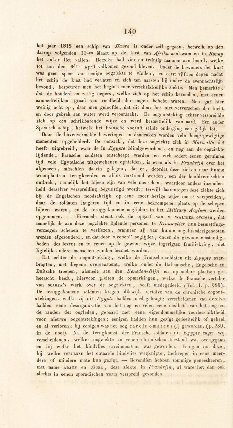 het jaar 1818 een schip van Ilavre is onder zeil gegaan, hetwelk op den daarop volgenden 11 den Maart op de kust van Afrika aankwam en in Bonny het anker liet vallen. Hetzelve bad vier en twintig mannen aan boord, welke tot aan den ßden April volkomen gezond bleven. Onder de bewoners der kust Was geen spoor van eenige oogziekte te vinden , en eerst vijftien dagen nadat het schip de kust had verlaten en zich ten naasten bij onder de evennachtslijn bevond , bespeurde men het begin eener verschrikkelijke ziekte. Men bemerkte , dat de honderd en zestig negers , welke zich op het schip bevonden , met eenen aanmerkelijken graad van roodheid der oogen behebt waren. Men gaf hier weinig acht op , daar men geloofde, dat dit door het niet ververschen der lucht en door gebrek aan water werd veroorzaakt. De oogontsteking echter verspreidde zich op een schrikbarende wijze en werd besmettelijk van aard. Een ander Spaansch schip , hetwelk het Fransche vooruit zeilde onderging een gelijk lot. Door de bovenvermelde beweringen en daadzaken worden vele hoogstgewigtige momenten opgehelderd. De oorzaak , dat deze oogziekte zich in Marseille niet heeft uitgebreid , waar de in Egypte blindgewordene , en nog aan de oogziekte lijdende , Fransche soldaten ontscheept werden en zich sedert eenen geruimen tijd vele Egyptische uitgewekenen ophielden , is even als in Frankrijk over het algemeen , misschien daarin gelegen , dat er, doordat deze zieken naar hunne woonplaatsen terugkeerden en aldus verstrooid werden , een der hoofdvereischten ontbrak , namelijk het bijeen zijn van vele menseken , waardoor anders inzonder- heid derzelver verspreiding begunstigd . wordt; terwijl daarentegen deze ziekte zich bij de Engelschen noodzakelijk op eene meer hevige wijze moest verspreiden , daar de soldaten längeren tijd en in eene bekrompene plaats op de schepen bijeen waren , en de teruggekomene ooglijders in het Military Asylum werden opgenomen. — Hiermede stemt ook de opgaaf van v. walteer overeen , dat namelijk de aan deze oogziekte lijdende personen te Bruuweiler hun besmettin°'s- vermogen schenen te verliezen , wanneer zij van hunne ongeluksdeelgenooten werden afgezonderd , en dat door » eenen” ooglijder , onder de gewone omstandig- heden des levens en in eenen op de gewone wijze ingerigten familiekring , niet ligtelijk andere menschen zouden besmet worden. Dat echter de oogontsteking , welke de Fransche soldaten uit Egypte over- bragten, met diegene overeenstemt, welke onder de italiaansche , Engelsche en Duitsche troepen, alsmede aan den Beneden-Rijn en op andere plaatsen ge- heerscht heeft , hiervoor pleiten de opmerkingen , welke de Fransche vertaler van scabpa’s werk over de oogziekten , heeft medegedeeld (Tol. I. p. 285). De teruggekomene soldaten kregen dikwijls recidive van de chronische oogont- s tekingen , welke zij uit Egypte hadden medegebragt; verscheidenen van dezelve hadden eene desorganisatie van het oog en velen eene roodheid van het oog en de randen der oogleden , gepaard met eene eigendommelijke voorbeschiktheid voor nieuwe oogontstekingen ; eenigen hadden hun gezigt gedeeltelijk of geheel en al verloren; bij eenigen was het oog carcin omateus (!) geworden, (p. 239, in de noot). Na de terugkomst der Fransche soldaten uit Egypte zagen wij verscheidenen , welker oogziekte in eenen chronischen toestand was overgegaan en bij welke het bindvlies carcinomateus was geworden. Eenigen van deze , bij welke forlenze het ontaarde bindvlies wegknipte , herkregen in eene meer- dere of mindere mate hun gezigt. — Bovendien hebben sommige geneesheeren , met name adabis en Jäger , deze ziekte in Frankrijk, ai ware het dan ook slechts in eenen sporadischen vorm verspreid gevonden.