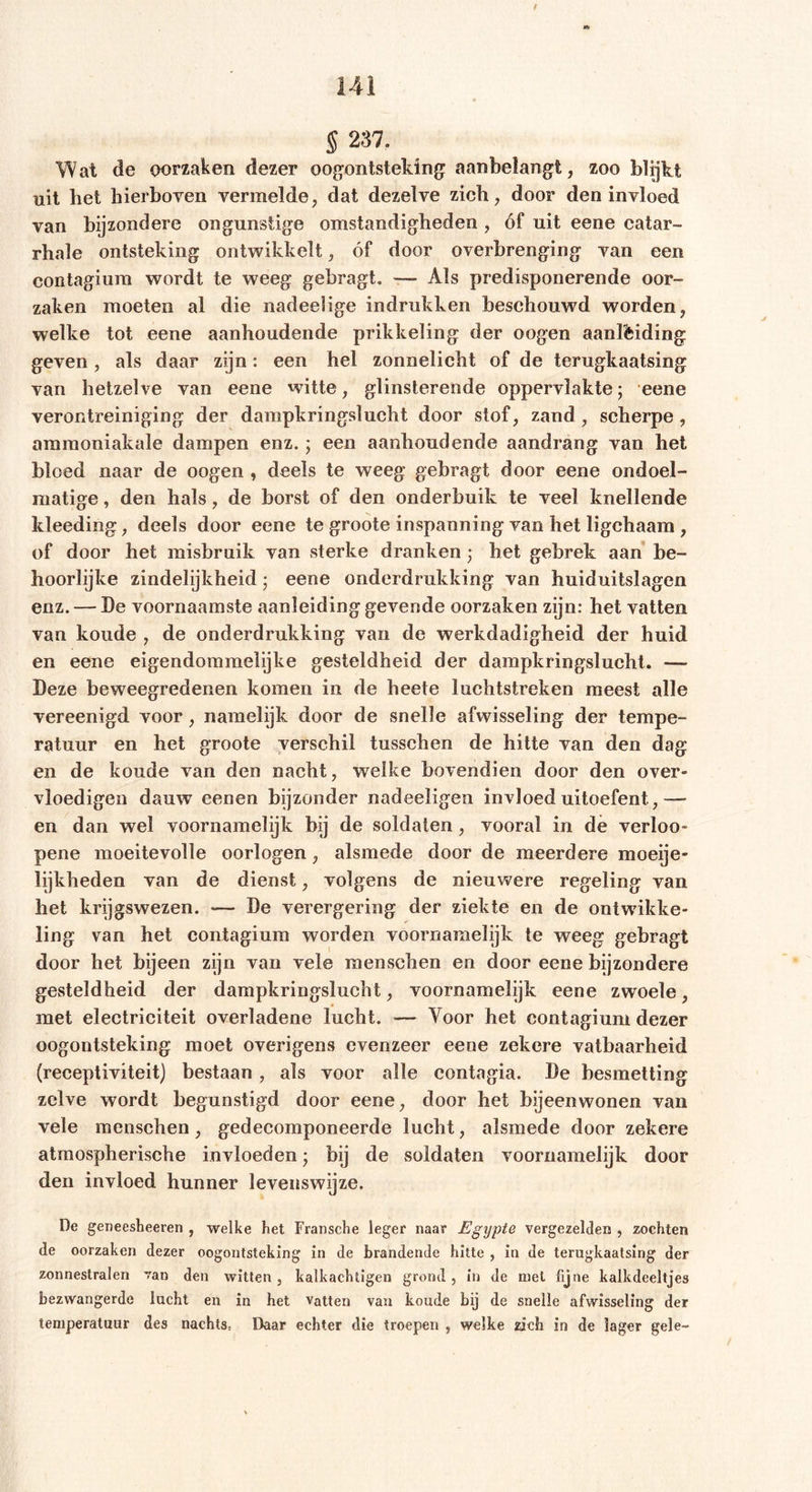 § 237. Wat de oorzaken dezer oogontsteking aanbelangt, zoo blijkt uit bet hierboven vermelde, dat dezelve zich, door den invloed van bijzondere ongunstige omstandigheden , óf uit eene catar- rhale ontsteking ontwikkelt, óf door overbrenging van een contagium wordt te weeg gebragt. — Als predisponerende oor- zaken moeten al die nadeelige indrukken beschouwd worden, welke tot eene aanhoudende prikkeling der oogen aanlèiding geven, als daar zijn: een hel zonnelicht of de terugkaatsing van hetzelve van eene witte, glinsterende oppervlakte; eene verontreiniging der dampkringslucht door stof, zand , scherpe , amraoniakale dampen enz.; een aanhoudende aandrang van het bloed naar de oogen , deels te weeg gebragt door eene ondoel- matige , den hals, de borst of den onderbuik te veel knellende kleeding, deels door eene te groote inspanning van het ligchaam , of door het misbruik van sterke dranken; het gebrek aan be- hoorlijke zindelijkheid; eene onderdrukking van huiduitslagen enz. — De voornaamste aanleiding gevende oorzaken zijn: het vatten van koude , de onderdrukking van de werkdadigheid der huid en eene eigendommelijke gesteldheid der dampkringslucht. — Deze beweegredenen komen in de heete luchtstreken meest alle vereenigd voor, namelijk door de snelle afwisseling der tempe- ratuur en het groote verschil tusschen de hitte van den dag en de koude van den nacht, welke bovendien door den over- vloedigen dauw eenen bijzonder nadeeligen invloed uitoefent ,— en dan wel voornamelijk bij de soldaten, vooral in de verloo- pene moeitevolle oorlogen, alsmede door de meerdere moeije- lijkheden van de dienst, volgens de nieuwere regeling van het krijgswezen. *— De verergering der ziekte en de ontwikke- ling van het contagium worden voornamelijk te weeg gebragt door het bijeen zijn van vele mensehen en door eene bijzondere gesteldheid der dampkringslucht, voornamelijk eene zwoele, met electriciteit overladene lucht. — Voor het contagium dezer oogontsteking moet overigens evenzeer eene zekere vatbaarheid (receptiviteit) bestaan, als voor alle contagia. De besmetting zelve wordt begunstigd door eene, door het bijeenwonen van vele mensehen, gedecomponeerde lucht, alsmede door zekere atmosphärische invloeden j bij de soldaten voornamelijk door den invloed hunner levenswijze. De geneesbeeren , welke het Fransche leger naar Egypte vergezelden , zochten de oorzaken dezer oogontsteking in de brandende hitte , in de terugkaatsing der zonnestralen van den witten, kalkachtigen grond, in de met fijne kalkdeeltjes bezwangerde lucht en in het vatten van koude bij de snelle afwisseling der temperatuur des nachts, Daar echter die troepen , welke zich in de lager gele-
