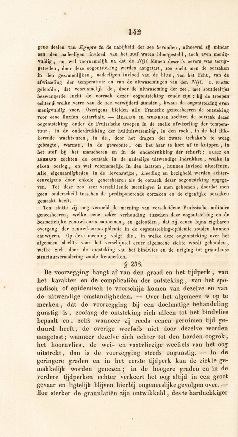 gene deelen van Egypte fa de nabijheid der zee bevonden , alhoewel zij minder aan den nadeeligen invloed van bet stof waren blootgesteld , toch even menig- vuldig , en wel voornamelijk na dat de Nyl binnen deszelfs oevers was terug- getreden, door deze oogontsteking werden aangetast , zoo zocht men de oorzaken in den gezamenlijken , nadeeligen invloed van de hitte, van het licht, van de afwisseling der temperatuur en van de uitwasemingen van den Nijl. L. FRANK geloofde , dat voornamelijk de , door de uitwaseming der zee , met zoutdeeltjes bezwangerde Incht de oorzaak dezer oogontsteking zoude zijn ; bij de troepen echter f welke verre van de zee verwijderd stonden , kwam de oogontsteking even menigvuldig voor. Overigens hielden alle Fransche geneesheeren de ontsteking voor eene fluxion catarrhale. — Helling en wkinhold zochten de oorzaak dezer oogontsteking onder de Pruissische troepen in de snelle afwisseling der tempera- tuur , in de onderdrukking der huiduitwaseming, in den rook, in de hel flik- kerende wachtvuren , in de , door het dragen der zware tschako’s te weeg gebragte , warmte , in de gewoonte , om bet haar te kort af te knippen , in het stof bij het marscheren en in de onderdrukking der schurft; baltz en LEHMANN zochten de oorzaak in de nadeelige uitwendige indrukken , welke in eiken oorlog , en wel voornamelijk in den laatsten , hunnen invloed uitoefenen. Alle eigenaardigheden in de levenswijze , kleeding en bezigheid werden achter- eenvolgens door enkele geneesheeren als de oorzaak dezer oogontsteking opgege- ven. Tot deze zco zeer verschillende meeningen is men gekomen , doordat men geen onderscheid tusschen de predisponerende oorzaken en de eigenlijke oorzaken gemaakt heeft. Ten slotte zij nog vermeld de meening van verscheidene Pruissische militaire geneesheeren, welke eene zeker verhouding tusschen deze oogontsteking en de besmettelijke zenuwkoorts aannemen , en geloofden , dat zij eenen bijna zigtbaren overgang der zenuwkoorts-epidemie in de oogontsteking-epidemie zouden kunnen aanwijzen. Op deze meening volgt die , in welke deze oogontsteking over het algemeen slechts voor het verschijnsel eener algemeene ziekte wordt gehouden , welke zich door de ontsteking van het bindvlies en de neiging tot granuleuse structuurverandering zoude kenmerken. § 238. De voorzegging hangt af van den graad en het tijdperk , van het karakter en de eomplicatiën der ontsteking, van het spo- radisch of epidemisch te voorschijn komen van dezelve en van de uitwendige omstandigheden. — Over het algemeen is op te merken, dat de voorzegging bij een doelmatige behandeling gunstig is , zoolang de ontsteking zich alleen tot het bindvlies bepaalt en, zelfs wanneer zij reeds eenen geruimen tijd ge- duurd heeft, de overige wTeefsels niet door dezelve worden aangetast \ wanneer dezelve zich echter tot den harden oogrok, het hoornvlies , de wei- en vaatvliezige weefsels van het oog uitstrekt, dan is de voorzegging steeds ongunstig. — In de geringere graden en in het eerste tijdperk kan de ziekte ge- makkelijk worden genezen; in de hoogere graden en in de verdere tijdperken echter verkeert het oog altijd in een groot gevaar en ligtelijk blijven hierbij ongeneeslijke gevolgen over.— Hoe sterker de granulatiën zijn ontwikkeld, des te hardnekkiger
