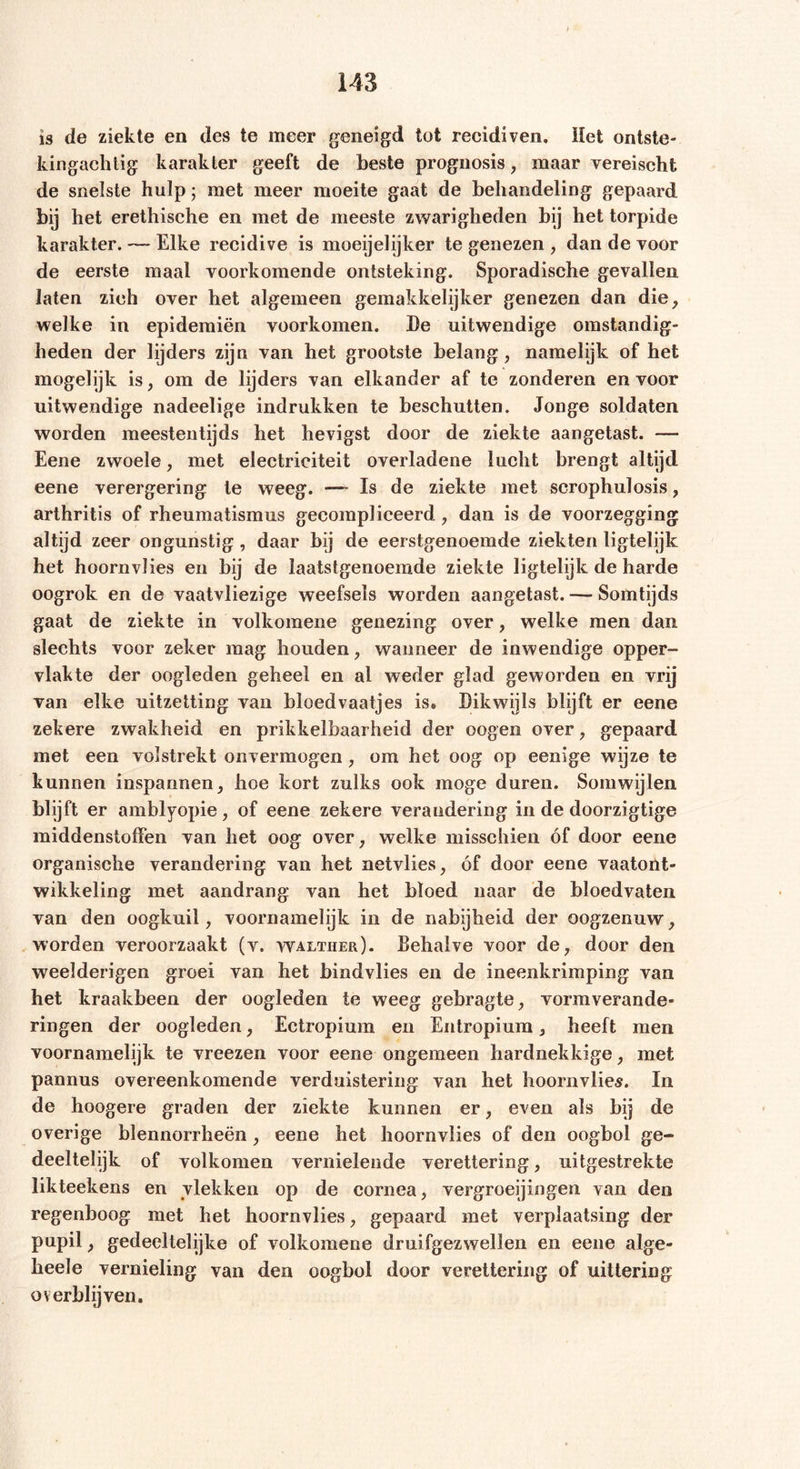 is de ziekte en des te meer geneigd tot recidiven. Het ontste- kingachtig karakter geeft de beste prognosis , maar vereischt de snelste hulp; met meer moeite gaat de behandeling gepaard bij het erethische en met de meeste zwarigheden bij het torpide karakter. — Elke recidive is moeijelijker te genezen , dan de voor de eerste maal voorkomende ontsteking. Sporadische gevallen laten zich over het algemeen gemakkelijker genezen dan die, welke in epidemiën voorkomen. De uitwendige omstandig- heden der lijders zijn van het grootste belang, namelijk of het mogelijk is, om de lijders van elkander af te zonderen en voor uitwendige nadeelige indrukken te beschutten. Jonge soldaten worden meestentijds het hevigst door de ziekte aangetast. — Eene zwoele, met electriciteit overladene lucht brengt altijd eene verergering te weeg. — Is de ziekte met scrophulosis, arthritis of rheumatismus gecompliceerd, dan is de voorzegging altijd zeer ongunstig, daar bij de eerstgenoemde ziekten ligtelijk het hoornvlies en bij de laatstgenoemde ziekte ligtelijk de harde oogrok en de vaatvliezige weefsels worden aangetast. — Somtijds gaat de ziekte in volkomene genezing over, welke men dan slechts voor zeker mag houden, wanneer de inwendige opper- vlakte der oogleden geheel en al weder glad geworden en vrij van elke uitzetting van bloedvaatjes is» Dikwijls blijft er eene zekere zwakheid en prikkelbaarheid der oogen over, gepaard met een volstrekt onvermogen, om het oog op eenige wijze te kunnen inspannen, hoe kort zulks ook moge duren. Somwijlen blijft er amblyopie, of eene zekere verandering in de doorzigtige middenstoffen van het oog over, welke misschien óf door eene organische verandering van het netvlies, óf door eene vaatont- wikkeling met aandrang van het bloed naar de bloedvaten van den oogkuil, voornamelijk in de nabijheid der oogzenuw, worden veroorzaakt (v. walther). Behalve voor de, door den weelderigen groei van het bindvlies en de ineenkrimping van het kraakbeen der oogleden te weeg gebragte, vormverande- ringen der oogleden, Ectropium en Entropium, heeft men voornamelijk te vreezen voor eene ongemeen hardnekkige, met pannus overeenkomende verduistering van het hoornvlies. In de hoogere graden der ziekte kunnen er, even als bij de overige blennorrheën , eene het hoornvlies of den oogbol ge- deeltelijk of volkomen vernielende verettering, uitgestrekte likteekens en vlekken op de cornea, vergroeiingen van den regenboog met het hoornvlies, gepaard met verplaatsing der pupil, gedeeltelijke of volkomene druifgezwellen en eene alge- heele vernieling van den oogbol door verettering of uittering overblijven.