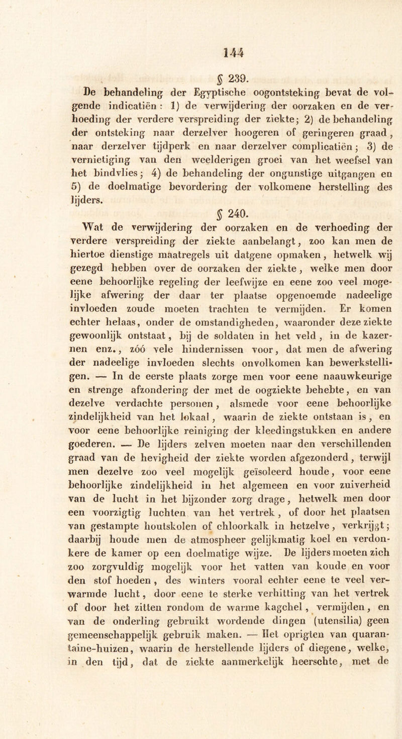§ 239. De behandeling der Egyptische oogontsteking bevat de vol- gende indicatiën : 1) de verwijdering der oorzaken en de ver- hoeding der verdere verspreiding der ziekte; 2) de behandeling der ontsteking naar derzelver hoogeren of geringeren graad , naar derzelver tijdperk en naar derzelver complicatiën; 3) de vernietiging van den weelderigen groei van het weefsel van het bindvlies; 4) de behandeling der ongunstige uitgangen en 5) de doelmatige bevordering der volkomene herstelling des lijders. § 240. Wat de verwijdering der oorzaken en de verhoeding der verdere verspreiding der ziekte aanbelangt, zoo kan men de hiertoe dienstige maatregels uit datgene opmaken, hetwelk wTij gezegd hebben over de oorzaken der ziekte, welke men door eene behoorlijke regeling der leefwijze en eene zoo veel moge- lijke afwering der daar ter plaatse opgenoemde nadeelige invloeden zoude moeten trachten te vermijden. Er komen echter helaas, onder de omstandigheden, waaronder deze ziekte gewoonlijk ontstaat, bij de soldaten in het veld , in de kazer- nen enz., zóó vele hindernissen voor, dat men de afwering der nadeelige invloeden slechts onvolkomen kan bewerkstelli- gen. — In de eerste plaats zorge men voor eene naauwkeurige en strenge afzondering der met de oogziekte behebte, en van dezelve verdachte personen, alsmede voor eene behoorlijke zindelijkheid van het lokaal, waarin de ziekte ontstaan is, en voor eene behoorlijke reiniging der kleedingstukken en andere goederen. —- De lijders zelven moeten naar den verschillenden graad van de hevigheid der ziekte worden afgezonderd, terwijl men dezelve zoo veel mogelijk geïsoleerd houde, voor eene behoorlijke zindelijkheid in het algemeen en voor zuiverheid van de lucht in het bijzonder zorg drage, hetwelk men door een voorzigtig luchten van het vertrek, of door het plaatsen van gestampte houtskolen of chloorkalk in hetzelve, verkrijgt; daarbij houde men de atmospheer gelijkmatig koel en verdon- kere de kamer op een doelmatige wijze. De lijders moeten zich zoo zorgvuldig mogelijk voor het vatten van koude en voor den stof hoeden , des winters vooral echter eene te veel ver- warmde lucht, door eene te sterke verhitting van het vertrek of door het zitten rondom de warme kagchel, vermijden, en van de onderling gebruikt wordende dingen (utensilia) geen gemeenschappelijk gebruik maken. — Het oprigten van quaran- taine-huizen, waarin de herstellende lijders of diegene, welke, in den tijd, dat de ziekte aanmerkelijk heerschte, met de