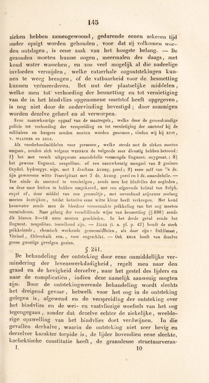 zieken hebben zamengewoond, gedurende eenen zekeren tijd onder opzigt worden gehouden, voor dat zij volkomen wor- den ontslagen, is eene zaak van bet hoogste belang. — De gezonden moeten hunne oogen, meermalen des daags, met koud water wasschen, en zoo veel mogelijk al die nadeelige invloeden vermijden, welke catarrhale oogontstekingen kun- nen te weeg brengen, of de vatbaarheid voor de besmetting kunnen vermeerderen. Het nut der plaatselijke middelen, welke men tot verhoeding der besmetting en tot vernietiging van de in het bind vlies opgenomene smetstof heeft opgegeven, is nog niet door de ondervinding bevestigd • door sommigen worden dezelve geheel en al verworpen. Eene naauwkeurige opgaaf van de maatregels , welke door de geneeskundige policie tot verlioeding der verspreiding en tot vernietiging der smetstof bij de militairen en burgers zouden moeten worden genomen , vinden wij bij RUST, V. WALTHER en EBLE. Als voorbehoedmiddelen voor personen , welke steeds met de zieken moeten omgaan, zouden zich volgens WERNECK. de volgende zeer dienstig hebben betoond: 1) het met versch uitgepersle amandelolie vermengde Unguent. oxygenat. ; 2) bet gewone Unguent. neapolitan. of een naauwkeurig mengsel van 2 greinen Oxydul, hydrargyr. nigr. met 1 dracbma Axung. porei; 3) eene zalf van 1h dr. fijn gewrevene witte Praeeipitaat met 7 dr. Axung. porei en 1 dv. amandelolie. ~ Ten einde de smetstof te vernietigen , zoude men het bindvlies der oogleden , na deze naar buiten te hebben omgekeerd, met een afgeronde kristal van Sulph. cupri of, door middel van een penseeltje , met onverdund azijnzuur zoolang moeten bestrijken , totdat hetzelve eene witte kleur beeft verkregen. Met koud bronwater zoude men de hierdoor veroorzaakte prikkeling van het oog moeten verminderen. Naar gelang der verschillende Avijze van besmetting (§236) zoude dit binnen 2—12 uren moeten geschieden. In bet derde geval zoude het Unguent. neapolitan. toereikend zijn. —— Jan ER (t. a. pl. p. 47) houdt de sterk prikkelende , chemisch werkende geneesmiddelen , als daar zijn r Sublimaat , Yitriool , Chloorkalk enz. , voor ongeschikt. — Ook eble heeft van dezelve geene gunstige gevolgen gezien. § 241. De behandeling’ der ontsteking door eene onmiddellijke ver- mindering der levenswerkdadigheid , regelt men naar den graad en de hevigheid derzelve, naar het gestel des lijders en naar de complicatiën, indien deze namelijk aanwezig mogten zijn. Door de ontstekingwerende behandeling wordt slechts het dreigend gevaar, hetwelk voor het oog in de ontsteking gelegen is, afgewend en de verspreiding der ontsteking over het bindvlies en de wei- en vaatvliezige weefsels van het oog tegengegaan , zonder dat dezelve echter de ziekelijke, weelde- rige opzwelling van het bindvlies doet verdwijnen. In die gevallen derhalve, waarin de ontsteking niet zeer hevig en derzelver karakter torpide is, de lijder bovendien eene slechte, kachektische constitutie heeft, de granuleuse structuurveran* I. 10