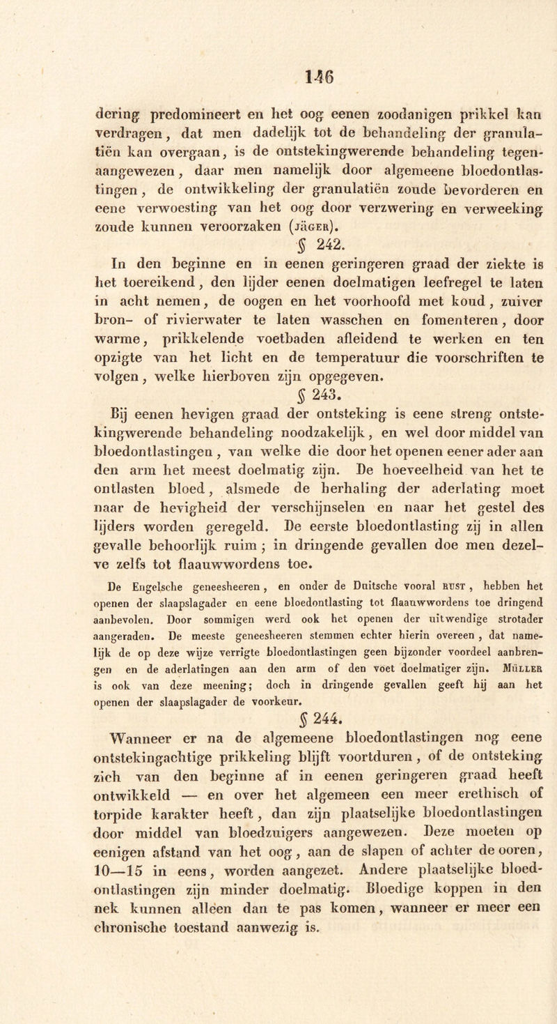 dering predomineert en het oog eenen zoodanigen prikkel kan verdragen, dat men dadelijk tot de behandeling der granula- tiën kan overgaan, is de ontstekingwerende behandeling tegen- aangewezen, daar men namelijk door algemeene bloedontlas- tingen , de ontwikkeling der grannlatiën zoude bevorderen en eene verwoesting van het oog door verzwering en verweeking zoude kunnen veroorzaken (j5ger). § 242. In den beginne en in eenen geringeren graad der ziekte is het toereikend, den lijder eenen doelmatigen leefregel te laten in acht nemen, de oogen en het voorhoofd met koud, zuiver bron- of rivierwater te laten wasschen en fomenteren, door warme, prikkelende voetbaden afleidend te werken en ten opzigte van het lieht en de temperatuur die voorschriften te volgen, welke hierboven zijn opgegeven. § 243. Bij eenen hevigen graad der ontsteking is eene streng ontste- kingwerende behandeling noodzakelijk, en wel door middel van bloedontlastingen, van welke die door het openen eener ader aan den arm het meest doelmatig zijn. De hoeveelheid van het te ontlasten bloed, alsmede de herhaling der aderlating moet naar de hevigheid der verschijnselen en naar het gestel des lijders worden geregeld. De eerste bloedontlasting zij in allen gevalle behoorlijk ruim ; in dringende gevallen doe men dezel- ve zelfs tot flaauwwordens toe. De Engelsche geneesheeren , en onder de Dnitsche vooral bust , hebben het openen der slaapslagader en eene bloedontlasting tot flaauwwordens toe dringend aanbevolen. Door sommigen werd ook het openen der uitwendige strotader aangeraden. De meeste geneesheeren stemmen echter hierin overeen , dat name- lijk de op deze wijze verrigte bloedontlastingen geen bijzonder voordeel aanbren- gen en de aderlatingen aan den arm of den voet doelmatiger zijn. Muller is ook van deze meening; doch in dringende gevallen geeft hij aan het openen der slaapslagader de voorkeur. § 244. Wanneer er na de algemeene bloedontlastingen nog eene ontstekingachtige prikkeling blijft voortduren, of de ontsteking zich van den beginne af in eenen geringeren graad heeft ontwikkeld — en over het algemeen een meer erethisch of torpide karakter heeft, dan zijn plaatselijke bloedontlastingen door middel van bloedzuigers aangewezen. Deze moeten op eenigen afstand van het oog, aan de slapen of achter deooren, 10—15 in eens, worden aangezet. Andere plaatselijke bloed- ontlastingen zijn minder doelmatig. Bloedige koppen in den nek kunnen alleen dan te pas komen, wanneer er meer een chronische toestand aanwezig is.
