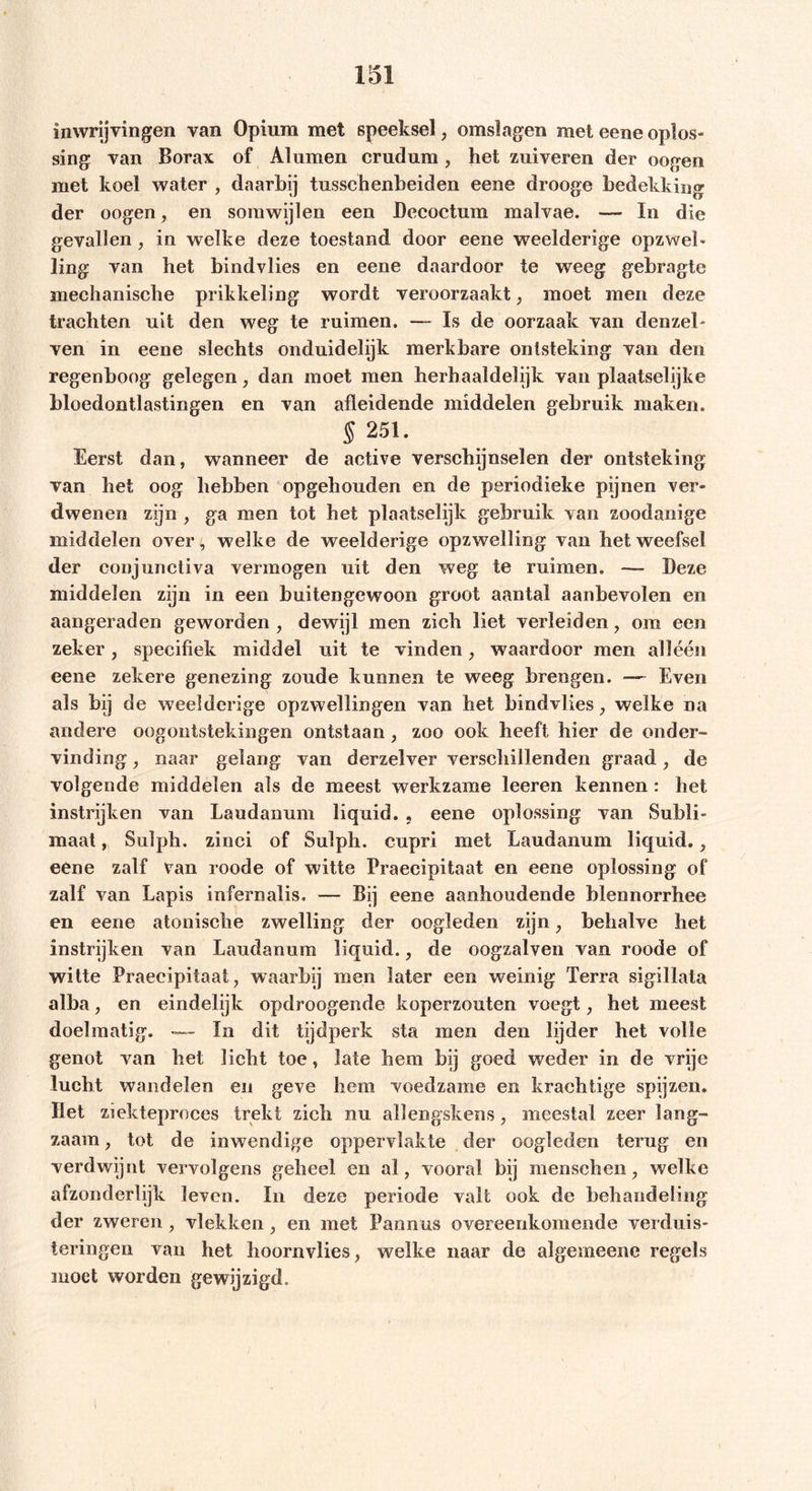 inwrijvingen van Opium met speeksel , omslagen met eene oplos- sing van Borax of Aluinen crudum , het zuiveren der oogen met koel water , daarbij tusschenbeiden eene drooge bedekking der oogen, en somwijlen een Decoctum malvae. — In die gevallen , in welke deze toestand door eene weelderige opzwel- ling van het bindvlies en eene daardoor te weeg gebragte mechanische prikkeling wordt veroorzaakt, moet men deze trachten uit den weg te ruimen. —- Is de oorzaak van denzel- ven in eene slechts onduidelijk merkbare ontsteking van den regenboog gelegen, dan moet men herbaaldelijk van plaatselijke bloedontlastingen en van afleidende middelen gebruik maken. s251 • Eerst dan, wanneer de active verschijnselen der ontsteking van het oog hebben opgehouden en de periodieke pijnen ver- dwenen zijn , ga men tot het plaatselijk gebruik van zoodanige middelen over, welke de weelderige opzwelling van het weefsel der conjunctiva vermogen uit den weg te ruimen. Deze middelen zijn in een buitengewoon groot aantal aanbevolen en aangeraden geworden , dewijl men zich liet verleiden, om een zeker, specifiek middel uit te vinden, waardoor men alléén eene zekere genezing zoude kunnen te weeg brengen. — Even als bij de weelderige opzwellingen van het bindvlies, welke na andere oogontstekingen ontstaan, zoo ook heeft hier de onder- vinding , naar gelang van derzelver verschillenden graad, de volgende middelen als de meest werkzame leeren kennen : het instrijken van Laudanum liquid. , eene oplossing van Subli- maat , Sulph. zinci of Sulph. cupri met Laudanum liquid., eene zalf van roode of witte Praecipitaat en eene oplossing of zalf van Lapis infernalis. — Bij eene aanhoudende blennorrhee en eene atonische zwelling der oogleden zijn, behalve het instrijken van Laudanum liquid., de oogzalven van roode of witte Praecipitaat, waarbij men later een weinig Terra sigillata alba, en eindelijk opdroogende koperzouten voegt, het meest doelmatig. - In dit tijdperk sta men den lijder het volle genot van het licht toe, late hem bij goed weder in de vrije lucht wandelen en geve hem voedzame en krachtige spijzen. Het ziekteproces trekt zich nu alïengskens, meestal zeer lang- zaam , tot de inwendige oppervlakte der oogleden terug en verdwijnt vervolgens geheel en al, vooral bij menschen, welke afzonderlijk leven. In deze periode valt ook de behandeling der zweren, vlekken , en met Pannus overeenkomende verduis- teringen van het hoornvlies, welke naar de algemeenc regels moet worden gewijzigd.