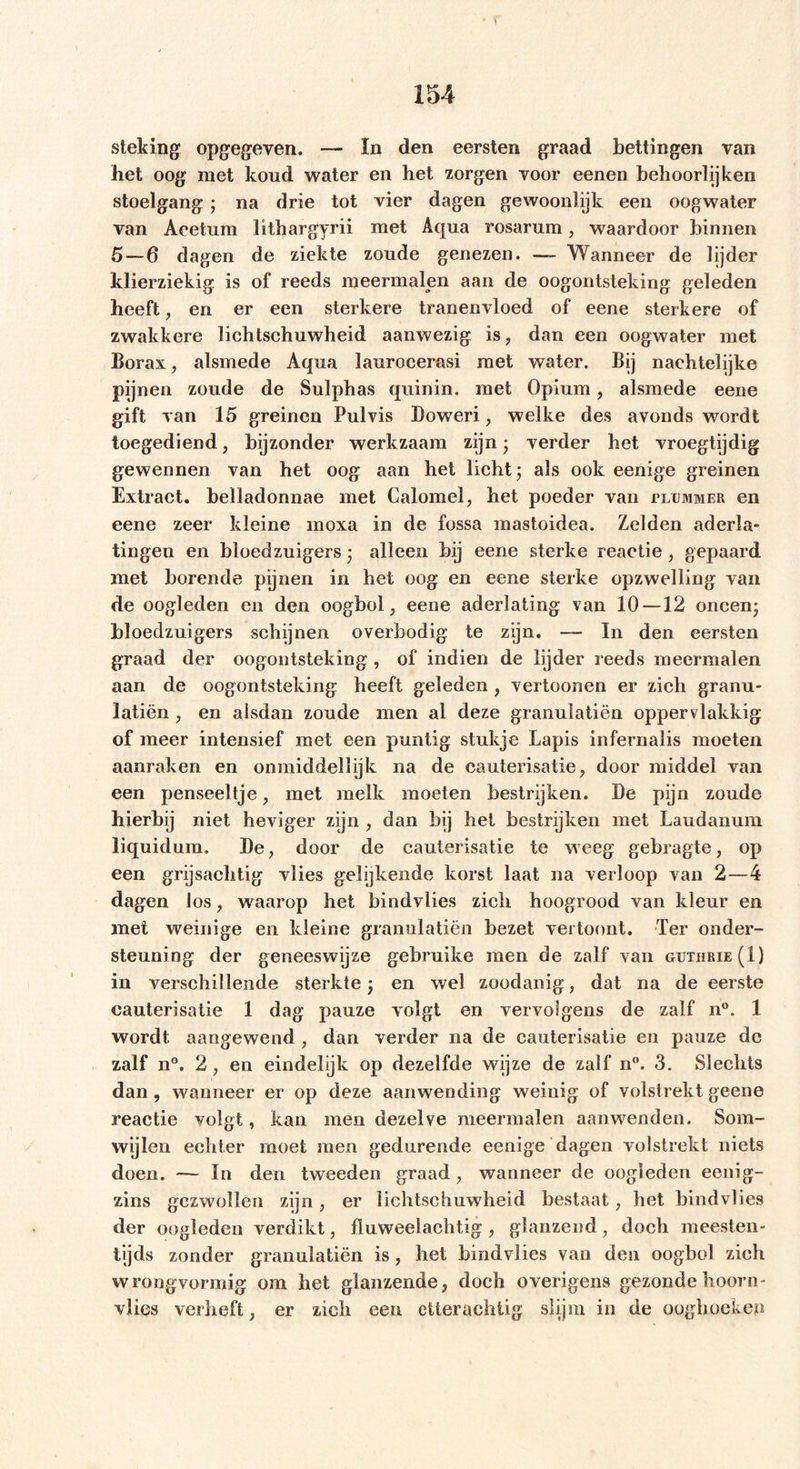 • ^ 154 steking opgegeven. — In den eersten graad bettingen van het oog niet koud water en het zorgen voor eenen behoorlijken stoelgang; na drie tot vier dagen gewoonlijk een oogwater van Acetum lithargyrii met Aqua rosarum, waardoor binnen 5 — 6 dagen de ziekte zoude genezen. — Wanneer de lijder ldierziekig is of reeds meermalen aan de oogontsteking geleden heeft, en er een sterkere tranenvloed of eene sterkere of zwakkere lichtschuwheid aanwezig is, dan een oogwater met Borax, alsmede Aqua laurocerasi met water. Bij naehtelijke pijnen zoude de Sulphas quinin. met Opium, alsmede eene gift van 15 greinen Pulvis Doweri, welke des avonds wordt toegediend, bijzonder werkzaam zijn; verder het vroegtijdig gewennen van het oog aan het licht; als ook eenige greinen Extract, belladonnae met Calomel, het poeder van pltjmmer en eene zeer kleine moxa in de fossa mastoidea. Zelden aderla- tingen en bloedzuigers; alleen bij eene sterke reactie, gepaard met borende pijnen in het oog en eene sterke opzwelling van de oogleden en den oogbol, eene aderlating van 10 —12 oneen- bloedzuigers schijnen overbodig te zijn. — In den eersten graad der oogontsteking , of indien de lijder reeds meermalen aan de oogontsteking heeft geleden , vertoonen er zich granu- latiën , en alsdan zoude men al deze granulatiën oppervlakkig of meer intensief met een puntig stukje Lapis infernalis moeten aanraken en onmiddellijk na de cauterisatie, door middel van een penseeltje, met melk moeten bestrijken. Be pijn zoude hierbij niet heviger zijn , dan bij het bestrijken met Laudanum liquidum. Be, door de cauterisatie te weeg gebragte, op een grijsachtig vlies gelijkende korst laat na verloop van 2—4 dagen los, waarop het bindvlies zich hoogrood van kleur en met weinige en kleine granulatiën bezet vertoont. Ter onder- steuning der geneeswijze gebruike men de zalf van guthrie(I) in verschillende sterkte ; en wel zoodanig, dat na de eerste cauterisatie 1 dag pauze volgt en vervolgens de zalf n°. 1 wordt aangewend , dan verder na de cauterisatie en pauze de zalf n°. 2, en eindelijk op dezelfde wijze de zalf n°. 3. Slechts dan, wanneer er op deze aanwending weinig of volstrekt geene reactie volgt, kan men dezelve meermalen aanwenden. Som- wijlen echter moet men gedurende eenige dagen volstrekt niets doen. — In den tweeden graad, wanneer de oogleden eenig- zins gezwollen zijn, er lichtschuwheid bestaat, het bindvlies der oogleden verdikt, fluweelachtig, glanzend, doch meesten- tijds zonder granulatiën is, het bindvlies van den oogbol zich wrongvormig om het glanzende, doch overigens gezonde hoorn- vlies verheft, er zich een etteraehtig slijm in de ooghoeken