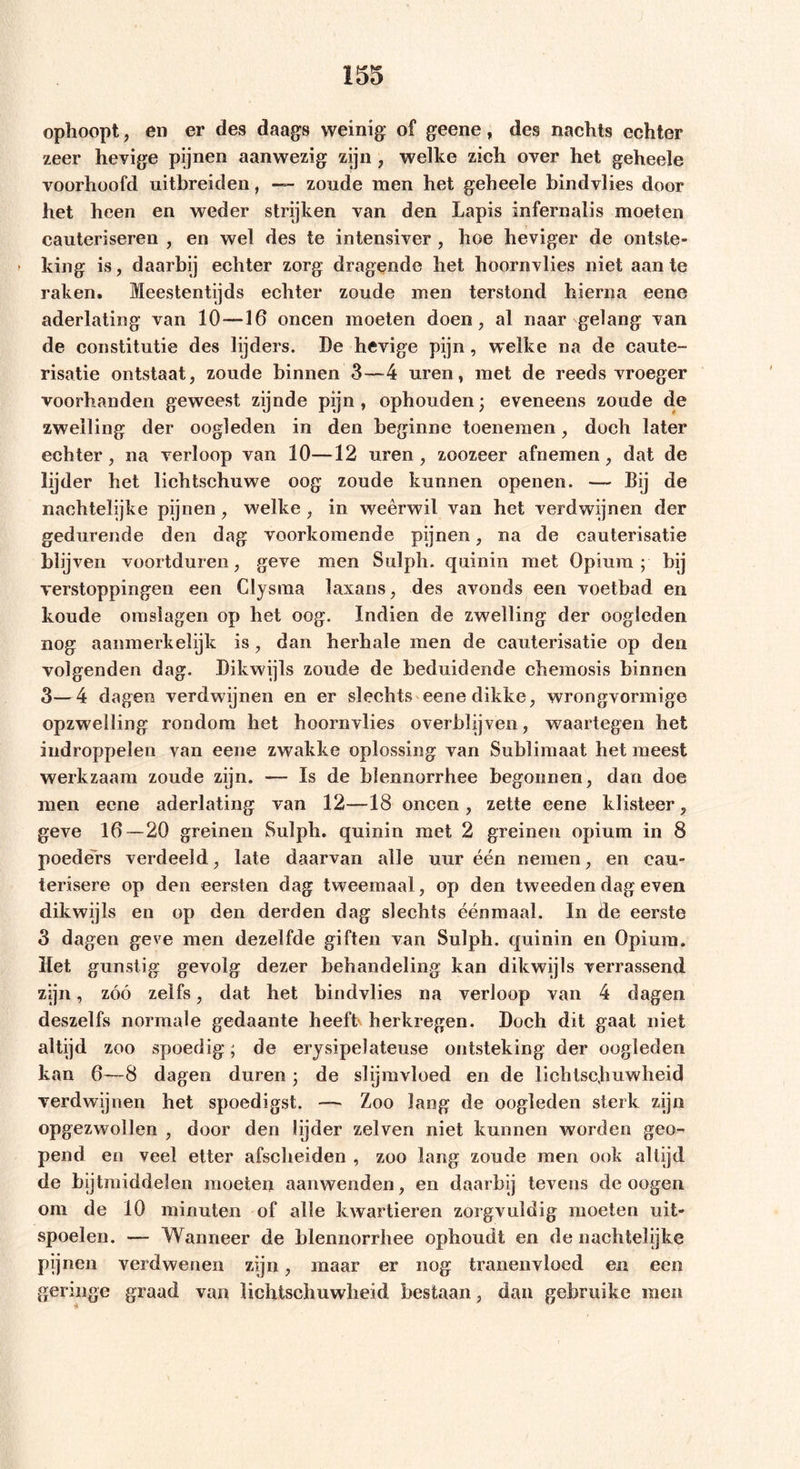 ophoopt, en er des daags weinig of geene, des nachts echter zeer hevige pijnen aanwezig zijn , welke zich over het geheele voorhoofd uitbreiden, — zoude men het geheele bindvlies door het heen en weder strijken van den Lapis infernalis moeten cauteriseren , en wel des te intensiver , hoe heviger de ontste- » king is, daarbij echter zorg dragende het hoornvlies niet aan te raken. Meestentijds echter zoude men terstond hierna eene aderlating van 10—16 oneen moeten doen, al naar gelang van de constitutie des lijders. De hevige pijn , welke na de caute- risatie ontstaat, zoude binnen 3—4 uren, met de reeds vroeger voorhanden geweest zijnde pijn, ophouden; eveneens zoude de zwelling der oogleden in den beginne toenemen, doch later echter, na verloop van 10—12 uren, zoozeer afnemen, dat de lijder het lichtschuwe oog zoude kunnen openen. — Bij de nachtelijke pijnen , welke , in weerwil van het verdwijnen der gedurende den dag voorkomende pijnen, na de cauterisatie blijven voortduren, geve men Sulph. quinin met Opium; bij verstoppingen een Clystna laxans, des avonds een voetbad en koude omslagen op het oog. Indien de zwelling der oogleden nog aanmerkelijk is, dan herhale men de cauterisatie op den volgenden dag. Dikwijls zoude de beduidende ebemosis binnen 3—4 dagen verdwijnen en er slechts eene dikke, wrongvormige opzwelling rondom het hoornvlies overblijven, waartegen het indroppelen van eene zwakke oplossing van Sublimaat het meest werkzaam zoude zijn. — Is de blennorrhee begonnen, dan doe men eene aderlating van 12—18 oneen , zette eene klisteer, geve 16—20 greinen Sulph. quinin met 2 greinen opium in 8 poeders verdeeld, late daarvan alle uur één nemen, en eau- terisere op den eersten dag tweemaal, op den tweeden dag even dikwijls en op den derden dag slechts éénmaal. In de eerste 3 dagen geve men dezelfde giften van Sulph. quinin en Opium. Het gunstig gevolg dezer behandeling kan dikwijls verrassend zijn, zóó zelfs, dat het bindvlies na verloop van 4 dagen deszelfs normale gedaante heeft herkregen. Doch dit gaat niet altijd zoo spoedig; de erysipelateuse ontsteking der oogleden kan 6—8 dagen duren; de slijmvloed en de lichtschuwheid verdwijnen het spoedigst. — Zoo lang de oogleden sterk zijn opgezwollen , door den lijder zelven niet kunnen worden geo- pend en veel etter afscheiden , zoo lang zoude men ook altijd de bijtmiddelen moeten aanwenden, en daarbij tevens de oogen om de 10 minuten of alle kwartieren zorgvuldig moeten uit- spoelen. — Wanneer de blennorrhee ophoudt en de nachtelijke pijnen verdwenen zijn, maar er nog tranenvloed en een geringe graad van lichtschuwheid bestaan, dan gebruike men