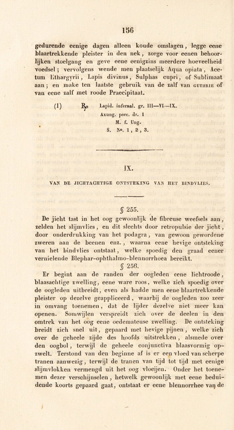gedurende eenige dagen alleen koude omslagen, legge eene blaartrekkende pleister in den nek, zorge voor eenen behoor- lijken stoelgang en geve eene eenigzins meerdere hoeveelheid voedsel; vervolgens wende men plaatselijk Aqua opiata , Ace- tum lithargyrii, Lapis divinus, Sulphas cupri, of Sublimaat aan; en make ten laatste gebruik van de zalf van guthrie of van eene zalf met roode Praeeipitaat. (1) Bp Lapid. infernal. gr. III—YI—IX. Axung. porc. dr. I M. f. Ung. S. IS®. 1 , 2 , 3. IX. VAN DE JICHTACHTIGE ONTSTEKING VAN HET BIND VLIES. § 255. De jicht tast in het oog gewoonlijk de fibreuse weefsels aan, zelden het slijmvlies , en dit slechts door retropulsie der jicht, door onderdrukking van het podagra , van gewoon gewordene zweren aan de beenen enz. , waarna eene hevige ontsteking van het bindvlies ontstaat, welke spoedig den graad eener vernielende Blephar-ophthalmo-blennorrhoea bereikt. $ 256. Er begint aan de randen der oogleden eene lichtroode, blaasachtige zwelling, eene ware roos, welke zich spoedig over de oogleden uitbreidt, even als hadde men eene blaartrekkende pleister op dezelve geappliceerd , waarbij de oogleden zoo zeer in om vang toenemen, dat de lijder dezelve niet meer kan openen. Somwijlen verspreidt zich over de deelen in den omtrek van het oog eene oedemateuse zwelling. De ontsteking breidt zich snel uit, gepaard met hevige pijnen, welke zich over de geheele zijde des hoofds uitstrekken, alsmede over den oogbol, terwijl de geheele conjunctiva blaasvormig op- zwelt. Terstond van den beginne af is er een vloed van scherpe tranen aanwezig, terwijl de tranen van tijd tot tijd met eenige slijmvlokken vermengd uit het oog vloeijen. Onder het toene- men dezer verschijnselen, hetwelk gewoonlijk met eene bedui- dende koorts gepaard gaat, ontstaat er eene blennorrhee vaq de