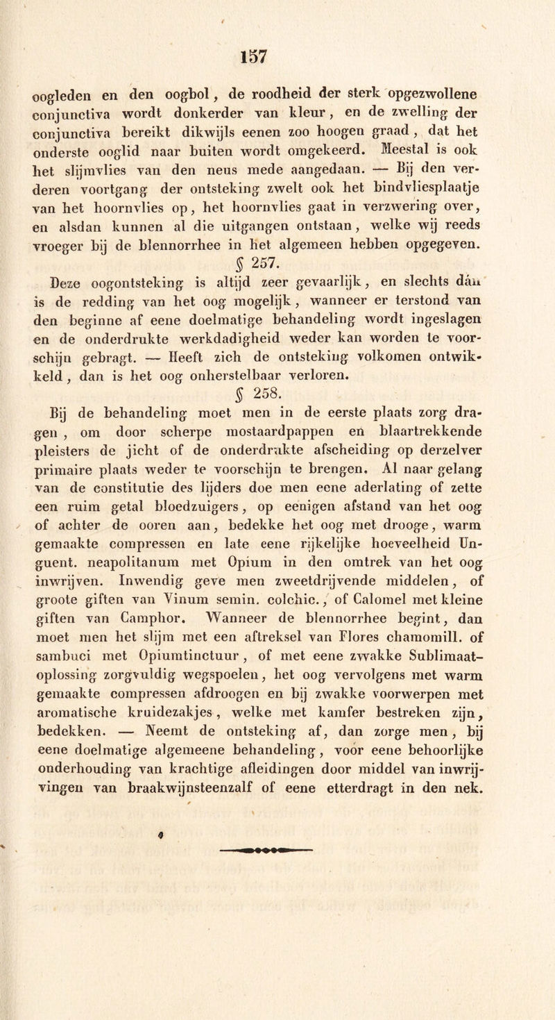 t 157 oogleden en den oogbol, de roodheid der sterk opgezwollene conjunctiva wordt donkerder van kleur, en de zwelling der eonjunctiva bereikt dikwijls eenen zoo hoogen graad , dat het onderste ooglid naar buiten wordt omgekeerd. Meestal is ook bet slijmvlies van den neus mede aangedaan. — Bij den ver- deren voortgang der ontsteking zwelt ook het bindvliesplaatje van liet hoornvlies op, het hoornvlies gaat in verzwering over, en alsdan kunnen al die uitgangen ontstaan, welke wij reeds vroeger bij de blennorrhee in het algemeen hebben opgegeven. § 257. Deze oogontsteking is altijd zeer gevaarlijk, en slechts dan is de redding van het oog mogelijk, wanneer er terstond van den beginne af eene doelmatige behandeling wordt ingeslagen en de onderdrukte werkdadigheid weder kan worden te voor- schijn gebragt. — Heeft zich de ontsteking volkomen ontwik- keld , dan is het oog onherstelbaar verloren. § 258. Bij de behandeling moet men in de eerste plaats zorg dra- gen , om door scherpe mostaardpappen en blaartrekkende pleisters de jicht of de onderdrukte afscheiding op derzelver primaire plaats weder te voorschijn te brengen. Al naar gelang van de constitutie des lijders doe men eene aderlating of zette een ruim getal bloedzuigers, op eenigen afstand van het oog of achter de ooren aan, bedekke het oog met drooge, warm gemaakte compressen en late eene rijkelijke hoeveelheid Un- guent. neapolitanum met Opium in den omtrek van het oog inwrijven. Inwendig geve men zweetdrijvende middelen, of groote giften van Vinum semin. colchic., of Calomel met kleine giften van Camphor. Wanneer de blennorrhee begint, dan moet men het slijm met een aftreksel van Flores chamomill. of sambuci met Opiumtinctuur , of met eene zwakke Sublimaat- oplossing zorgvuldig wegspoelen, het oog vervolgens met warm gemaakte compressen afdroogen en bij zwakke voorwerpen met aromatische kruidezakjes, welke met kamfer bestreken zijn, bedekken. — Neemt de ontsteking af, dan zorge men, bij eene doelmatige algemeene behandeling, voor eene behoorlijke onderhouding van krachtige afleidingen door middel van inwrij- vingeii van braakwijnsteenzalf of eene etterdragt in den nek. 9