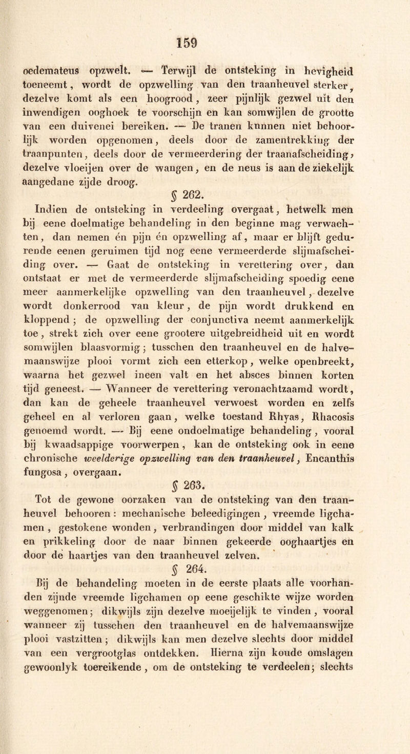 oedemateus opzwelt. — Terwijl de ontsteking in hevigheid toeneemt, wordt de opzwelling van den traanheuvel sterker dezelve komt als een hoogrood, zeer pijnlijk gezwel uit den inwendigen ooghoek te voorschijn en kan somwijlen de grootte van een duivenei bereiken. —- De tranen kunnen niet behoor- lijk worden opgenomen, deels door de zamentrekkiug der traanpunten, deels door de vermeerdering der traanafscheiding ? dezelve vloeijen over de wangen, en de neus is aan de ziekelijk aangedane zijde droog. § 262. Indien de ontsteking in verdeeling overgaat, hetwelk men bij eene doelmatige behandeling in den beginne mag verwach- ten;, dan nemen én pijn én opzwelling af, maar er blijft gedu- rende eenen geruimen tijd nog eene vermeerderde slijmafschei- ding over. — Gaat de ontsteking in verettering over, dan ontstaat er met de vermeerderde slijmafsckeiding spoedig eene meer aanmerkelijke opzwelling van den traanheuvel, dezelve wordt donkerrood van kleur, de pijn wordt drukkend en kloppend ; de opzwelling der conjunctiva neemt aanmerkelijk toe, strekt zich over eene grootere uitgebreidheid uit en wordt somwijlen blaasvormig; tusschen den traanheuvel en de halve- maanswijze plooi vormt zich een etterkop, welke openbreekt, waarna het gezwel ineen valt en het absces binnen korten tijd geneest. — Wanneer de verettering veronachtzaamd wordt, dan kan de geheele traanheuvel verwoest worden en zelfs geheel en al verloren gaan, welke toestand Rhyas, Rhacosis genoemd wordt. — Bij eene ondoelmatige behandeling, vooral 1>Ü kwaadsappige voorwerpen, kan de ontsteking ook in eene chronische weelderige opzwelling van den traanheuvel, Encanthis fungosa, overgaan. S 203. Tot de gewone oorzaken van de ontsteking van den traan- heuvel behooren: mechanische beleedigingen , vreemde ligcha- men , gestokene wonden, verbrandingen door middel van kalk en prikkeling door de naar binnen gekeerde ooghaartjes en door de haartjes van den traanheuvel zelven. § 264. Bij de behandeling moeten in de eerste plaats alle voorhan- den zijnde vreemde ligchamen op eene geschikte wijze worden weggenomen; dikwijls zijn dezelve moeijelijk te vinden, vooral wanneer zij tusschen den traanheuvel en de halvemaanswijze plooi vastzitten ; dikwijls kan men dezelve slechts door middel van een vergrootglas ontdekken. Hierna zijn koude omslagen gewoonlyk toereikende, om de ontsteking te verdeelen; slechts