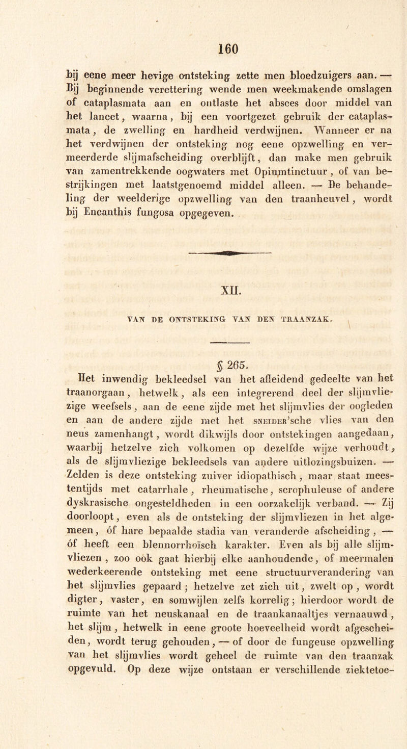 bij eene meer hevige ontsteking zette men bloedzuigers aan. — Bij beginnende verettering wende men weekmakende omslagen of cataplasmata aan en ontlaste het absces door middel van het lancet, waarna, bij een voortgezet gebruik der cataplas- mata , de zwelling en hardheid verdwijnen. Wanneer er na het verdwijnen der ontsteking nog eene opzwelling en ver- meerderde slijmafscheiding overblijft, dan make men gebruik van zamentrekkende oogwaters met Opiumtinctuur, of van be- strijkingen met laatstgenoemd middel alleen. — I)e behande- ling der weelderige opzwelling van den traanheuvel , wordt bij Encanthis fungosa opgegeven. XII. VAN DE ONTSTEKING VAN DEN TRAANZAK, \ § 265. Het inwendig bekleedsel van het afleidend gedeelte van het traanorgaan, hetwelk, als een integrerend deel der slijmvlie- zige weefsels , aan de eene zijde met het slijmvlies der oogleden en aan de andere zijde met het sNEiDER’sche vlies van den neus zamenhangt, wordt dikwijls door ontstekingen aangedaan, waarbij hetzelve zich volkomen op dezelfde wijze verhoudt 9 als de slijm vliezige bekleedsels van andere uitlozingsbuizen. — Zelden is deze ontsteking zuiver idiopathisch, maar staat mees- tentijds met catarrhale, rheumatische, scrophuleuse of andere dyskrasische ongesteldheden in een oorzakelijk verband. —* Zij doorloopt, even als de ontsteking der slijmvliezen in het alge- meen , óf hare bepaalde stadia van veranderde afscheiding , — óf heeft een blennorrhoïsch karakter. Even als bij alle slijm- vliezen , zoo ook gaat hierbij elke aanhoudende, of meermalen wederkeerende ontsteking met eene structuurverandering van het slijmvlies gepaard ; hetzelve zet zich uit, zwelt op , wordt digter, vaster, en somwijlen zelfs korrelig; hierdoor wordt de ruimte van het neuskanaal en de traankanaaltjes vernaauwd, het slijm , hetwelk in eene groote hoeveelheid wordt afgeschei- den, wordt terug gehouden, — of door de fungeuse opzwelling van het slijmvlies wordt geheel de ruimte van den traanzak opgevuld. Op deze wijze ontstaan er verschillende ziektetoe-