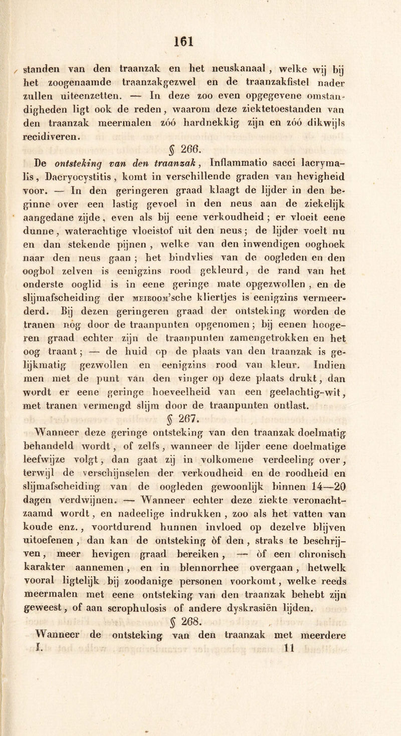 standen van den traanzak en het neuskanaal , welke wij bij het zoogenaamde traanzakgezwel en de traanzakfistel nader zullen uiteenzetten. — In deze zoo even opgegevene omstan- digheden ligt ook de reden, waarom deze ziektetoestanden van den traanzak meermalen zóó hardnekkig zijn en zóó dikwijls recidiveren. § 266. De ontsteking van den traanzak, Inflammatio sacci lacryraa- lis, Dacryocystitis , komt in verschillende graden van hevigheid voor. — In den geringeren graad klaagt de lijder in den be- ginne over een lastig gevoel in den neus aan de ziekelijk aangedane zijde, even als bij eene verkoudheid • er vloeit eene dunne, waterachtige vloeistof uit den neus • de lijder voelt nu en dan stekende pijnen , welke van den inwendigen ooghoek naar den neus gaan ; bet bindvlies van de oogleden en den oogbol zelven is eenigzins rood gekleurd, de rand van het onderste ooglid is in eene geringe mate opgezwollen , en de slijmafscheiding der MEiBooadsche kliertjes is eenigzins vermeer- derd. Bij dezen geringeren graad der ontsteking worden de tranen nóg door de traanpunten opgenoraen j bij eenen hooge- ren graad echter zijn de traanpunten zamengetrokken en het oog traant $ — de huid op de plaats van den traanzak is ge- lijkmatig gezwollen en eenigzins rood van kleur. Indien men met de punt van den vinger op deze plaats drukt, dan wordt er eene geringe hoeveelheid van een geelachtig-wit, met tranen vermengd slijm door de traanpunten ontlast. § 267. Wanneer deze geringe ontsteking van den traanzak doelmatig behandeld wordt, of zelfs, wanneer de lijder eene doelmatige leefwijze volgt, dan gaat zij in volkomene verdeeling over, terwijl de verschijnselen der verkoudheid en de roodheid en slijmafscheiding van de oogleden gewoonlijk binnen 14—20 dagen verdwijnen. — Wanneer echter deze ziekte veronacht- zaamd wordt, en nadeelige indrukken , zoo als het vatten van koude enz., voortdurend hunnen invloed op dezelve blijven uitoefenen, dan kan de ontsteking óf den, straks te beschrij- ven , meer hevigen graad bereiken, — óf een chronisch karakter aannemen, en in blennorrhee overgaan, hetwelk vooral ligtelijk bij zoodanige personen voorkomt, welke reeds meermalen met eene ontsteking van den traanzak behebt zijn geweest, of aan scrophulosis of andere dyskrasiën lijden. § 268. Wanneer de ontsteking van den traanzak met meerdere I. 11