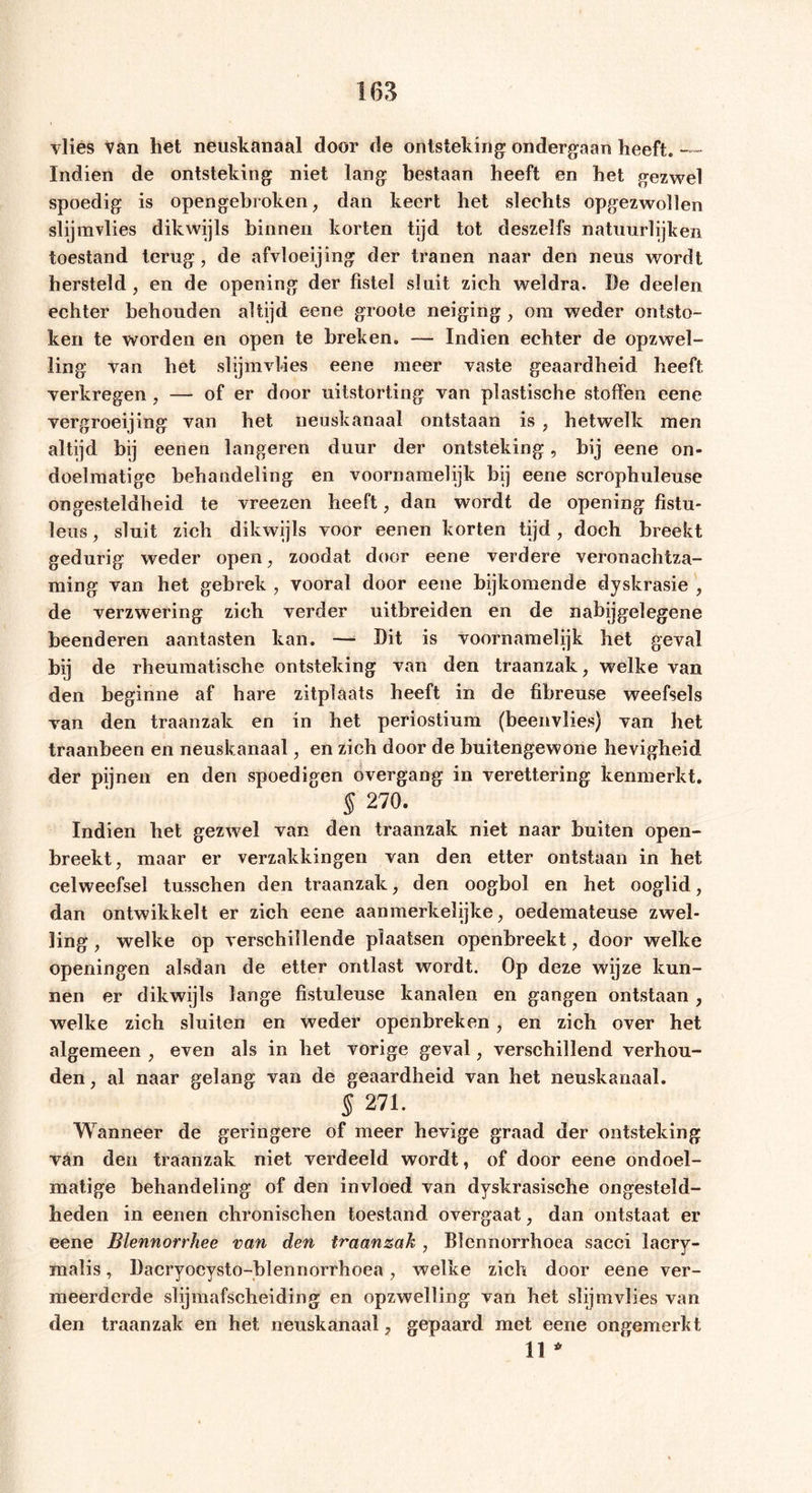 vlies Van het neuskanaal door de ontsteking ondergaan heeft. — Indien de ontsteking niet lang bestaan heeft en het gezwel spoedig is opengebroken, dan keert het slechts opgezwollen slijmvlies dikwijls binnen korten tijd tot deszelfs natuurlijken toestand terug, de afvloeijing der tranen naar den neus wordt hersteld, en de opening der fistel sluit zich weldra. De deelen echter behouden altijd eene groote neiging , om weder ontsto- ken te worden en open te breken. — Indien echter de opzwel- ling van het slijmvlies eene meer vaste geaardheid heeft verkregen , — of er door uitstorting van plastische stoffen eene vergroei] ing van het neuskanaal ontstaan is , hetwelk men altijd bij eenen längeren duur der ontsteking, bij eene on- doelmatige behandeling en voornamelijk bij eene scrophuleuse ongesteldheid te vreezen heeft, dan wordt de opening fistu- leus, sluit zich dikwijls voor eenen korten tijd, doch breekt gedurig weder open, zoodat door eene verdere veronachtza- ming van het gebrek , vooral door eene bijkomende dyskrasie , de verzwering zich verder uitbreiden en de nabijgelegene beenderen aantasten kan. — Dit is voornamelijk het geval bij de rheumatische ontsteking van den traanzak, welke van den beginne af hare zitplaats heeft in de fibreuse weefsels van den traanzak en in het periostium (beenvlies) van het traanbeen en neuskanaal, en zich door de buitengewone hevigheid der pijnen en den spoedigen overgang in verettering kenmerkt. § 270. Indien het gezwel van den traanzak niet naar buiten open- breekt, maar er verzakkingen van den etter ontstaan in het celweefsel tusschen den traanzak, den oogbol en het ooglid, dan ontwikkelt er zich eene aanmerkelijke, oedemateuse zwel- ling , welke op verschillende plaatsen openbreekt, door welke openingen alsdan de etter ontlast wordt. Op deze wijze kun- nen er dikwijls lange fistuleuse kanalen en gangen ontstaan , welke zich sluiten en weder openbreken, en zich over het algemeen , even als in het vorige geval, verschillend verhou- den , al naar gelang van de geaardheid van het neuskanaal. $ 271. Wanneer de geringere of meer hevige graad der ontsteking van den traanzak niet verdeeld wordt, of door eene ondoel- matige behandeling of den invloed van dyskrasische ongesteld- heden in eenen chronischen toestand overgaat, dan ontstaat er eene Blennorrhee van den traanzak, Blennorrhoea sacci lacry- malis, Dacryocysto-blennorrhoea, welke zich door eene ver- meerderde slijmafscheiding en opzwelling van het slijmvlies van den traanzak en het neuskanaal, gepaard met eene ongemerkt 11 *