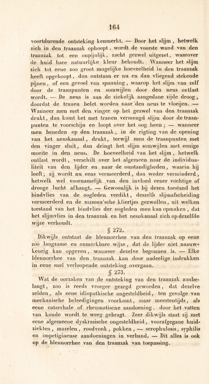 voortdurende ontsteking kenmerkt. — Door het slijm , hetwelk zich in den traanzak ophoopt, wordt de voorste wand van den traanzak tot een onpijnlijk, zacht gezwel uitgezet, waarover de huid hare natuurlijke kleur behoudt. Wanneer het slijm zich tot eene zoo groot mogelijke hoeveelheid in den traanzak heeft opgehoopt, dan ontstaan er nu en dan vliegend stekende pijnen, of een gevoel van spanning, waarop het slijm van zelf door de traanpunten en somwijlen door den neus ontlast wordt. — De neus is aan de ziekelijk aangedane zijde droog, doordat de tranen belet worden naar den neus te vloeijen. — Wanneer men met den vinger op het gezwel van den traanzak drukt, dan komt het met tranen vermengd slijm door de traan- punten te voorschijn en loopt over het oog heen * — wanneer men beneden op den traanzak, in de rigting van de opening van het neuskanaal, drukt, terwijl men de traanpunten met den vinger sluit, dan dringt het slijm somwijlen met eenige moeite in den neus. De hoeveelheid van het slijm, hetwelk ontlast wordt, verschilt over het algemeen naar de individua- liteit van den lijder en naar de omstandigheden, waarin hij leeft; zij wordt nu eens vermeerderd, dan weder verminderd, hetwelk wel voornamelijk van den invloed eener vochtige of drooge lucht afhangt. — Gewoonlijk is bij dezen toestand het bindvlies van de oogleden verdikt, deszelfs slijmafscheiding vermeerderd en de MEiBooM’sche kliertjes gezwollen, uit welken toestand van het bindvlies der oogleden men kan opmaken , dat het slijmvlies in den traanzak en het neuskanaal zich op dezelfde wijze verhoudt. § 272. Dikwijls ontstaat de blennorrhee van den traanzak op eene zóó langzame en onmerkbare wijze, dat de lijder niet naauw- keurig kan opgeven, wanneer dezelve begonnen is. — Elke blennorrhee van den traanzak kan door nadeelige indrukken in eene snel verloopende ontsteking overgaan. § 273. Wat de oorzaken van de ontsteking van den traanzak aanbe- langt , zoo is reeds vroeger gezegd geworden, dat dezelve zelden, als eene idiopathische ongesteldheid, ten gevolge van mechanische beleedigingen voorkomt, maar meestentijds, als eene catarrhale of rheumatische aandoening. door het vatten van koude wordt te weeg gebragt. Zeer dikwijls staat zij met eene algerneene dyskrasische ongesteldheid, voorafgegane huid- ziekten , mazelen , roodvonk , pokken , — scrophulosis, syphilis en impetigineuse aandoeningen in verband. — Dit alles is ook op de blennorrhee van den traanzak van toepassing.