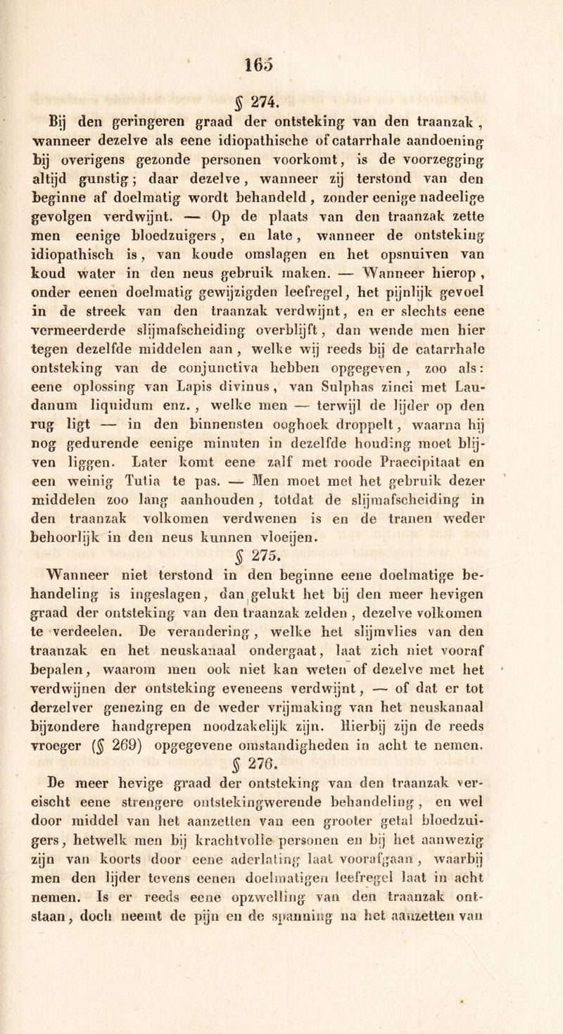 § 274. Bij den geringeren graad der ontsteking van den traanzak , wanneer dezelve als eene idiopathische of catarrhale aandoening Wj overigens gezonde personen voorkomt, is de voorzegging altijd gunstig; daar dezelve, wanneer zij terstond van den beginne af doelmatig wordt behandeld , zonder eenige nadeelige gevolgen verdwijnt. -— Op de plaats van den traanzak zette men eenige bloedzuigers, en late, wanneer de ontsteking idiopathisch is, van koude omslagen en het opsnuiven van koud water in den neus gebruik maken. — Wanneer hierop , onder eenen doelmatig gewijzigden leefregel, het pijnlijk gevoel in de streek van den traanzak verdwijnt, en er slechts eene vermeerderde slijmafscheiding overblijft, dan wende men hier tegen dezelfde middelen aan , welke wij reeds bij de catarrhale ontsteking van de conjunctiva hebben opgegeven , zoo als: eene oplossing van Lapis divinus , van Sulphas zinci met Lau- danum liquidum enz. , welke men ~~ terwijl de lijder op den rug ligt — in den binnensten ooghoek droppelt, waarna hij nog gedurende eenige minuten in dezelfde houding moet blij- ven liggen. Later komt eene zalf met roode Praecipitaat en een weinig Tutia te pas. — Men moet met het gebruik dezer middelen zoo lang aanhouden, totdat de slijmafscheiding in den traanzak volkomen verdwenen is en de tranen weder behoorlijk in den neus kunnen vloeijen. § 275. Wanneer niet terstond in den beginne eene doelmatige be- handeling is ingeslagen, dan gelukt het bij den meer hevigen graad der ontsteking van den traanzak zelden , dezelve volkomen te verdeden. De verandering, welke hel slijmvlies van den traanzak en het neuskanaal ondergaat, laat zich niet vooraf bepalen, waarom men ook niet kan weten of dezelve met het verdwijnen der ontsteking eveneens verdwijnt, — of dat er tot derzelver genezing en de weder vrijmaking van het neuskanaal bijzondere handgrepen noodzakelijk zijn. Hierbij zijn de reeds vroeger ($ 269) opgegevene omstandigheden in acht te nemen, § 276. De meer hevige graad der ontsteking van den traanzak ver- eischt eene strengere ontstekingwerende behandeling, en wel door middel van het aanzetten van een grooter getal bloedzui- gers, hetwelk men bij krachtvolle personen en bij het aanwezig zijn van koorts door eene aderlating laat voorafgaan, waarbij men den lijder tevens eenen doelmatigen leefregel laat in acht nemen. Is er reeds eene opzwelling van den traanzak ont- staan , doch neemt de pijn en de spanning na het aanzetten van