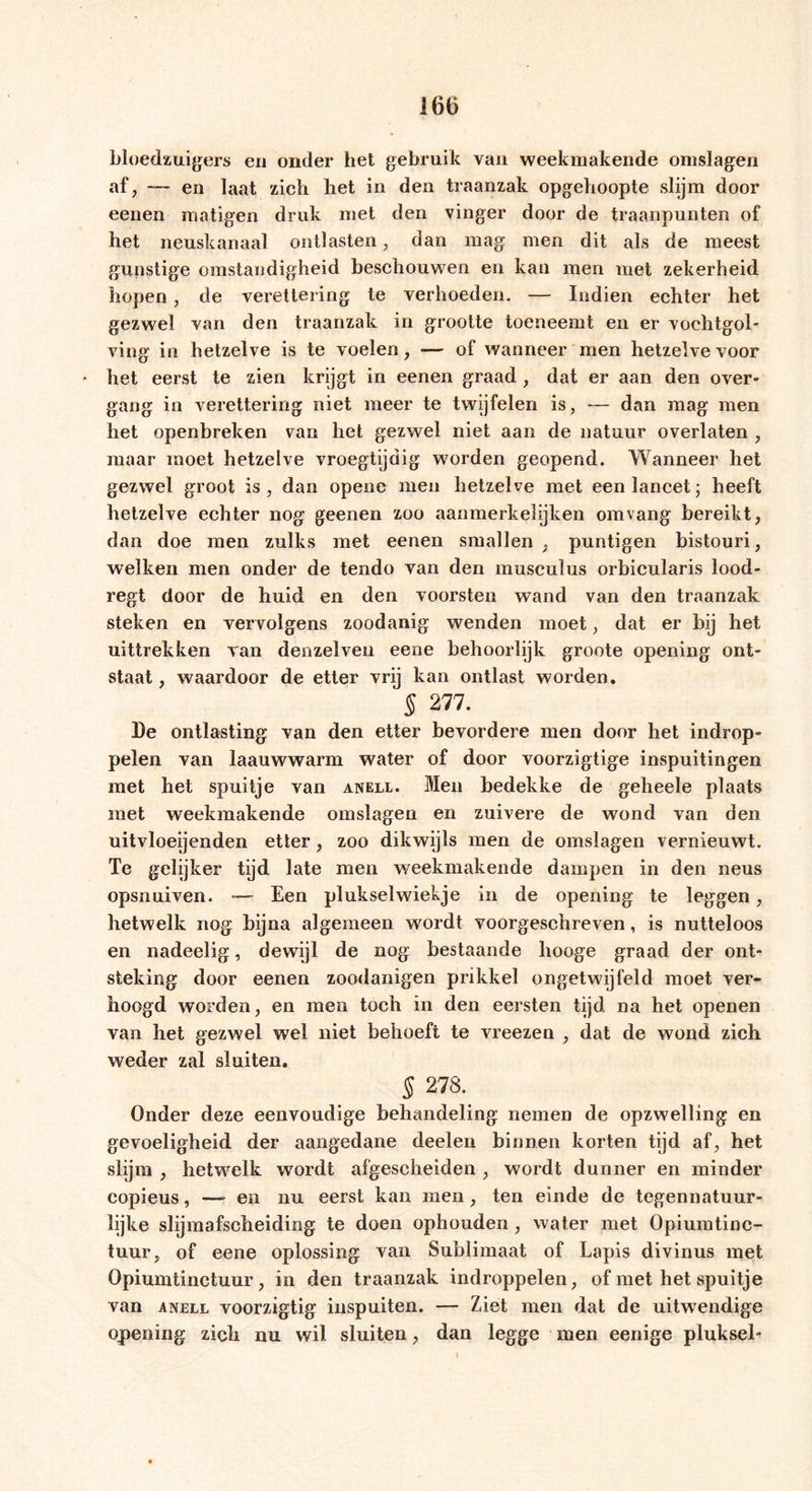 bloedzuigers en onder het gebruik van weekmakende omslagen af, — en laat zich het in den traanzak opgehoopte slijm door eenen matigen druk met den vinger door de traanpunten of het neuskanaal ontlasten, dan mag men dit als de meest gunstige omstandigheid beschouwen en kan men met zekerheid hopen , de verettering te verhoeden. — Indien echter het gezwel van den traanzak in grootte toeneemt en er voehtgol- ving in hetzelve is te voelen, — of wanneer men hetzelve voor het eerst te zien krijgt in eenen graad , dat er aan den over- gang in verettering niet meer te twijfelen is, — dan mag men het openbreken van het gezwel niet aan de natuur overlaten , maar moet hetzelve vroegtijdig worden geopend. Wanneer het gezwel groot is, dan opene men hetzelve met een lancet; heeft hetzelve echter nog geenen zoo aanmerkelijken omvang bereikt, dan doe men zulks met eenen smallen , puntigen bistouri, welken men onder de tendo van den musculus orbicularis lood- regt door de huid en den voorsten wand van den traanzak steken en vervolgens zoodanig wenden moet, dat er bij het uittrekken van denzelven eene behoorlijk groote opening ont- staat , waardoor de etter vrij kan ontlast worden. § 277. De ontlasting van den etter bevordere men door het indrop- pelen van laauwwarm water of door voorzigtige inspuitingen met het spuitje van anell. Men bedekke de geheele plaats met weekmakende omslagen en zuivere de wend van den uitvloekenden etter, zoo dikwijls men de omslagen vernieuwt. Te gelijker tijd late men weekmakende dampen in den neus opsnuiven. — Een pluksel wiek je in de opening te leggen, hetwelk nog bijna algemeen weidt voorgeschreven, is nutteloos en nadeelig, dewijl de nog bestaande hooge graad der ont- steking door eenen zoodanigen prikkel ongetwijfeld moet ver- hoogd worden, en men toch in den eersten tijd na het openen van het gezwel wel niet behoeft te vreezen , dat de wond zich weder zal sluiten. § 278. Onder deze eenvoudige behandeling nemen de opzwelling en gevoeligheid der aangedane deelen binnen korten tijd af, het slijm , hetwelk werdt afgescheiden , wordt dunner en minder copieus, —- en nu eerst kan men , ten einde de tegennatuur- lijke slijmafscheiding te doen ophouden , water met Opiumtinc- tuur, of eene oplossing van Sublimaat of Lapis divinus met Opiumtinctuur, in den traanzak indroppelen, of met het spuitje van anell voorzigtig inspuiten. — Ziet men dat de uitwendige opening zich nu wil sluiten, dan legge men eenige pluksel- I