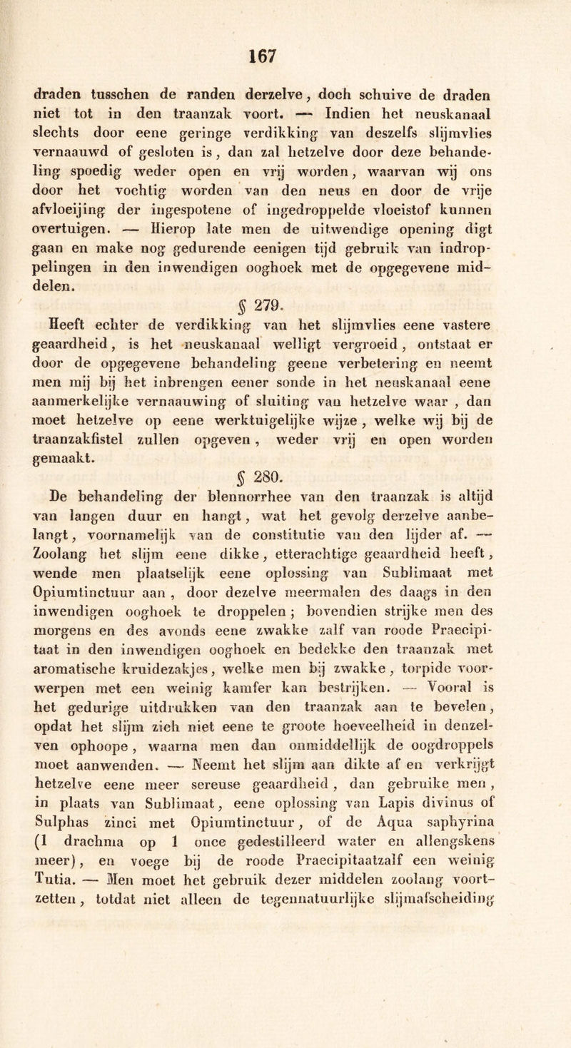 draden tusschen de randen derzelve, doch schnive de draden niet tot in den traanzak voort. —-* Indien het neuskanaal slechts door eene geringe verdikking van deszelfs slijmvlies vernaauwd of gesloten is, dan zal hetzelve door deze behande- ling spoedig weder open en vrij worden, waarvan wij ons door het vochtig worden van den neus en door de vrije afvloeijing der ingespotene of ingedroppelde vloeistof kunnen overtuigen. — Hierop late men de uitwendige opening digt gaan en make nog gedurende eenigen tijd gebruik van indrop- pelingen in den inwendigen ooghoek met de opgegevene mid- delen. § 279. Heeft echter de verdikking van het slijmvlies eene vastere geaardheid, is het neuskanaal welligt vergroeid, ontstaat er door de opgegevene behandeling geene verbetering en neemt men mij bij het inbrengen eener sonde in het neuskanaal eene aanmerkelijke vernaauwing of sluiting van hetzelve waar , dan moet hetzelve op eene werktuigelijke wijze , welke wij bij de traanzakfistel zullen opgeven , weder vrij en open worden gemaakt. § 280. De behandeling der blennorrhee van den traanzak is altijd van langen duur en hangt, wat het gevolg derzelve aanbe- langt , voornamelijk van de constitutie van den lijder af. ~ Zoolang het slijm eene dikke, etterachtige geaardheid beeft, wende men plaatselijk eene oplossing van Sublimaat met Opiumtinctuur aan , door dezelve meermalen des daags in den inwendigen ooghoek te droppelen ; bovendien strijke men des morgens en des avonds eene zwakke zalf van roode Praeeipi- taat in den inwendigen ooghoek en bedekke den traanzak met aromatische kmidezakjes, welke men bij zwakke, torpide voor- werpen met een weinig kamfer kan bestrijken. — Vooral is het gedurige uitdrukken van den traanzak aan te bevelen, opdat het slijm zich niet eene te groote hoeveelheid in denzel- ven ophoope, waarna men dan onmiddellijk de oogdroppels moet aanwenden. —- Neemt het slijm aan dikte af en verkrijgt hetzelve eene meer sereuse geaardheid , dan gebruike men, in plaats van Sublimaat, eene oplossing van Lapis divinus of Siilphas zinci met Opiumtinctuur, of de Aqua saphyrina (1 drachma op 1 once gedestilleerd water en allengskens meer), en voege bij de roode Praecipitaatzalf een weinig Tutia. — Men moet het gebruik dezer middelen zoolang voort- zetten, totdat niet alleen de tegeimatuurlijke slijmafsclieiding