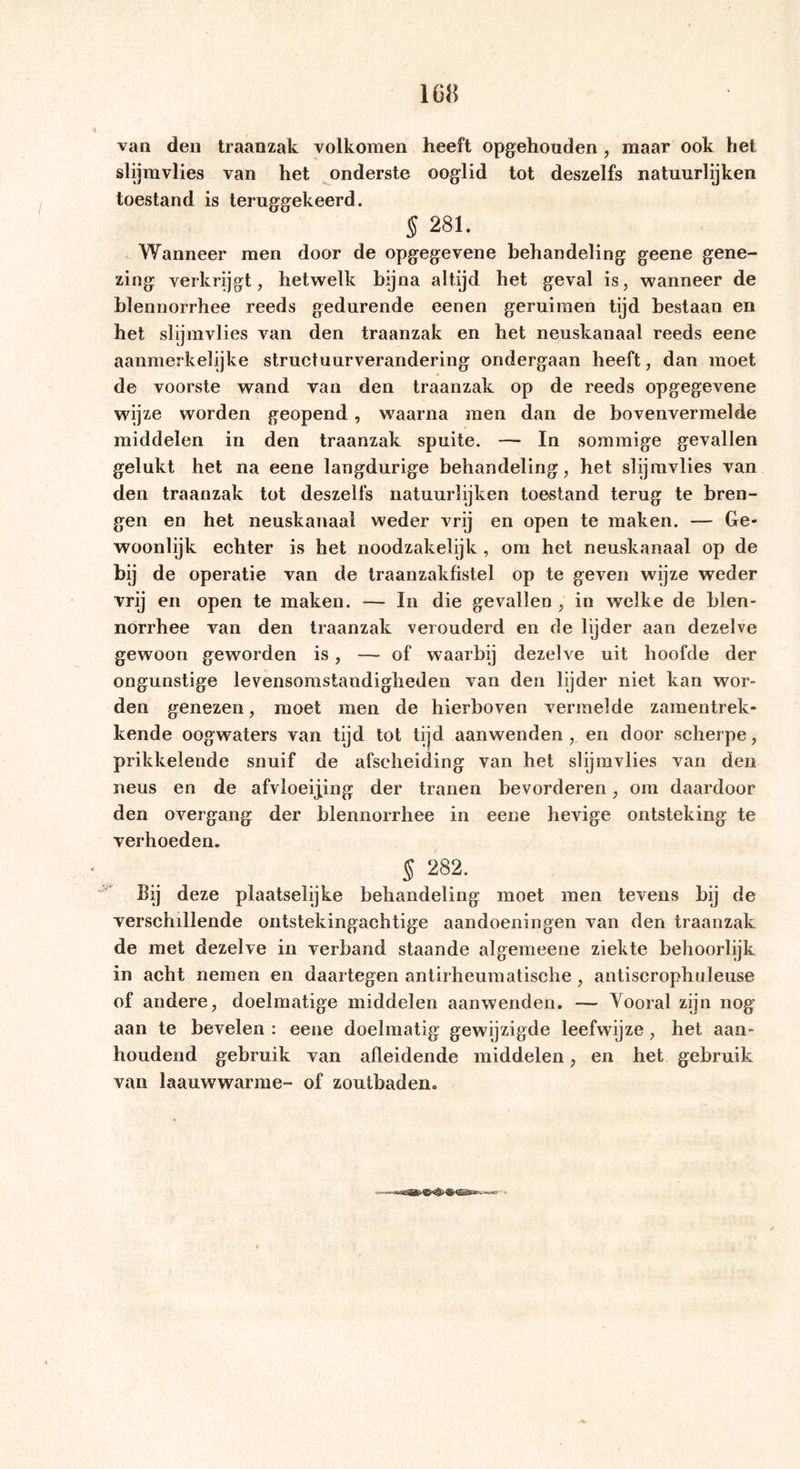 van den traanzak volkomen heeft opgehouden , maar ook het slijmvlies van het onderste ooglid tot deszelfs natuurlijken toestand is teruggekeerd. § 281. Wanneer men door de opgegevene behandeling geene gene- zing verkrijgt, hetwelk bijna altijd het geval is, wanneer de hlennorrhee reeds gedurende eenen geruimen tijd bestaan en het slijmvlies van den traanzak en het neuskanaal reeds eene aanmerkelijke structuurverandering ondergaan heeft, dan moet de voorste wand van den traanzak op de reeds opgegevene wijze worden geopend, waarna men dan de bovenvermelde middelen in den traanzak spuite. — In sommige gevallen gelukt het na eene langdurige behandeling, het slijmvlies van den traanzak tot deszelfs natuurlijken toestand terug te bren- gen en het neuskanaal weder vrij en open te maken. — Ge- woonlijk echter is het noodzakelijk, om het neuskanaal op de hij de operatie van de traanzakfistel op te geven wijze weder vrij en open te maken. — In die gevallen , in welke de blen- norrhee van den traanzak verouderd en de lijder aan dezelve gewoon geworden is, — of waarbij dezelve uit hoofde der ongunstige levensomstandigheden van den lijder niet kan wor- den genezen, moet men de hierboven vermelde zamentrek- kende oogwaters van tijd tot tijd aanwenden, en door scherpe, prikkelende snuif de afscheiding van het slijmvlies van den neus en de afvloeijing der tranen bevorderen, om daardoor den overgang der blennorrhee in eene hevige ontsteking te verhoeden. $ 282. Bij deze plaatselijke behandeling moet men tevens bij de verschillende ontstekingachtige aandoeningen van den traanzak de met dezelve in verband staande algemeene ziekte behoorlijk in acht nemen en daartegen antirheumatische , antiscrophuleuse of andere, doelmatige middelen aanwenden. — Vooral zijn nog aan te bevelen : eene doelmatig gewijzigde leefwijze, het aan- houdend gebruik van afleidende middelen, en het gebruik van laauwwarme- of zoutbaden.