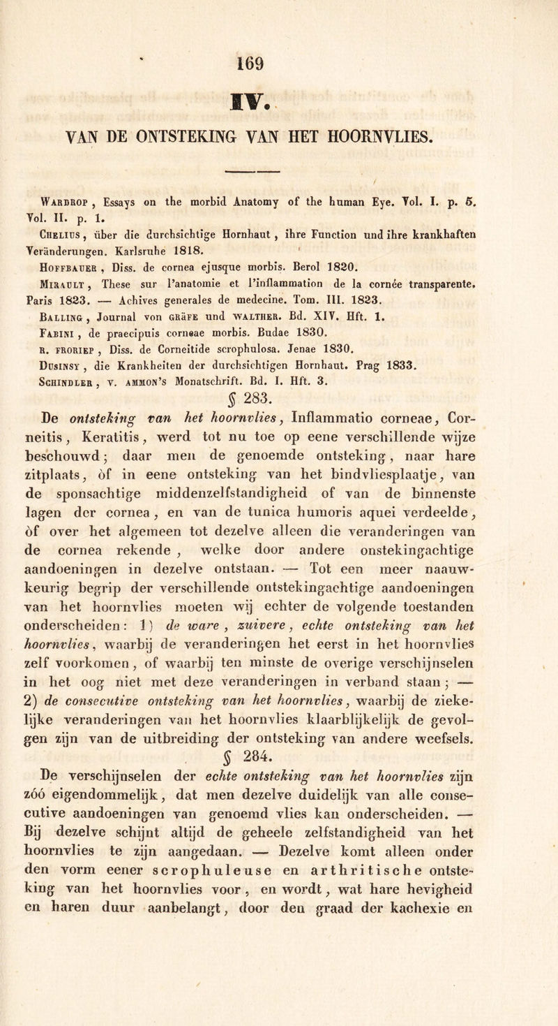 IV. VAN DE ONTSTEKING VAN HET HOORNVLIES. Warbrop , Essays on the morbid Anatomy of the human Eye. Tol. I. p. 5. Tol. II. p. 1. Chelius , über die durchsichtige Hornhaut , ihre Function und ihre krankhaften Veränderungen. Karlsruhe 1818. Hoffbaueb , Diss. de cornea ejus<pie morbis. Berol 1820. Miraelt , These sur l’anatomie et l’inflammation de la cornée transparente, Paris 1823. —- Achives generales de medecine. Tom. III. 1823. Balling , Journal von GRäFE und walther. Bd. XIV. Hft. 1. Fabini , de praecipuis corneae morbis. Budae 1830. R. froriep , Diss. de Corneitide scrophulosa. Jenae 1830. Düsinsy , die Krankheiten der durchsichtigen Hornhaut. Prag 1833. Schindler , v. ammon’s Monatschrift. Bd. I. Hft. 3. 5 283. De ontsteking van het hoornvlies, Xnflammatio corneae, Cor- neitis, Keratitis , werd tot nu toe op eene verschillende wijze beschouwd; daar men de genoemde ontsteking, naar hare zitplaats, öf in eene ontsteking van het bindvliesplaatje, van de sponsachtige middenzelfstandigheid of van de binnenste lagen der cornea, en van de tunica humoris aquei verdeelde, èf over het algemeen tot dezelve alleen die veranderingen van de cornea rekende , welke door andere onstekingachtige aandoeningen in dezelve ontstaan. — Tot een meer naauw- keurig begrip der verschillende ontstekingachtige aandoeningen van het hoornvlies moeten wij echter de volgende toestanden onderscheiden: 1) de ware , zuivere, echte ontsteking van het hoornvlies, waarbij de veranderingen het eerst in het hoornvlies zelf voorkomen, of waarbij ten minste de overige verschijnselen in het oog niet met deze veranderingen in verband staan ; — 2) de consecutive ontsteking van het hoornvlies, waarbij de zieke- lijke veranderingen van het hoornvlies klaarblijkelijk de gevol- gen zijn van de uitbreiding der ontsteking van andere weefsels. § 284. De verschijnselen der echte ontsteking van het hoornvlies zijn zóó eigendommelijk, dat men dezelve duidelijk van alle conse- cutive aandoeningen van genoemd vlies kan onderscheiden. — Bij dezelve schijnt altijd de geheele zelfstandigheid van het hoornvlies te zijn aangedaan. — Dezelve komt alleen onder den vorm eener scrophuleuse en art kritische ontste- king van het hoornvlies voor , en wordt, wat hare hevigheid en haren duur aanbelangt, door den graad der kachexie en