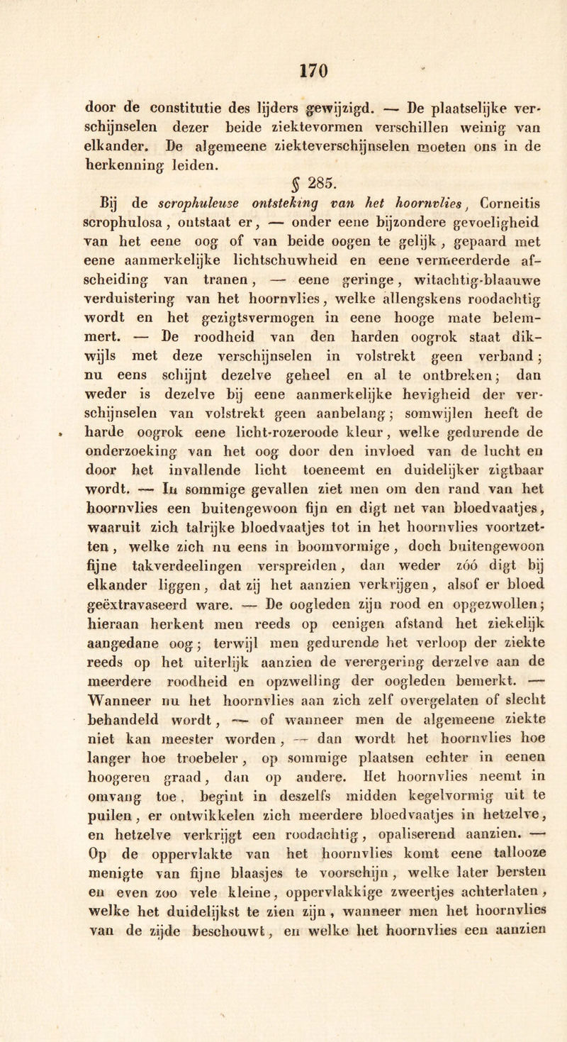 door de constitutie des lijders gewijzigd. — De plaatselijke ver- schijnselen dezer beide ziektevormen verschillen weinig van elkander. De algemeene ziekteverschijnselen moeten ons in de herkenning leiden. § 285. Bij de scrophuleuse ontsteking van het hoornvlies, Corneitis scrophulosa, ontstaat er, — onder eene bijzondere gevoeligheid van het eene oog of van beide oogen te gelijk, gepaard met eene aanmerkelijke lichtschuwheid en eene vermeerderde af- scheiding van tranen, — eene geringe, witachtig-blaauwe verduistering van het hoornvlies, welke allengskens roodachtig wordt en het gezigtsvermogen in eene hooge mate belem- mert. •— De roodheid van den harden oogrok staat dik- wijls met deze verschijnselen in volstrekt geen verband; nu eens schijnt dezelve geheel en al te ontbreken • dan weder is dezelve bij eene aanmerkelijke hevigheid der ver- schijnselen van volstrekt geen aanbelang • somwijlen heeft de harde oogrok eene licht-rozeroode kleur, welke gedurende de onderzoeking van het oog door den invloed van de lucht en door het invallende licht toeneemt en duidelijker zigtbaar wordt. — In sommige gevallen ziet men om den rand van het hoornvlies een buitengewoon fijn en digt net van bloedvaatjes, waaruit zich talrijke bloedvaatjes tot in het hoornvlies voortzet- ten , welke zich nu eens in boomvormige , doch buitengewoon fijne takverdeelingen verspreiden, dan weder zóó digt bij elkander liggen, dat zij het aanzien verkrijgen, alsof er bloed geëxtravaseerd ware. — De oogleden zijn rood en opgezwollen; hieraan herkent men reeds op eenigen afstand het ziekelijk aangedane oog j terwijl men gedurende het verloop der ziekte reeds op het uiterlijk aanzien de verergering derzelve aan de meerdere roodheid en opzwelling der oogleden bemerkt. —- Wanneer nu het hoornvlies aan zich zelf overgelaten of slecht behandeld wordt, — of wanneer men de algemeene ziekte niet kan meester worden, — dan wordt, het hoornvlies hoe langer hoe troebeler, op sommige plaatsen echter in eenen hoogeren graad, dan op andere. Het hoornvlies neemt in omvang toe , begint in deszelfs midden kegelvormig uit te puilen, er ontwikkelen zich meerdere bloedvaatjes in hetzelve, en hetzelve verkrijgt een roodachtig, opaliserend aanzien. — Op de oppervlakte van het hoornvlies komt eene tallooze menigte van fijne blaasjes te voorschijn, welke later bersten en even zoo vele kleine, oppervlakkige zweertjes achterlaten, welke het duidelijkst te zien zijn , wanneer men het hoornvlies van de zijde beschouwt, en welke het hoornvlies een aanzien