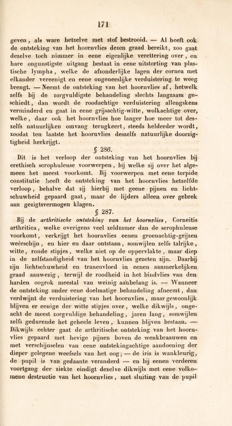 geven , als ware hetzelve raet stof bestrooid. — Al heeft ook de ontsteking van het hoornvlies dezen graad bereikt, zoo gaat dezelve toch nimmer in eene eigenlijke verettering over, en hare ongunstigste uitgang bestaat in eene uitstorting van plas- tische lympha , welke de afzonderlijke lagen der cornea met elkander vereenigt en eene ongeneeslijke verduistering te weeg brengt. — Neemt de ontsteking van het hoornvlies af, hetwelk zelfs bij de zorgvuldigste behandeling slechts langzaam ge- schiedt , dan wordt de roodachtige verduistering allengskens verminderd en gaat in eene grijsachtig-witte, wolkachtige over, welke, daar ook het hoornvlies hoe langer hoe meer tot des- zelfs natuurlijken omvang terugkeert, steeds helderder wordt, zoodat ten laatste het hoornvlies deszelfs natuurlijke doorzig* tigheid herkrijgt, § 286. Dit is het verloop der ontsteking van het hoornvlies bij erethisch scrophuleuse voorwerpen , bij welke zij over het alge- meen het meest voorkomt. Bij voorwerpen met eene torpide constitutie heeft de ontsteking van het hoornvlies hetzelfde verloop, behalve dat zij hierbij met geene pijnen en licht- schuwheid gepaard gaat, maar de lijders alleen over gebrek aan gezigtsvermogen klagen. § 287. Bij de arthritische ontsteking van het hoornvlies, Corneitis arthritiea, welke overigens veel zeldzamer dan de scrophuleuse voorkomt, verkrijgt het hoornvlies eenen groenaclitig-grijzen weerschijn , en hier en daar ontstaan, somwijlen zelfs talrijke , witte, ronde stipjes, welke niet op de oppervlakte, maar diep in de zelfstandigheid van het hoornvlies gezeten zijn. Daarbij zijn lichtschuwheid en tranenvloed in eenen aanmerkelijken graad aanwezig , terwijl de roodheid in het bindvlies van den harden oogrok meestal van weinig aanbelang is. Wanneer de ontsteking onder eene doelmatige behandeling afneemt, dan verdwijnt de verduistering van het hoornvlies , maar gewoonlijk blijven er eenige der witte stipjes over, welke dikwijls, onge- acht de meest zorgvuldige behandeling, jaren lang, somwijlen zelfs gedurende het geheele leven, kunnen blijven bestaan. — Dikwijls echter gaat de arthritische ontsteking van het hoorn- vlies gepaard met hevige pijnen boven de wenkbraauwen en met verschijnselen van eene ontstekingachtige aandoening der dieper gelegene weefsels van het oog; — de iris is wankleurig, de pupil is van gedaante veranderd — en bij eenen verderen voortgang der ziekte eindigt dezelve dikwijls met eene volko- mene destructie van het hoornvlies, met sluiting van de pupil