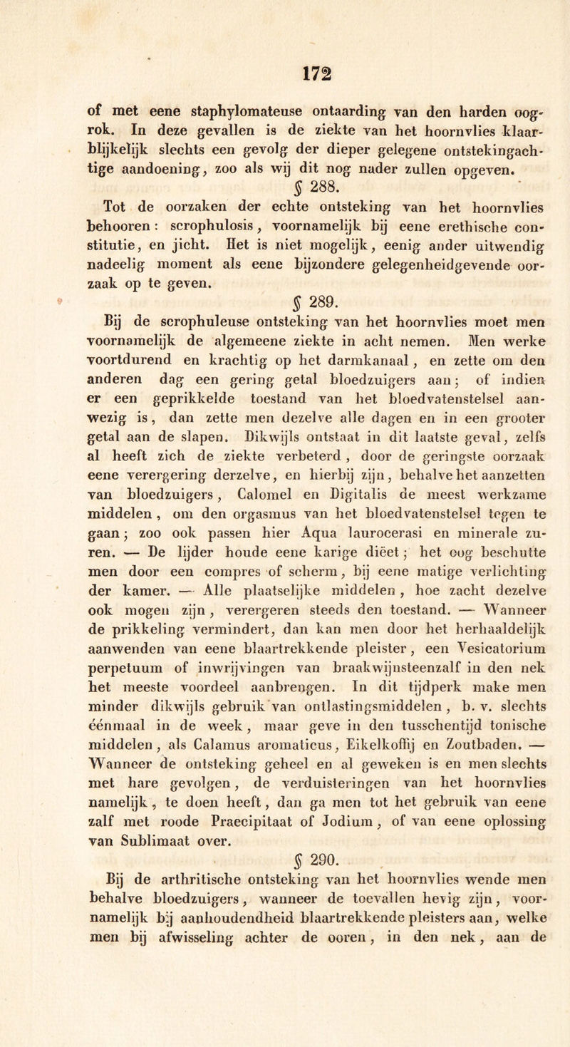 of met eene staphylomateuse ontaarding van den harden oog- rok. In deze gevallen is de ziekte van het hoornvlies klaar- blijkelijk slechts een gevolg der dieper gelegene ontstekingach- tige aandoening, zoo als wij dit nog nader zullen opgeven« § 288. Tot de oorzaken der echte ontsteking van het hoornvlies behooren: scrophulosis, voornamelijk bij eene erethische con- stitutie, en jicht. Het is niet mogelijk, eenig ander uitwendig nadeelig moment als eene bijzondere gelegenheidgevende oor- zaak op te geven. 5 289. BÜ de scrophuleuse ontsteking van het hoornvlies moet men voornamelijk de algemeene ziekte in acht nemen. Men werke voortdurend en krachtig op het darmkanaal, en zette om den anderen dag een gering getal bloedzuigers aan • of indien er een geprikkelde toestand van het bloedvatenstelsel aan- wezig is, dan zette men dezelve alle dagen en in een grooter getal aan de slapen. Dikwijls ontstaat in dit laatste geval, zelfs al heeft zich de ziekte verbeterd, door de geringste oorzaak eene verergering derzelve, en hierbij zijn, behalve het aanzetten van bloedzuigers, Calomel en Digitalis de meest werkzame middelen , om den orgasmus van het bloedvatenstelsel tegen te gaan; zoo ook passen hier Aqua laurocerasi en minerale zu- ren. — De lijder houde eene karige dieet • het oog beschutte men door een compres of scherm, bij eene matige verlichting der kamer. — Alle plaatselijke middelen , hoe zacht dezelve ook mogen zijn , verergeren steeds den toestand. —* Wanneer de prikkeling vermindert, dan kan men door het herhaaldelijk aanwenden van eene blaartrekkende pleister, een Vesicatorium perpetuum of inwrijvingen van braakwijnsteenzalf in den nek het meeste voordeel aanbrengen. In dit tijdperk make men minder dikwijls gebruik van onllastingsrniddelen , b. v. slechts éénmaal in de week, maar geve in den tusschentijd tonische middelen, als Calamus aromaticus, Eikelkoffij en Zoutbaden. — Wanneer de ontsteking geheel en al geweken is en men slechts met hare gevolgen, de verduisteringen van het hoornvlies namelijk , te doen heeft, dan ga men tot het gebruik van eene zalf met roode Praecipitaat of Jodium, of van eene oplossing van Sublimaat over. s 29°- Bij de arthritische ontsteking van het hoornvlies wende men behalve bloedzuigers, wanneer de toevallen hevig zijn, voor- namelijk bij aanhoudendheid blaartrekkende pleisters aan, welke men bij afwisseling achter de ooren, in den nek, aan de